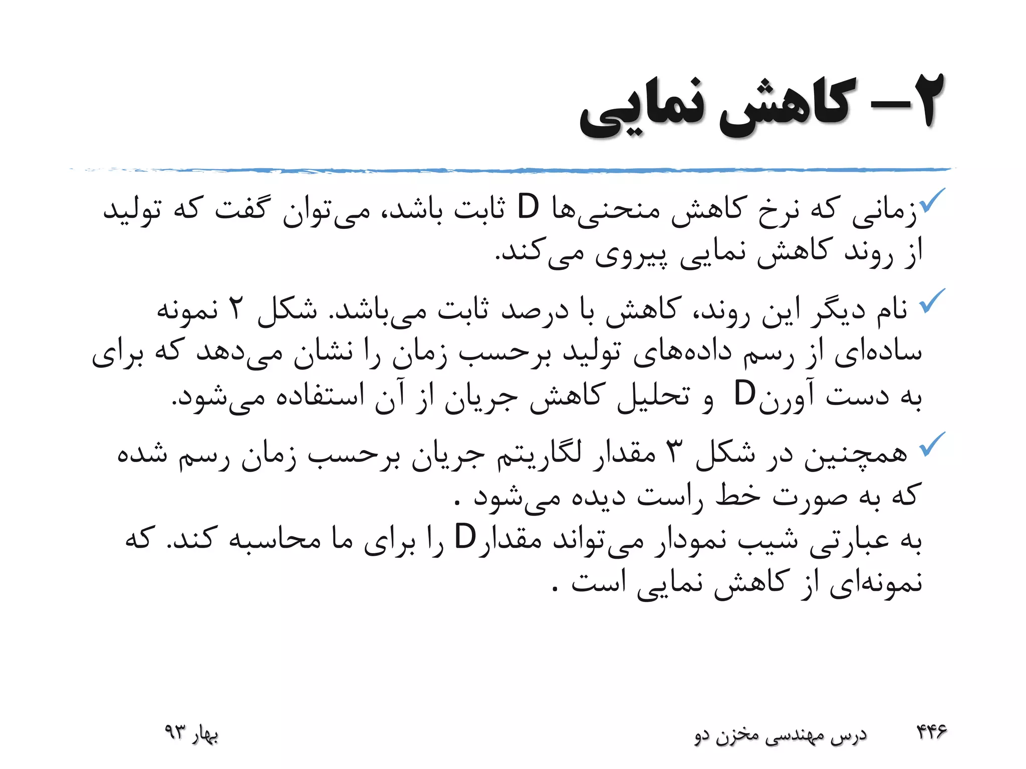 2-‫نمایی‬ ‫کاهش‬
‫منحنی‬ ‫کاهش‬ ‫نرخ‬ ‫که‬ ‫زمانی‬‫ها‬D‫می‬ ،‫باشد‬ ‫ثابت‬‫تولی‬ ‫که‬ ‫گفت‬ ‫توان‬‫د‬
‫می‬ ‫پیروی‬ ‫نمایی‬ ‫کاهش‬ ‫روند‬ ‫از‬‫کند‬.
‫می‬ ‫ثابت‬ ‫درصد‬ ‫با‬ ‫کاهش‬ ،‫روند‬ ‫این‬ ‫دیگر‬ ‫نام‬‫باشد‬.‫شکل‬2‫نمونه‬
‫ساده‬‫داده‬ ‫رسم‬ ‫از‬ ‫ای‬‫می‬ ‫نشان‬ ‫را‬ ‫زمان‬ ‫برحسب‬ ‫تولید‬ ‫های‬‫برای‬ ‫که‬ ‫دهد‬
‫آورن‬ ‫دست‬ ‫به‬D‫می‬ ‫استفاده‬ ‫آن‬ ‫از‬ ‫جریان‬ ‫کاهش‬ ‫تحلیل‬ ‫و‬‫شود‬.
‫شکل‬ ‫در‬ ‫همچنین‬3‫شده‬ ‫رسم‬ ‫زمان‬ ‫برحسب‬ ‫جریان‬ ‫لگاریتم‬ ‫مقدار‬
‫می‬ ‫دیده‬ ‫راست‬ ‫خط‬ ‫صورت‬ ‫به‬ ‫که‬‫شود‬.
‫می‬ ‫نمودار‬ ‫شیب‬ ‫عبارتی‬ ‫به‬‫مقدار‬ ‫تواند‬D‫کند‬ ‫محاسبه‬ ‫ما‬ ‫برای‬ ‫را‬.‫که‬
‫نمونه‬‫است‬ ‫نمایی‬ ‫کاهش‬ ‫از‬ ‫ای‬.
‫بهار‬93 ‫دو‬ ‫مخزن‬ ‫مهندسی‬ ‫درس‬ 446
 