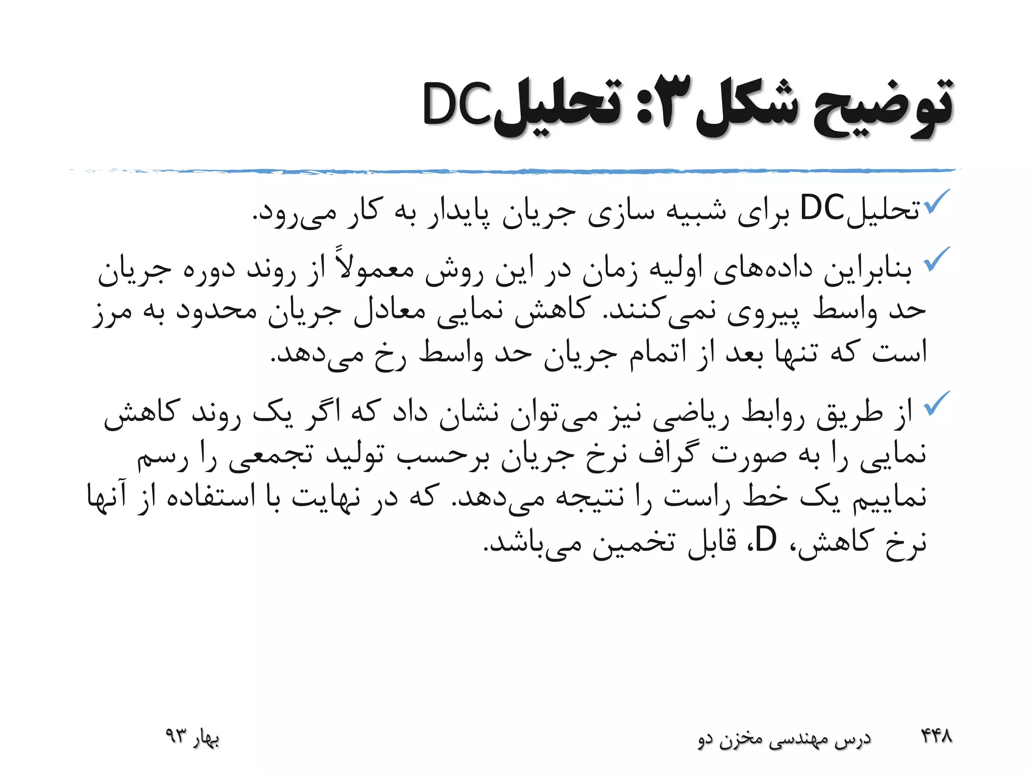 ‫شکل‬ ‫توضیح‬3:‫تحلیل‬DC
‫تحلیل‬DC‫می‬ ‫کار‬ ‫به‬ ‫پایدار‬ ‫جریان‬ ‫سازی‬ ‫شبیه‬ ‫برای‬‫رود‬.
‫داده‬ ‫بنابراین‬‫جریان‬ ‫دوره‬ ‫روند‬ ‫از‬ ً‫ال‬‫معمو‬ ‫روش‬ ‫این‬ ‫در‬ ‫زمان‬ ‫اولیه‬ ‫های‬
‫نمی‬ ‫پیروی‬ ‫واسط‬ ‫حد‬‫کنند‬.‫م‬ ‫به‬ ‫محدود‬ ‫جریان‬ ‫معادل‬ ‫نمایی‬ ‫کاهش‬‫رز‬
‫می‬ ‫رخ‬ ‫واسط‬ ‫حد‬ ‫جریان‬ ‫اتمام‬ ‫از‬ ‫بعد‬ ‫تنها‬ ‫که‬ ‫است‬‫دهد‬.
‫می‬ ‫نیز‬ ‫ریاضی‬ ‫روابط‬ ‫طریق‬ ‫از‬‫ک‬ ‫روند‬ ‫یک‬ ‫اگر‬ ‫که‬ ‫داد‬ ‫نشان‬ ‫توان‬‫اهش‬
‫رس‬ ‫را‬ ‫تجمعی‬ ‫تولید‬ ‫برحسب‬ ‫جریان‬ ‫نرخ‬ ‫گراف‬ ‫صورت‬ ‫به‬ ‫را‬ ‫نمایی‬‫م‬
‫می‬ ‫نتیجه‬ ‫را‬ ‫راست‬ ‫خط‬ ‫یک‬ ‫نماییم‬‫دهد‬.‫ا‬ ‫استفاده‬ ‫با‬ ‫نهایت‬ ‫در‬ ‫که‬‫آنها‬ ‫ز‬
،‫کاهش‬ ‫نرخ‬D،‫می‬ ‫تخمین‬ ‫قابل‬‫باشد‬.
‫بهار‬93 ‫دو‬ ‫مخزن‬ ‫مهندسی‬ ‫درس‬ 448
 