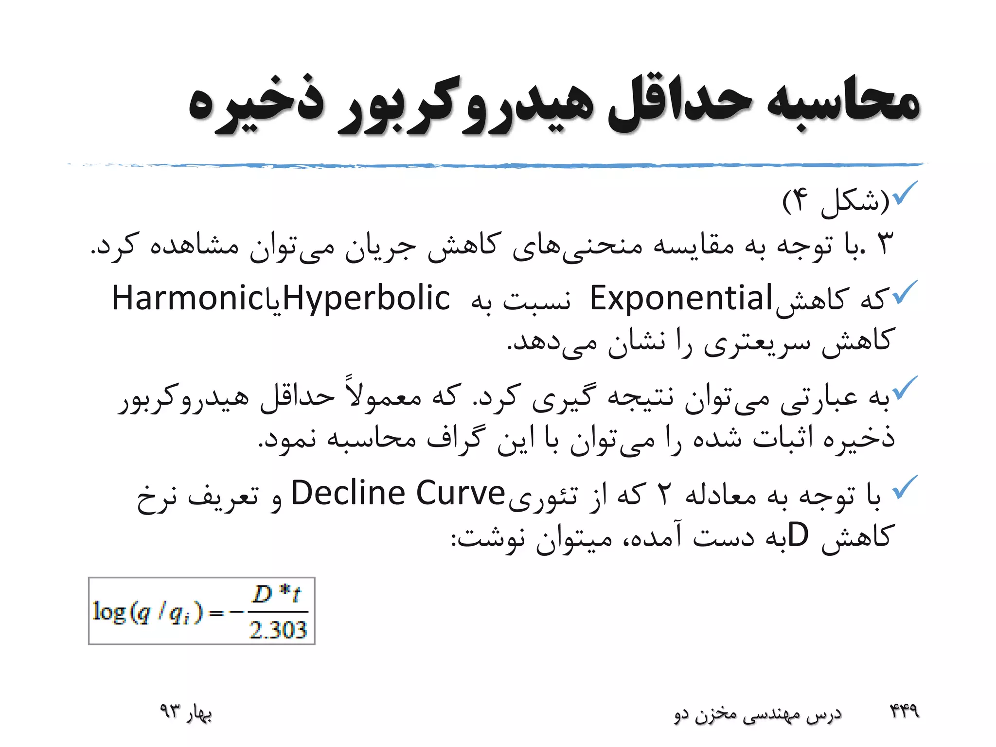 ‫ذخیره‬ ‫هیدروکربور‬ ‫حداقل‬ ‫محاسبه‬
(‫شکل‬4)
3.‫منحنی‬ ‫مقایسه‬ ‫به‬ ‫توجه‬ ‫با‬‫می‬ ‫جریان‬ ‫کاهش‬ ‫های‬‫کر‬ ‫مشاهده‬ ‫توان‬‫د‬.
‫کاهش‬ ‫که‬Exponential‫به‬ ‫نسبت‬Hyperbolic‫یا‬Harmonic
‫می‬ ‫نشان‬ ‫را‬ ‫سریعتری‬ ‫کاهش‬‫دهد‬.
‫می‬ ‫عبارتی‬ ‫به‬‫کرد‬ ‫گیری‬ ‫نتیجه‬ ‫توان‬.‫هیدروک‬ ‫حداقل‬ ً‫ال‬‫معمو‬ ‫که‬‫ربور‬
‫می‬ ‫را‬ ‫شده‬ ‫اثبات‬ ‫ذخیره‬‫نمود‬ ‫محاسبه‬ ‫گراف‬ ‫این‬ ‫با‬ ‫توان‬.
‫معادله‬ ‫به‬ ‫توجه‬ ‫با‬2‫تئوری‬ ‫از‬ ‫که‬Decline Curve‫نرخ‬ ‫تعریف‬ ‫و‬
‫کاهش‬D‫نوشت‬ ‫میتوان‬ ،‫آمده‬ ‫دست‬ ‫به‬:
‫بهار‬93 ‫دو‬ ‫مخزن‬ ‫مهندسی‬ ‫درس‬ 449
 