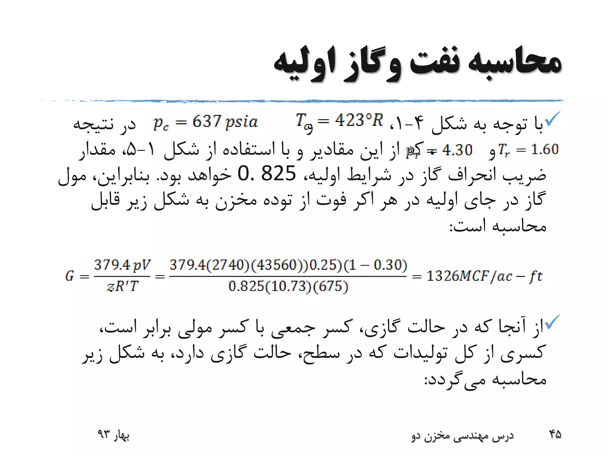 ‫اولیه‬ ‫وگاز‬ ‫نفت‬ ‫محاسبه‬
‫شکل‬ ‫به‬ ‫توجه‬ ‫با‬4-1،‫و‬‫نتیجه‬ ‫در‬
‫و‬‫شکل‬ ‫از‬ ‫استفاده‬ ‫با‬ ‫و‬ ‫مقادیر‬ ‫این‬ ‫از‬ ‫که‬ ،1-5‫مقدار‬ ،
،‫اولیه‬ ‫شرایط‬ ‫در‬ ‫گاز‬ ‫انحراف‬ ‫ضریب‬0. 825‫بود‬ ‫خواهد‬.‫مول‬ ،‫بنابراین‬
‫هر‬ ‫در‬ ‫اولیه‬ ‫جای‬ ‫در‬ ‫گاز‬‫اکر‬‫قابل‬ ‫زیر‬ ‫شکل‬ ‫به‬ ‫مخزن‬ ‫توده‬ ‫از‬ ‫فوت‬
‫است‬ ‫محاسبه‬:
،‫است‬ ‫برابر‬ ‫مولی‬ ‫کسر‬ ‫با‬ ‫جمعی‬ ‫کسر‬ ،‫گازی‬ ‫حالت‬ ‫در‬ ‫که‬ ‫آنجا‬ ‫از‬
‫زی‬ ‫شکل‬ ‫به‬ ،‫دارد‬ ‫گازی‬ ‫حالت‬ ،‫سطح‬ ‫در‬ ‫که‬ ‫تولیدات‬ ‫کل‬ ‫از‬ ‫کسری‬‫ر‬
‫می‬ ‫محاسبه‬‫گردد‬:
‫بهار‬93 ‫دو‬ ‫مخزن‬ ‫مهندسی‬ ‫درس‬ 45
 
