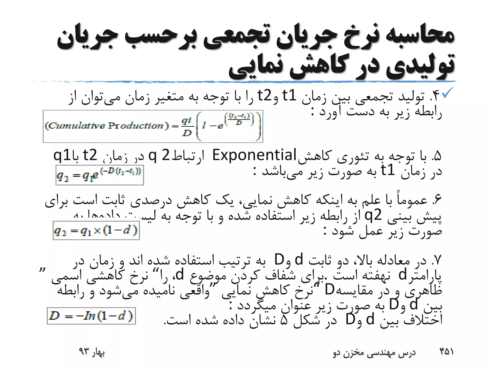‫محاسبه‬‫جری‬ ‫برحسب‬ ‫تجمعی‬ ‫جریان‬ ‫نرخ‬‫ان‬
‫نمایی‬ ‫کاهش‬ ‫در‬ ‫تولیدی‬
4.‫زمان‬ ‫بین‬ ‫تجمعی‬ ‫تولید‬t1‫و‬t2‫می‬ ‫زمان‬ ‫متغیر‬ ‫به‬ ‫توجه‬ ‫با‬ ‫را‬‫از‬ ‫توان‬
‫آورد‬ ‫دست‬ ‫به‬ ‫زیر‬ ‫رابطه‬:
5.‫کاهش‬ ‫تئوری‬ ‫به‬ ‫توجه‬ ‫با‬Exponential‫ارتباط‬q 2‫زمان‬ ‫در‬t2‫با‬q1
‫زمان‬ ‫در‬t1‫می‬ ‫زیر‬ ‫صورت‬ ‫به‬‫باشد‬:
6.‫است‬ ‫ثابت‬ ‫درصدی‬ ‫کاهش‬ ‫یک‬ ،‫نمایی‬ ‫کاهش‬ ‫اینکه‬ ‫به‬ ‫علم‬ ‫با‬ ً‫ا‬‫عموم‬‫برای‬
‫بینی‬ ‫پیش‬q2‫داده‬ ‫لیست‬ ‫به‬ ‫توجه‬ ‫با‬ ‫و‬ ‫شده‬ ‫استفاده‬ ‫زیر‬ ‫رابطه‬ ‫از‬‫به‬ ‫ها‬
‫شود‬ ‫عمل‬ ‫زیر‬ ‫صورت‬:
7.‫ثابت‬ ‫دو‬ ،‫باال‬ ‫معادله‬ ‫در‬d‫و‬D‫در‬ ‫زمان‬ ‫و‬ ‫اند‬ ‫شده‬ ‫استفاده‬ ‫ترتیب‬ ‫به‬
‫پارامتر‬d‫است‬ ‫نهفته‬.‫موضوع‬ ‫کردن‬ ‫شفاف‬ ‫برای‬d،‫را‬“‫اسمی‬ ‫کاهشی‬ ‫نرخ‬”
‫مقایسه‬ ‫در‬ ‫و‬ ‫ظاهری‬“ D‫نمایی‬ ‫کاهش‬ ‫نرخ‬”‫می‬ ‫نامیده‬ ‫واقعی‬‫رابطه‬ ‫و‬ ‫شود‬
‫بین‬d‫و‬D‫میگردد‬ ‫عنوان‬ ‫زیر‬ ‫صورت‬ ‫به‬:
‫بین‬ ‫اختالف‬d‫و‬D‫شکل‬ ‫در‬5‫است‬ ‫شده‬ ‫داده‬ ‫نشان‬.
‫بهار‬93 ‫دو‬ ‫مخزن‬ ‫مهندسی‬ ‫درس‬ 451
 