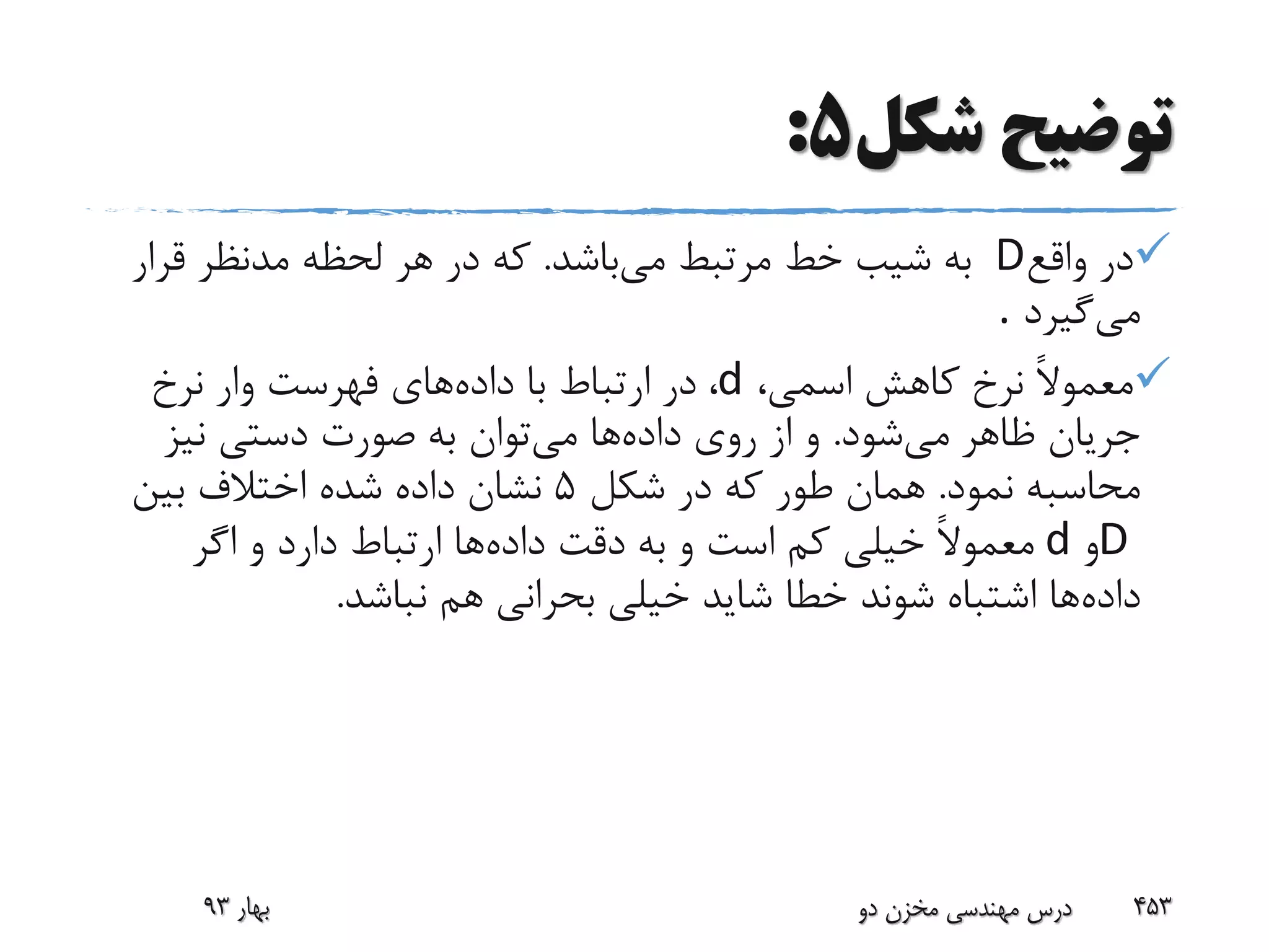 ‫شکل‬ ‫توضیح‬5:
‫واقع‬ ‫در‬D‫می‬ ‫مرتبط‬ ‫خط‬ ‫شیب‬ ‫به‬‫باشد‬.‫قر‬ ‫مدنظر‬ ‫لحظه‬ ‫هر‬ ‫در‬ ‫که‬‫ار‬
‫می‬‫گیرد‬.
،‫اسمی‬ ‫کاهش‬ ‫نرخ‬ ً‫ال‬‫معمو‬d،‫داده‬ ‫با‬ ‫ارتباط‬ ‫در‬‫نرخ‬ ‫وار‬ ‫فهرست‬ ‫های‬
‫می‬ ‫ظاهر‬ ‫جریان‬‫شود‬.‫داده‬ ‫روی‬ ‫از‬ ‫و‬‫می‬ ‫ها‬‫نیز‬ ‫دستی‬ ‫صورت‬ ‫به‬ ‫توان‬
‫نمود‬ ‫محاسبه‬.‫شکل‬ ‫در‬ ‫که‬ ‫طور‬ ‫همان‬5‫بین‬ ‫اختالف‬ ‫شده‬ ‫داده‬ ‫نشان‬
D‫و‬d‫داده‬ ‫دقت‬ ‫به‬ ‫و‬ ‫است‬ ‫کم‬ ‫خیلی‬ ً‫ال‬‫معمو‬‫اگر‬ ‫و‬ ‫دارد‬ ‫ارتباط‬ ‫ها‬
‫داده‬‫نباشد‬ ‫هم‬ ‫بحرانی‬ ‫خیلی‬ ‫شاید‬ ‫خطا‬ ‫شوند‬ ‫اشتباه‬ ‫ها‬.
‫بهار‬93 ‫دو‬ ‫مخزن‬ ‫مهندسی‬ ‫درس‬ 453
 