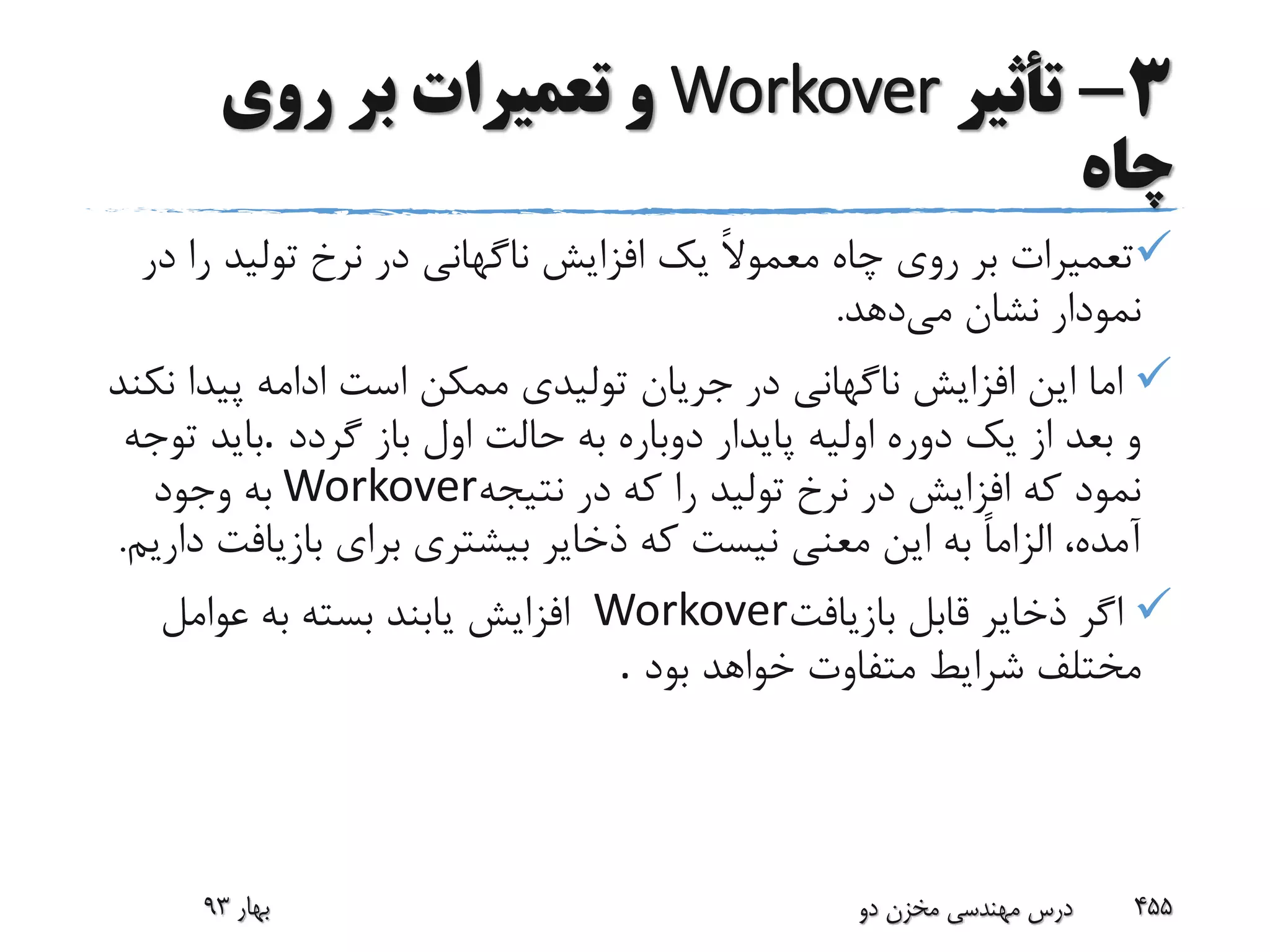 3-‫تأثیر‬Workover‫روی‬ ‫بر‬ ‫تعمیرات‬ ‫و‬
‫چاه‬
‫ر‬ ‫تولید‬ ‫نرخ‬ ‫در‬ ‫ناگهانی‬ ‫افزایش‬ ‫یک‬ ً‫ال‬‫معمو‬ ‫چاه‬ ‫روی‬ ‫بر‬ ‫تعمیرات‬‫در‬ ‫ا‬
‫می‬ ‫نشان‬ ‫نمودار‬‫دهد‬.
‫پیدا‬ ‫ادامه‬ ‫است‬ ‫ممکن‬ ‫تولیدی‬ ‫جریان‬ ‫در‬ ‫ناگهانی‬ ‫افزایش‬ ‫این‬ ‫اما‬‫نکند‬
‫گردد‬ ‫باز‬ ‫اول‬ ‫حالت‬ ‫به‬ ‫دوباره‬ ‫پایدار‬ ‫اولیه‬ ‫دوره‬ ‫یک‬ ‫از‬ ‫بعد‬ ‫و‬.‫توجه‬ ‫باید‬
‫نتیجه‬ ‫در‬ ‫که‬ ‫را‬ ‫تولید‬ ‫نرخ‬ ‫در‬ ‫افزایش‬ ‫که‬ ‫نمود‬Workover‫وجود‬ ‫به‬
‫بازیاف‬ ‫برای‬ ‫بیشتری‬ ‫ذخایر‬ ‫که‬ ‫نیست‬ ‫معنی‬ ‫این‬ ‫به‬ ً‫ا‬‫الزام‬ ،‫آمده‬‫داریم‬ ‫ت‬.
‫بازیافت‬ ‫قابل‬ ‫ذخایر‬ ‫اگر‬Workover‫عوامل‬ ‫به‬ ‫بسته‬ ‫یابند‬ ‫افزایش‬
‫بود‬ ‫خواهد‬ ‫متفاوت‬ ‫شرایط‬ ‫مختلف‬.
‫بهار‬93 ‫دو‬ ‫مخزن‬ ‫مهندسی‬ ‫درس‬ 455
 
