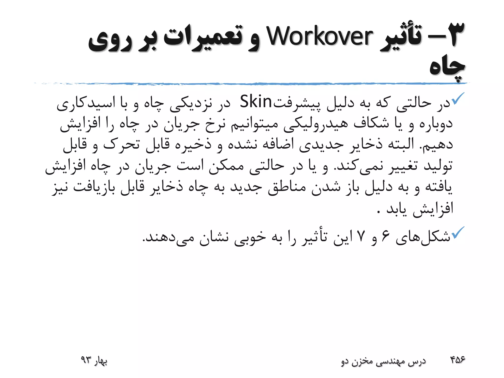 3-‫تأثیر‬Workover‫روی‬ ‫بر‬ ‫تعمیرات‬ ‫و‬
‫چاه‬
‫پیشرفت‬ ‫دلیل‬ ‫به‬ ‫که‬ ‫حالتی‬ ‫در‬Skin‫اسیدکاری‬ ‫با‬ ‫و‬ ‫چاه‬ ‫نزدیکی‬ ‫در‬
‫افزا‬ ‫را‬ ‫چاه‬ ‫در‬ ‫جریان‬ ‫نرخ‬ ‫میتوانیم‬ ‫هیدرولیکی‬ ‫شکاف‬ ‫یا‬ ‫و‬ ‫دوباره‬‫یش‬
‫دهیم‬.‫قاب‬ ‫و‬ ‫تحرک‬ ‫قابل‬ ‫ذخیره‬ ‫و‬ ‫نشده‬ ‫اضافه‬ ‫جدیدی‬ ‫ذخایر‬ ‫البته‬‫ل‬
‫نمی‬ ‫تغییر‬ ‫تولید‬‫کند‬.‫ا‬ ‫چاه‬ ‫در‬ ‫جریان‬ ‫است‬ ‫ممکن‬ ‫حالتی‬ ‫در‬ ‫یا‬ ‫و‬‫فزایش‬
‫بازیا‬ ‫قابل‬ ‫ذخایر‬ ‫چاه‬ ‫به‬ ‫جدید‬ ‫مناطق‬ ‫شدن‬ ‫باز‬ ‫دلیل‬ ‫به‬ ‫و‬ ‫یافته‬‫نیز‬ ‫فت‬
‫یابد‬ ‫افزایش‬.
‫شکل‬‫های‬6‫و‬7‫می‬ ‫نشان‬ ‫خوبی‬ ‫به‬ ‫را‬ ‫تأثیر‬ ‫این‬‫دهند‬.
‫بهار‬93 ‫دو‬ ‫مخزن‬ ‫مهندسی‬ ‫درس‬ 456
 