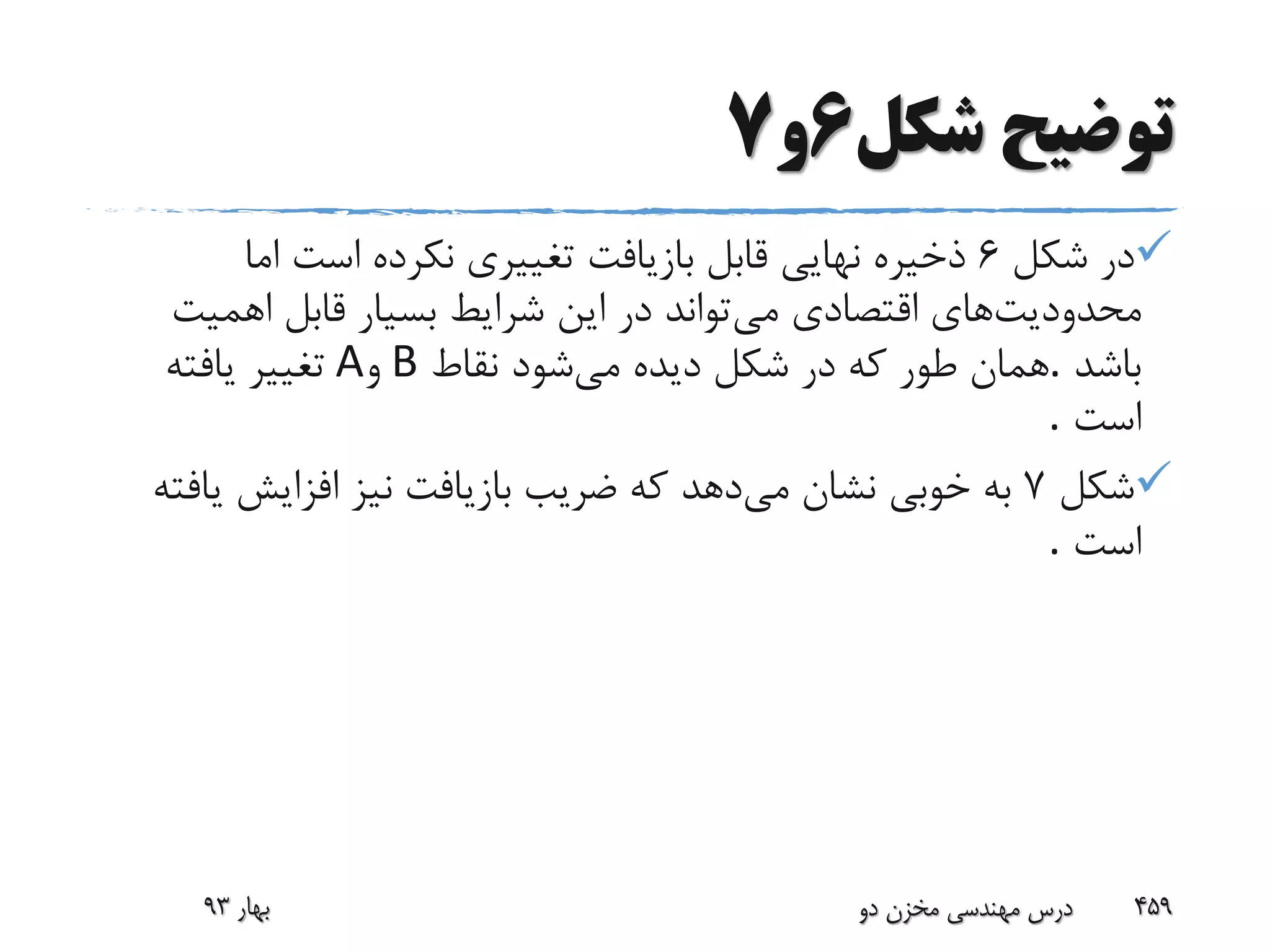 ‫شکل‬ ‫توضیح‬6‫و‬7
‫شکل‬ ‫در‬6‫اما‬ ‫است‬ ‫نکرده‬ ‫تغییری‬ ‫بازیافت‬ ‫قابل‬ ‫نهایی‬ ‫ذخیره‬
‫محدودیت‬‫می‬ ‫اقتصادی‬ ‫های‬‫اهمیت‬ ‫قابل‬ ‫بسیار‬ ‫شرایط‬ ‫این‬ ‫در‬ ‫تواند‬
‫باشد‬.‫می‬ ‫دیده‬ ‫شکل‬ ‫در‬ ‫که‬ ‫طور‬ ‫همان‬‫نقاط‬ ‫شود‬B‫و‬A‫یافته‬ ‫تغییر‬
‫است‬.
‫شکل‬7‫می‬ ‫نشان‬ ‫خوبی‬ ‫به‬‫ی‬ ‫افزایش‬ ‫نیز‬ ‫بازیافت‬ ‫ضریب‬ ‫که‬ ‫دهد‬‫افته‬
‫است‬.
‫بهار‬93 ‫دو‬ ‫مخزن‬ ‫مهندسی‬ ‫درس‬ 459
 