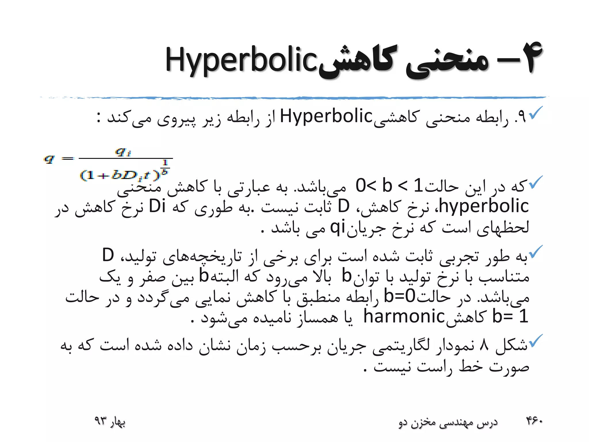 4-‫کاهش‬ ‫منحنی‬Hyperbolic
9.‫کاهشی‬ ‫منحنی‬ ‫رابطه‬Hyperbolic‫می‬ ‫پیروی‬ ‫زیر‬ ‫رابطه‬ ‫از‬‫کند‬:
‫حالت‬ ‫این‬ ‫در‬ ‫که‬0< b < 1‫می‬‫باشد‬.‫منحنی‬ ‫کاهش‬ ‫با‬ ‫عبارتی‬ ‫به‬
hyperbolic،‫کاهش‬ ‫نرخ‬ ،D‫نیست‬ ‫ثابت‬.‫که‬ ‫طوری‬ ‫به‬Di‫در‬ ‫کاهش‬ ‫نرخ‬
‫جریان‬ ‫نرخ‬ ‫که‬ ‫است‬ ‫لحظهای‬qi‫باشد‬ ‫می‬.
‫تاریخچه‬ ‫از‬ ‫برخی‬ ‫برای‬ ‫است‬ ‫شده‬ ‫ثابت‬ ‫تجربی‬ ‫طور‬ ‫به‬،‫تولید‬ ‫های‬D
‫توان‬ ‫با‬ ‫تولید‬ ‫نرخ‬ ‫با‬ ‫متناسب‬b‫می‬ ‫باال‬‫البته‬ ‫که‬ ‫رود‬b‫یک‬ ‫و‬ ‫صفر‬ ‫بین‬
‫می‬‫باشد‬.‫حالت‬ ‫در‬b=0‫می‬ ‫نمایی‬ ‫کاهش‬ ‫با‬ ‫منطبق‬ ‫رابطه‬‫حالت‬ ‫در‬ ‫و‬ ‫گردد‬
b= 1‫کاهش‬harmonic‫می‬ ‫نامیده‬ ‫همساز‬ ‫یا‬‫شود‬.
‫شکل‬8‫ب‬ ‫که‬ ‫است‬ ‫شده‬ ‫داده‬ ‫نشان‬ ‫زمان‬ ‫برحسب‬ ‫جریان‬ ‫لگاریتمی‬ ‫نمودار‬‫ه‬
‫نیست‬ ‫راست‬ ‫خط‬ ‫صورت‬.
‫بهار‬93 ‫دو‬ ‫مخزن‬ ‫مهندسی‬ ‫درس‬ 460
 