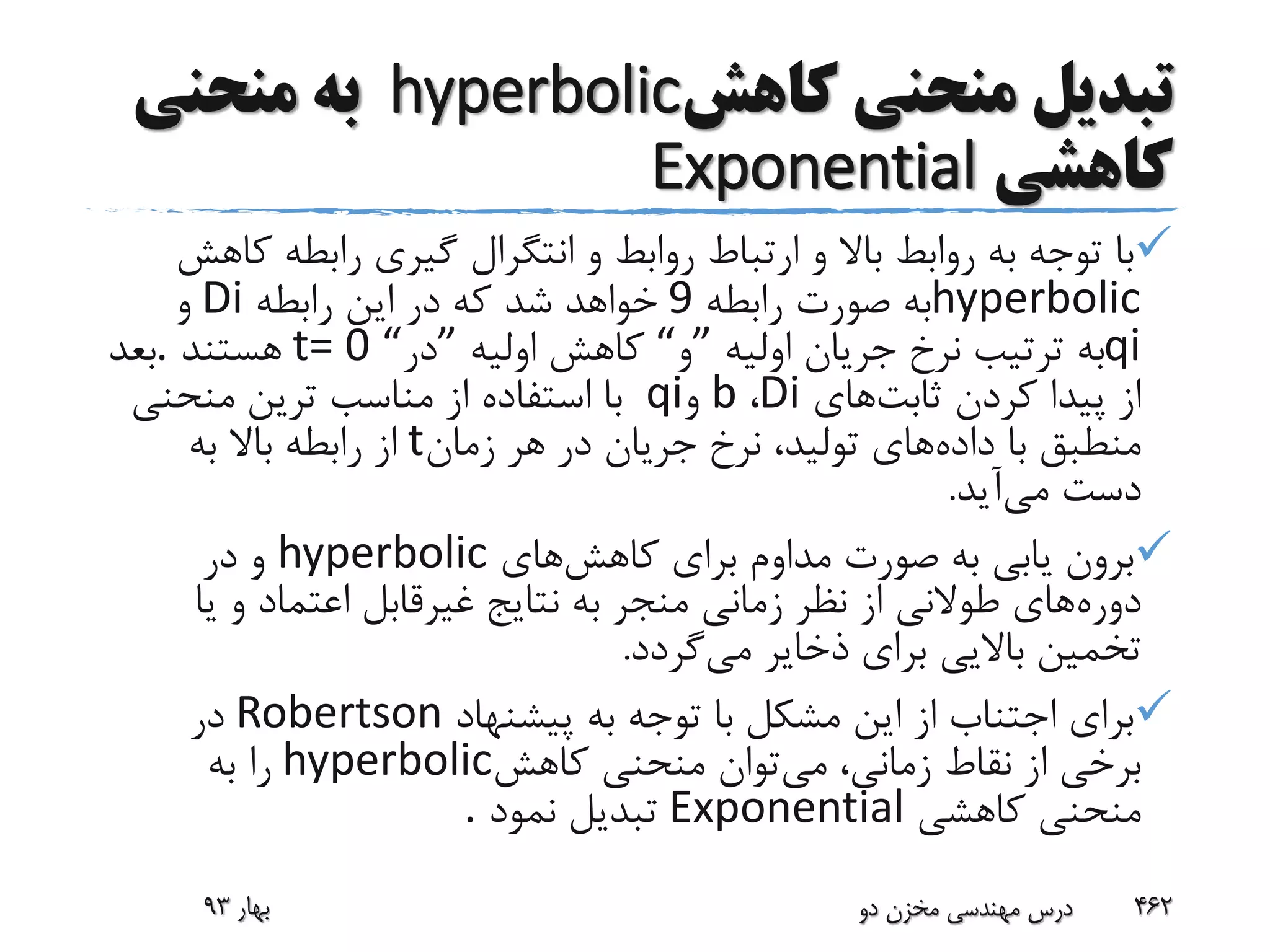 ‫تبدیل‬‫کاهش‬ ‫منحنی‬hyperbolic‫منحنی‬ ‫به‬
‫کاهشی‬Exponential
‫ک‬ ‫رابطه‬ ‫گیری‬ ‫انتگرال‬ ‫و‬ ‫روابط‬ ‫ارتباط‬ ‫و‬ ‫باال‬ ‫روابط‬ ‫به‬ ‫توجه‬ ‫با‬‫اهش‬
hyperbolic‫رابطه‬ ‫صورت‬ ‫به‬9‫رابطه‬ ‫این‬ ‫در‬ ‫که‬ ‫شد‬ ‫خواهد‬Di‫و‬
qi‫اولیه‬ ‫جریان‬ ‫نرخ‬ ‫ترتیب‬ ‫به‬”‫و‬“‫اولیه‬ ‫کاهش‬”‫در‬t= 0 “‫هستند‬.‫بعد‬
‫ثابت‬ ‫کردن‬ ‫پیدا‬ ‫از‬‫های‬Di،b‫و‬qi‫منحنی‬ ‫ترین‬ ‫مناسب‬ ‫از‬ ‫استفاده‬ ‫با‬
‫داده‬ ‫با‬ ‫منطبق‬‫زمان‬ ‫هر‬ ‫در‬ ‫جریان‬ ‫نرخ‬ ،‫تولید‬ ‫های‬t‫به‬ ‫باال‬ ‫رابطه‬ ‫از‬
‫می‬ ‫دست‬‫آید‬.
‫کاهش‬ ‫برای‬ ‫مداوم‬ ‫صورت‬ ‫به‬ ‫یابی‬ ‫برون‬‫های‬hyperbolic‫در‬ ‫و‬
‫دوره‬‫ی‬ ‫و‬ ‫اعتماد‬ ‫غیرقابل‬ ‫نتایج‬ ‫به‬ ‫منجر‬ ‫زمانی‬ ‫نظر‬ ‫از‬ ‫طوالنی‬ ‫های‬‫ا‬
‫می‬ ‫ذخایر‬ ‫برای‬ ‫باالیی‬ ‫تخمین‬‫گردد‬.
‫پیشنهاد‬ ‫به‬ ‫توجه‬ ‫با‬ ‫مشکل‬ ‫این‬ ‫از‬ ‫اجتناب‬ ‫برای‬Robertson‫در‬
‫می‬ ،‫زمانی‬ ‫نقاط‬ ‫از‬ ‫برخی‬‫کاهش‬ ‫منحنی‬ ‫توان‬hyperbolic‫به‬ ‫را‬
‫کاهشی‬ ‫منحنی‬Exponential‫نمود‬ ‫تبدیل‬.
‫بهار‬93 ‫دو‬ ‫مخزن‬ ‫مهندسی‬ ‫درس‬ 462
 