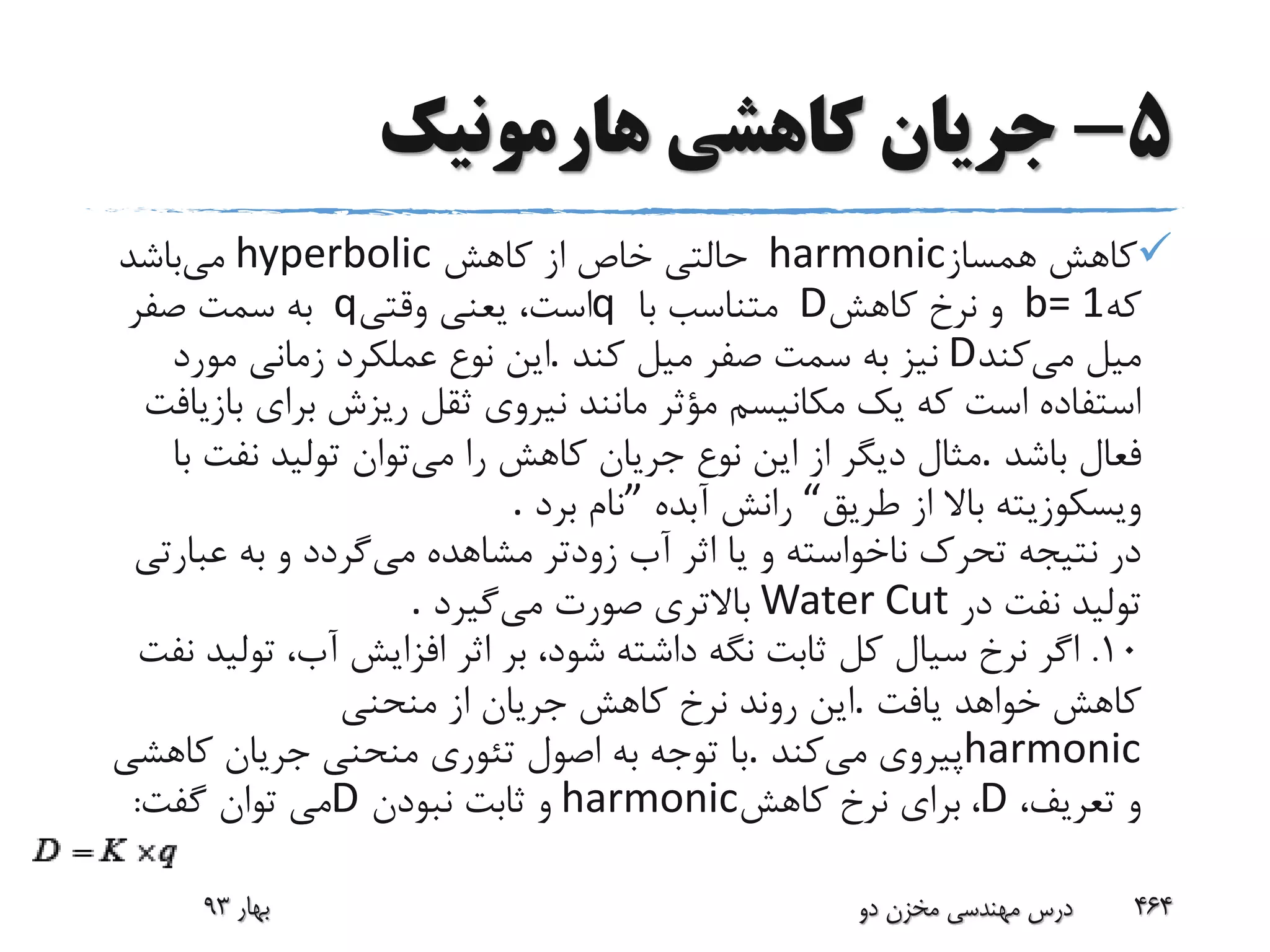 5-‫هارمونیک‬ ‫کاهشی‬ ‫جریان‬
‫همساز‬ ‫کاهش‬harmonic‫کاهش‬ ‫از‬ ‫خاص‬ ‫حالتی‬hyperbolic‫می‬‫باشد‬
‫که‬b= 1‫کاهش‬ ‫نرخ‬ ‫و‬D‫با‬ ‫متناسب‬q‫وقتی‬ ‫یعنی‬ ،‫است‬q‫صفر‬ ‫سمت‬ ‫به‬
‫می‬ ‫میل‬‫کند‬D‫کند‬ ‫میل‬ ‫صفر‬ ‫سمت‬ ‫به‬ ‫نیز‬.‫مورد‬ ‫زمانی‬ ‫عملکرد‬ ‫نوع‬ ‫این‬
‫ب‬ ‫برای‬ ‫ریزش‬ ‫ثقل‬ ‫نیروی‬ ‫مانند‬ ‫مؤثر‬ ‫مکانیسم‬ ‫یک‬ ‫که‬ ‫است‬ ‫استفاده‬‫ازیافت‬
‫باشد‬ ‫فعال‬.‫می‬ ‫را‬ ‫کاهش‬ ‫جریان‬ ‫نوع‬ ‫این‬ ‫از‬ ‫دیگر‬ ‫مثال‬‫ب‬ ‫نفت‬ ‫تولید‬ ‫توان‬‫ا‬
‫طریق‬ ‫از‬ ‫باال‬ ‫ویسکوزیته‬“‫آبده‬ ‫رانش‬”‫برد‬ ‫نام‬.
‫می‬ ‫مشاهده‬ ‫زودتر‬ ‫آب‬ ‫اثر‬ ‫یا‬ ‫و‬ ‫ناخواسته‬ ‫تحرک‬ ‫نتیجه‬ ‫در‬‫عبار‬ ‫به‬ ‫و‬ ‫گردد‬‫تی‬
‫در‬ ‫نفت‬ ‫تولید‬Water Cut‫می‬ ‫صورت‬ ‫باالتری‬‫گیرد‬.
10.‫تول‬ ،‫آب‬ ‫افزایش‬ ‫اثر‬ ‫بر‬ ،‫شود‬ ‫داشته‬ ‫نگه‬ ‫ثابت‬ ‫کل‬ ‫سیال‬ ‫نرخ‬ ‫اگر‬‫نفت‬ ‫ید‬
‫یافت‬ ‫خواهد‬ ‫کاهش‬.‫منحنی‬ ‫از‬ ‫جریان‬ ‫کاهش‬ ‫نرخ‬ ‫روند‬ ‫این‬
harmonic‫می‬ ‫پیروی‬‫کند‬.‫کاهشی‬ ‫جریان‬ ‫منحنی‬ ‫تئوری‬ ‫اصول‬ ‫به‬ ‫توجه‬ ‫با‬
،‫تعریف‬ ‫و‬D،‫کاهش‬ ‫نرخ‬ ‫برای‬harmonic‫نبودن‬ ‫ثابت‬ ‫و‬D‫گفت‬ ‫توان‬ ‫می‬:
‫بهار‬93 ‫دو‬ ‫مخزن‬ ‫مهندسی‬ ‫درس‬ 464
 