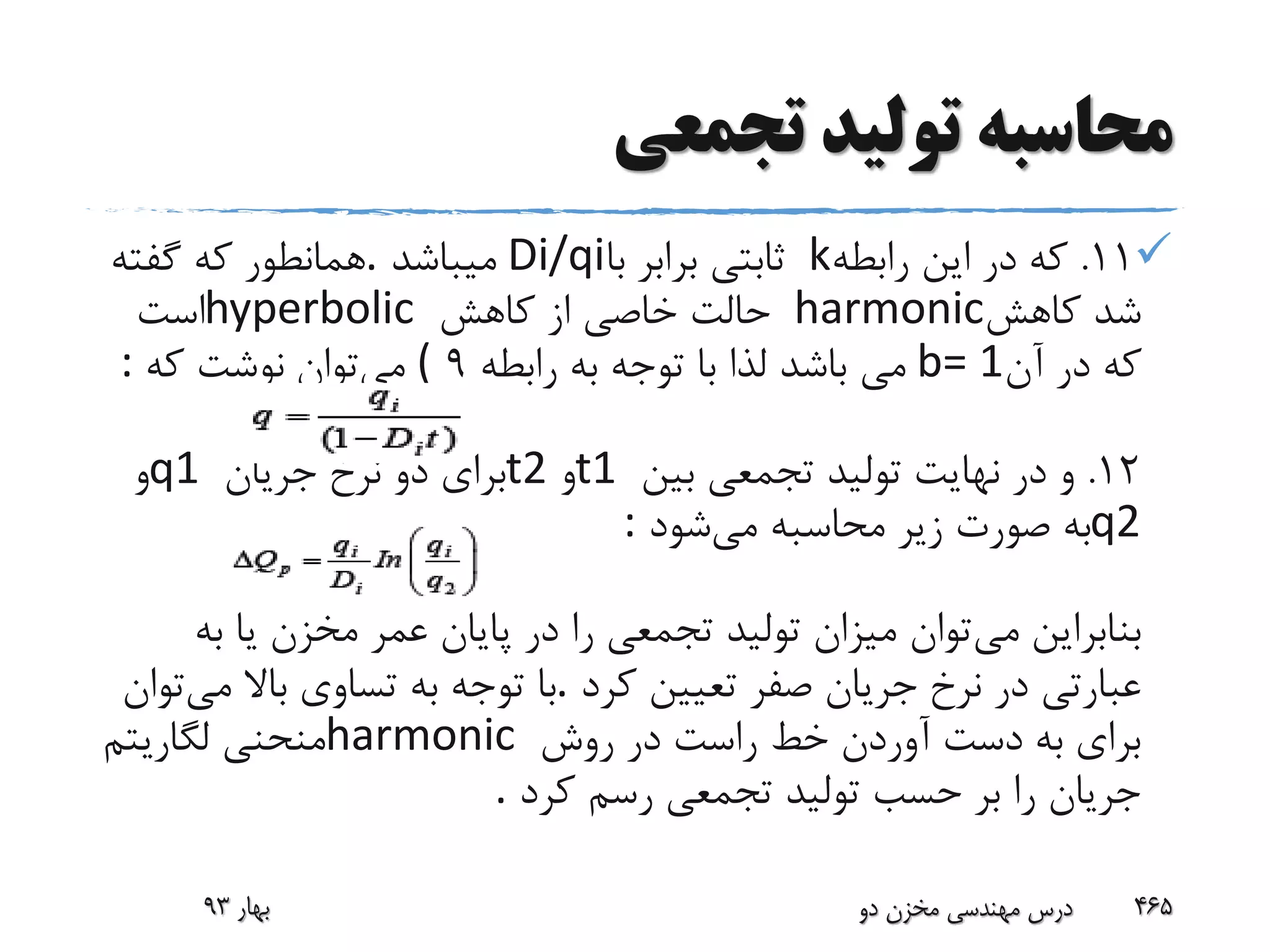 ‫تجمعی‬ ‫تولید‬ ‫محاسبه‬
11.‫رابطه‬ ‫این‬ ‫در‬ ‫که‬k‫با‬ ‫برابر‬ ‫ثابتی‬Di/qi‫میباشد‬.‫گفته‬ ‫که‬ ‫همانطور‬
‫کاهش‬ ‫شد‬harmonic‫کاهش‬ ‫از‬ ‫خاصی‬ ‫حالت‬hyperbolic‫است‬
‫آن‬ ‫در‬ ‫که‬b= 1‫رابطه‬ ‫به‬ ‫توجه‬ ‫با‬ ‫لذا‬ ‫باشد‬ ‫می‬9(‫می‬‫توان‬‫که‬ ‫نوشت‬:
12.‫بین‬ ‫تجمعی‬ ‫تولید‬ ‫نهایت‬ ‫در‬ ‫و‬t1‫و‬t2‫جریان‬ ‫نرخ‬ ‫دو‬ ‫برای‬q1‫و‬
q2‫می‬ ‫محاسبه‬ ‫زیر‬ ‫صورت‬ ‫به‬‫شود‬:
‫می‬ ‫بنابراین‬‫ب‬ ‫یا‬ ‫مخزن‬ ‫عمر‬ ‫پایان‬ ‫در‬ ‫را‬ ‫تجمعی‬ ‫تولید‬ ‫میزان‬ ‫توان‬‫ه‬
‫کرد‬ ‫تعیین‬ ‫صفر‬ ‫جریان‬ ‫نرخ‬ ‫در‬ ‫عبارتی‬.‫می‬ ‫باال‬ ‫تساوی‬ ‫به‬ ‫توجه‬ ‫با‬‫توان‬
‫روش‬ ‫در‬ ‫راست‬ ‫خط‬ ‫آوردن‬ ‫دست‬ ‫به‬ ‫برای‬harmonic‫لگاریتم‬ ‫منحنی‬
‫کرد‬ ‫رسم‬ ‫تجمعی‬ ‫تولید‬ ‫حسب‬ ‫بر‬ ‫را‬ ‫جریان‬.
‫بهار‬93 ‫دو‬ ‫مخزن‬ ‫مهندسی‬ ‫درس‬ 465
 