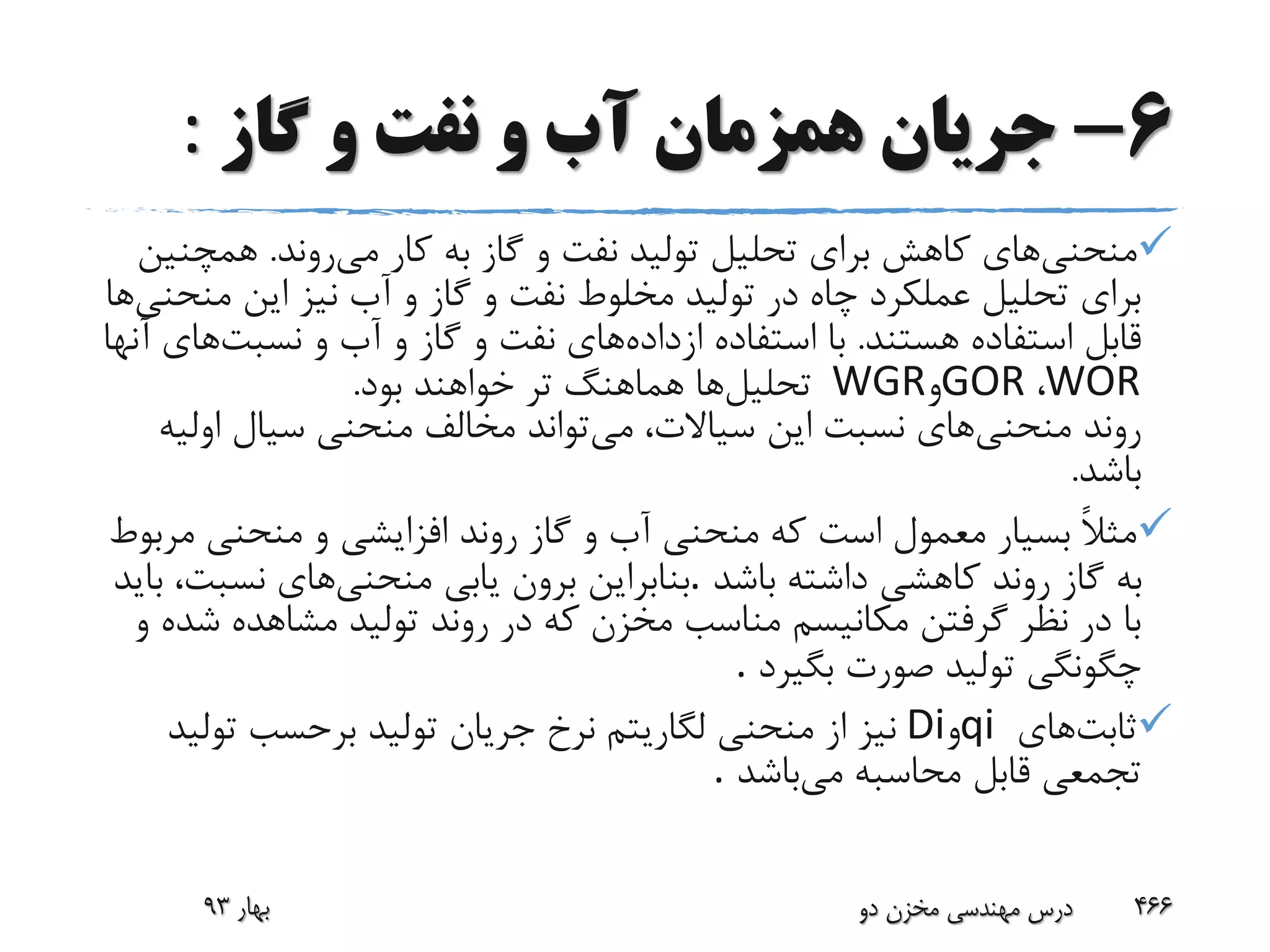 6-‫گاز‬ ‫و‬ ‫نفت‬ ‫و‬ ‫آب‬ ‫همزمان‬ ‫جریان‬:
‫منحنی‬‫می‬ ‫کار‬ ‫به‬ ‫گاز‬ ‫و‬ ‫نفت‬ ‫تولید‬ ‫تحلیل‬ ‫برای‬ ‫کاهش‬ ‫های‬‫روند‬.‫همچ‬‫نین‬
‫م‬ ‫این‬ ‫نیز‬ ‫آب‬ ‫و‬ ‫گاز‬ ‫و‬ ‫نفت‬ ‫مخلوط‬ ‫تولید‬ ‫در‬ ‫چاه‬ ‫عملکرد‬ ‫تحلیل‬ ‫برای‬‫نحنی‬‫ها‬
‫هستند‬ ‫استفاده‬ ‫قابل‬.‫ازداده‬ ‫استفاده‬ ‫با‬‫نسبت‬ ‫و‬ ‫آب‬ ‫و‬ ‫گاز‬ ‫و‬ ‫نفت‬ ‫های‬‫آنها‬ ‫های‬
WOR،GOR‫و‬WGR‫تحلیل‬‫بود‬ ‫خواهند‬ ‫تر‬ ‫هماهنگ‬ ‫ها‬.
‫منحنی‬ ‫روند‬‫می‬ ،‫سیاالت‬ ‫این‬ ‫نسبت‬ ‫های‬‫اول‬ ‫سیال‬ ‫منحنی‬ ‫مخالف‬ ‫تواند‬‫یه‬
‫باشد‬.
‫م‬ ‫منحنی‬ ‫و‬ ‫افزایشی‬ ‫روند‬ ‫گاز‬ ‫و‬ ‫آب‬ ‫منحنی‬ ‫که‬ ‫است‬ ‫معمول‬ ‫بسیار‬ ً‫ال‬‫مث‬‫ربوط‬
‫باشد‬ ‫داشته‬ ‫کاهشی‬ ‫روند‬ ‫گاز‬ ‫به‬.‫منحنی‬ ‫یابی‬ ‫برون‬ ‫بنابراین‬‫ب‬ ،‫نسبت‬ ‫های‬‫اید‬
‫ش‬ ‫مشاهده‬ ‫تولید‬ ‫روند‬ ‫در‬ ‫که‬ ‫مخزن‬ ‫مناسب‬ ‫مکانیسم‬ ‫گرفتن‬ ‫نظر‬ ‫در‬ ‫با‬‫و‬ ‫ده‬
‫بگیرد‬ ‫صورت‬ ‫تولید‬ ‫چگونگی‬.
‫ثابت‬‫های‬qi‫و‬Di‫تول‬ ‫برحسب‬ ‫تولید‬ ‫جریان‬ ‫نرخ‬ ‫لگاریتم‬ ‫منحنی‬ ‫از‬ ‫نیز‬‫ید‬
‫می‬ ‫محاسبه‬ ‫قابل‬ ‫تجمعی‬‫باشد‬.
‫بهار‬93 ‫دو‬ ‫مخزن‬ ‫مهندسی‬ ‫درس‬ 466
 