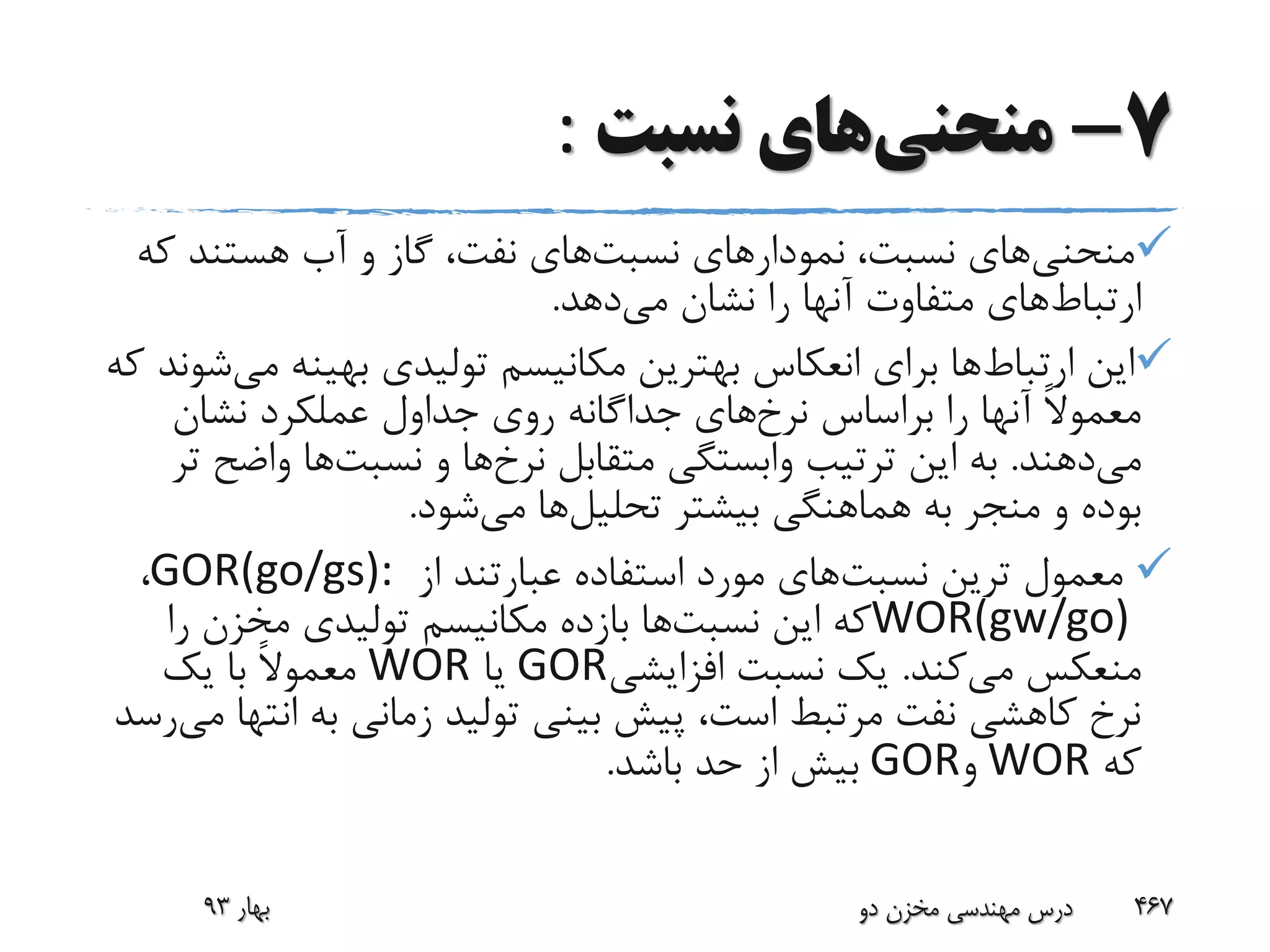 7-‫منحنی‬‫نسبت‬ ‫های‬:
‫منحنی‬‫نسبت‬ ‫نمودارهای‬ ،‫نسبت‬ ‫های‬‫ک‬ ‫هستند‬ ‫آب‬ ‫و‬ ‫گاز‬ ،‫نفت‬ ‫های‬‫ه‬
‫ارتباط‬‫می‬ ‫نشان‬ ‫را‬ ‫آنها‬ ‫متفاوت‬ ‫های‬‫دهد‬.
‫ارتباط‬ ‫این‬‫م‬ ‫بهینه‬ ‫تولیدی‬ ‫مکانیسم‬ ‫بهترین‬ ‫انعکاس‬ ‫برای‬ ‫ها‬‫ی‬‫که‬ ‫شوند‬
‫نرخ‬ ‫براساس‬ ‫را‬ ‫آنها‬ ً‫ال‬‫معمو‬‫نشان‬ ‫عملکرد‬ ‫جداول‬ ‫روی‬ ‫جداگانه‬ ‫های‬
‫می‬‫دهند‬.‫نرخ‬ ‫متقابل‬ ‫وابستگی‬ ‫ترتیب‬ ‫این‬ ‫به‬‫نسبت‬ ‫و‬ ‫ها‬‫واض‬ ‫ها‬‫تر‬ ‫ح‬
‫تحلیل‬ ‫بیشتر‬ ‫هماهنگی‬ ‫به‬ ‫منجر‬ ‫و‬ ‫بوده‬‫می‬ ‫ها‬‫شود‬.
‫نسبت‬ ‫ترین‬ ‫معمول‬‫از‬ ‫عبارتند‬ ‫استفاده‬ ‫مورد‬ ‫های‬GOR(go/gs):،
WOR(gw/go)‫نسبت‬ ‫این‬ ‫که‬‫را‬ ‫مخزن‬ ‫تولیدی‬ ‫مکانیسم‬ ‫بازده‬ ‫ها‬
‫می‬ ‫منعکس‬‫کند‬.‫افزایشی‬ ‫نسبت‬ ‫یک‬GOR‫یا‬WOR‫یک‬ ‫با‬ ً‫ال‬‫معمو‬
‫ان‬ ‫به‬ ‫زمانی‬ ‫تولید‬ ‫بینی‬ ‫پیش‬ ،‫است‬ ‫مرتبط‬ ‫نفت‬ ‫کاهشی‬ ‫نرخ‬‫می‬ ‫تها‬‫رسد‬
‫که‬WOR‫و‬GOR‫باشد‬ ‫حد‬ ‫از‬ ‫بیش‬.
‫بهار‬93 ‫دو‬ ‫مخزن‬ ‫مهندسی‬ ‫درس‬ 467
 