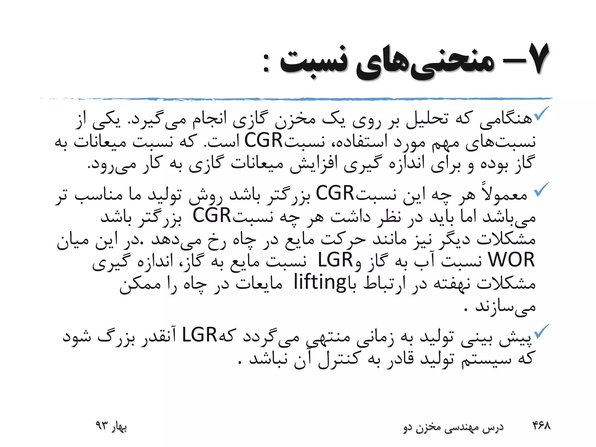 7-‫منحنی‬‫نسبت‬ ‫های‬:
‫می‬ ‫انجام‬ ‫گازی‬ ‫مخزن‬ ‫یک‬ ‫روی‬ ‫بر‬ ‫تحلیل‬ ‫که‬ ‫هنگامی‬‫گیرد‬.‫یکی‬‫از‬
‫نسبت‬‫نسبت‬ ،‫استفاده‬ ‫مورد‬ ‫مهم‬ ‫های‬CGR‫است‬.‫به‬ ‫میعانات‬ ‫نسبت‬ ‫که‬
‫می‬ ‫کار‬ ‫به‬ ‫گازی‬ ‫میعانات‬ ‫افزایش‬ ‫گیری‬ ‫اندازه‬ ‫برای‬ ‫و‬ ‫بوده‬ ‫گاز‬‫رود‬.
‫نسبت‬ ‫این‬ ‫چه‬ ‫هر‬ ً‫ال‬‫معمو‬CGR‫ت‬ ‫مناسب‬ ‫ما‬ ‫تولید‬ ‫روش‬ ‫باشد‬ ‫بزرگتر‬‫ر‬
‫می‬‫نسبت‬ ‫چه‬ ‫هر‬ ‫داشت‬ ‫نظر‬ ‫در‬ ‫باید‬ ‫اما‬ ‫باشد‬CGR‫باشد‬ ‫بزرگتر‬
‫می‬ ‫رخ‬ ‫چاه‬ ‫در‬ ‫مایع‬ ‫حرکت‬ ‫مانند‬ ‫نیز‬ ‫دیگر‬ ‫مشکالت‬‫دهد‬.‫میان‬ ‫این‬ ‫در‬
WOR‫و‬ ‫گاز‬ ‫به‬ ‫آب‬ ‫نسبت‬LGR‫گیری‬ ‫اندازه‬ ،‫گاز‬ ‫به‬ ‫مایع‬ ‫نسبت‬
‫با‬ ‫ارتباط‬ ‫در‬ ‫نهفته‬ ‫مشکالت‬lifting‫ممکن‬ ‫را‬ ‫چاه‬ ‫در‬ ‫مایعات‬
‫می‬‫سازند‬.
‫می‬ ‫منتهی‬ ‫زمانی‬ ‫به‬ ‫تولید‬ ‫بینی‬ ‫پیش‬‫که‬ ‫گردد‬LGR‫شود‬ ‫بزرگ‬ ‫آنقدر‬
‫نباشد‬ ‫آن‬ ‫کنترل‬ ‫به‬ ‫قادر‬ ‫تولید‬ ‫سیستم‬ ‫که‬.
‫بهار‬93 ‫دو‬ ‫مخزن‬ ‫مهندسی‬ ‫درس‬ 468
 