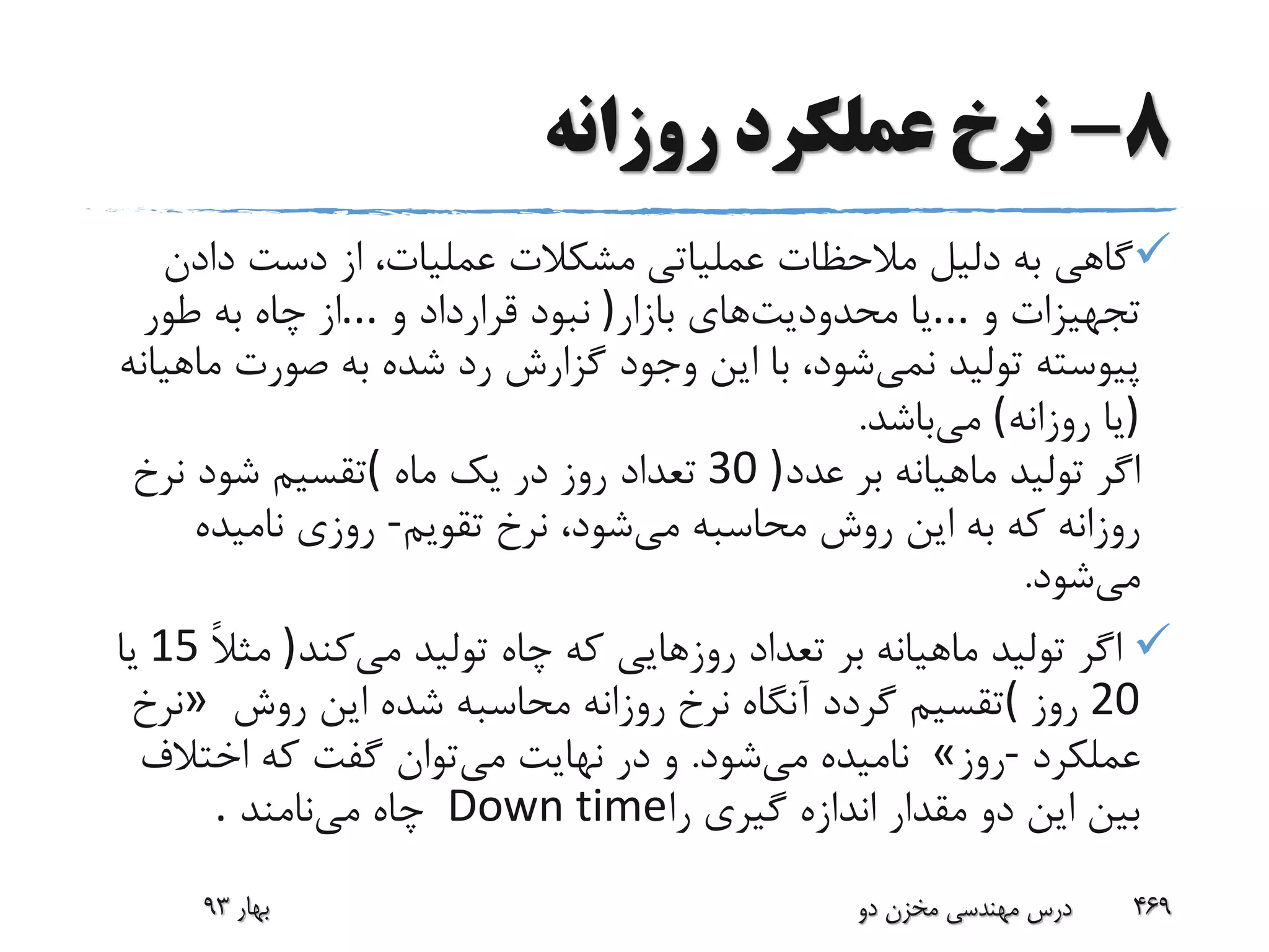 8-‫روزانه‬ ‫عملکرد‬ ‫نرخ‬
‫عملیاتی‬ ‫مالحظات‬ ‫دلیل‬ ‫به‬ ‫گاهی‬‫دادن‬ ‫دست‬ ‫از‬ ،‫عملیات‬ ‫مشکالت‬
‫و‬ ‫تجهیزات‬...‫محدودیت‬ ‫یا‬‫بازار‬ ‫های‬)‫و‬ ‫قرارداد‬ ‫نبود‬...‫طور‬ ‫به‬ ‫چاه‬ ‫از‬
‫نمی‬ ‫تولید‬ ‫پیوسته‬‫م‬ ‫صورت‬ ‫به‬ ‫شده‬ ‫رد‬ ‫گزارش‬ ‫وجود‬ ‫این‬ ‫با‬ ،‫شود‬‫اهیانه‬
)‫روزانه‬ ‫یا‬(‫می‬‫باشد‬.
‫عدد‬ ‫بر‬ ‫ماهیانه‬ ‫تولید‬ ‫اگر‬30 )‫ماه‬ ‫یک‬ ‫در‬ ‫روز‬ ‫تعداد‬(‫نرخ‬ ‫شود‬ ‫تقسیم‬
‫می‬ ‫محاسبه‬ ‫روش‬ ‫این‬ ‫به‬ ‫که‬ ‫روزانه‬‫تقویم‬ ‫نرخ‬ ،‫شود‬-‫نامیده‬ ‫روزی‬
‫می‬‫شود‬.
‫می‬ ‫تولید‬ ‫چاه‬ ‫که‬ ‫روزهایی‬ ‫تعداد‬ ‫بر‬ ‫ماهیانه‬ ‫تولید‬ ‫اگر‬‫کند‬)ً‫ال‬‫مث‬15‫یا‬
20‫روز‬(‫روش‬ ‫این‬ ‫شده‬ ‫محاسبه‬ ‫روزانه‬ ‫نرخ‬ ‫آنگاه‬ ‫گردد‬ ‫تقسیم‬»‫نرخ‬
‫عملکرد‬-‫روز‬«‫می‬ ‫نامیده‬‫شود‬.‫می‬ ‫نهایت‬ ‫در‬ ‫و‬‫اختالف‬ ‫که‬ ‫گفت‬ ‫توان‬
‫را‬ ‫گیری‬ ‫اندازه‬ ‫مقدار‬ ‫دو‬ ‫این‬ ‫بین‬Down time‫می‬ ‫چاه‬‫نامند‬.
‫بهار‬93 ‫دو‬ ‫مخزن‬ ‫مهندسی‬ ‫درس‬ 469
 