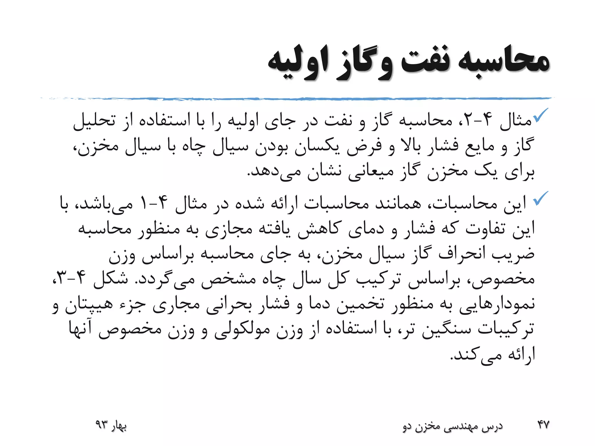 ‫اولیه‬ ‫وگاز‬ ‫نفت‬ ‫محاسبه‬
‫مثال‬4-2‫تحلی‬ ‫از‬ ‫استفاده‬ ‫با‬ ‫را‬ ‫اولیه‬ ‫جای‬ ‫در‬ ‫نفت‬ ‫و‬ ‫گاز‬ ‫محاسبه‬ ،‫ل‬
‫مخ‬ ‫سیال‬ ‫با‬ ‫چاه‬ ‫سیال‬ ‫بودن‬ ‫یکسان‬ ‫فرض‬ ‫و‬ ‫باال‬ ‫فشار‬ ‫مایع‬ ‫و‬ ‫گاز‬،‫زن‬
‫می‬ ‫نشان‬ ‫میعانی‬ ‫گاز‬ ‫مخزن‬ ‫یک‬ ‫برای‬‫دهد‬.
‫مثال‬ ‫در‬ ‫شده‬ ‫ارائه‬ ‫محاسبات‬ ‫همانند‬ ،‫محاسبات‬ ‫این‬4-1‫می‬‫با‬ ،‫باشد‬
‫محاسب‬ ‫منظور‬ ‫به‬ ‫مجازی‬ ‫یافته‬ ‫کاهش‬ ‫دمای‬ ‫و‬ ‫فشار‬ ‫که‬ ‫تفاوت‬ ‫این‬‫ه‬
‫وزن‬ ‫براساس‬ ‫محاسبه‬ ‫جای‬ ‫به‬ ،‫مخزن‬ ‫سیال‬ ‫گاز‬ ‫انحراف‬ ‫ضریب‬
‫می‬ ‫مشخص‬ ‫چاه‬ ‫سال‬ ‫کل‬ ‫ترکیب‬ ‫براساس‬ ،‫مخصوص‬‫گردد‬.‫شکل‬4-3،
‫نمودارهایی‬‫جزء‬ ‫مجاری‬ ‫بحرانی‬ ‫فشار‬ ‫و‬ ‫دما‬ ‫تخمین‬ ‫منظور‬ ‫به‬‫هیپت‬‫ان‬‫و‬
‫مخصو‬ ‫وزن‬ ‫و‬ ‫مولکولی‬ ‫وزن‬ ‫از‬ ‫استفاده‬ ‫با‬ ،‫تر‬ ‫سنگین‬ ‫ترکیبات‬‫آنها‬ ‫ص‬
‫می‬ ‫ارائه‬‫کند‬.
‫بهار‬93 ‫دو‬ ‫مخزن‬ ‫مهندسی‬ ‫درس‬ 47
 