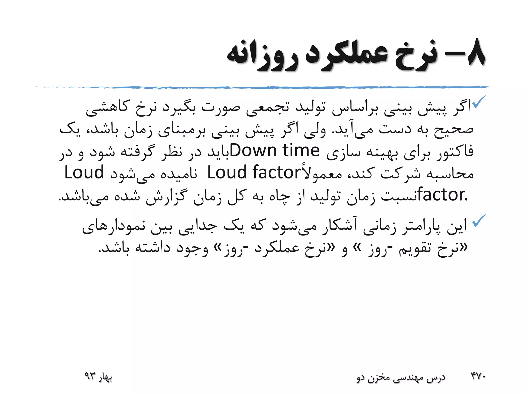 8-‫روزانه‬ ‫عملکرد‬ ‫نرخ‬
‫ک‬ ‫نرخ‬ ‫بگیرد‬ ‫صورت‬ ‫تجمعی‬ ‫تولید‬ ‫براساس‬ ‫بینی‬ ‫پیش‬ ‫اگر‬‫اهشی‬
‫می‬ ‫دست‬ ‫به‬ ‫صحیح‬‫آید‬.‫باش‬ ‫زمان‬ ‫برمبنای‬ ‫بینی‬ ‫پیش‬ ‫اگر‬ ‫ولی‬‫یک‬ ،‫د‬
‫سازی‬ ‫بهینه‬ ‫برای‬ ‫فاکتور‬Down time‫در‬ ‫و‬ ‫شود‬ ‫گرفته‬ ‫نظر‬ ‫در‬ ‫باید‬
ً‫ال‬‫معمو‬ ،‫کند‬ ‫شرکت‬ ‫محاسبه‬Loud factor‫می‬ ‫نامیده‬‫شود‬Loud
factor.‫می‬ ‫شده‬ ‫گزارش‬ ‫زمان‬ ‫کل‬ ‫به‬ ‫چاه‬ ‫از‬ ‫تولید‬ ‫زمان‬ ‫نسبت‬‫باش‬‫د‬.
‫می‬ ‫آشکار‬ ‫زمانی‬ ‫پارامتر‬ ‫این‬‫نمودارهای‬ ‫بین‬ ‫جدایی‬ ‫یک‬ ‫که‬ ‫شود‬
»‫تقویم‬ ‫نرخ‬-‫روز‬«‫و‬»‫عملکرد‬ ‫نرخ‬-‫روز‬«‫باشد‬ ‫داشته‬ ‫وجود‬.
‫بهار‬93 ‫دو‬ ‫مخزن‬ ‫مهندسی‬ ‫درس‬ 470
 