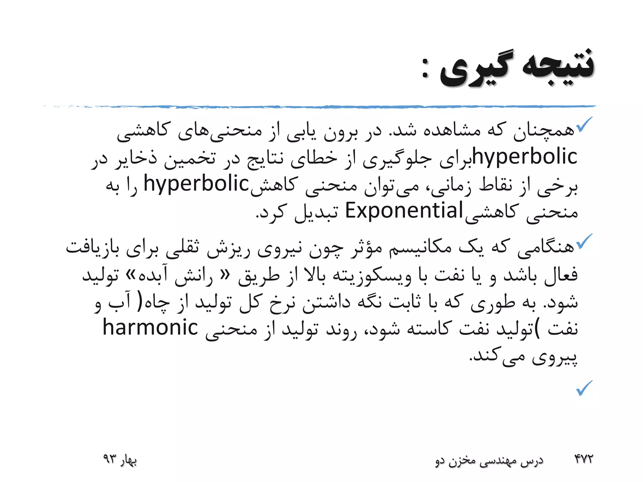 ‫گیری‬ ‫نتیجه‬:
‫شد‬ ‫مشاهده‬ ‫که‬ ‫همچنان‬.‫منحنی‬ ‫از‬ ‫یابی‬ ‫برون‬ ‫در‬‫کاهشی‬ ‫های‬
hyperbolic‫در‬ ‫ذخایر‬ ‫تخمین‬ ‫در‬ ‫نتایج‬ ‫خطای‬ ‫از‬ ‫جلوگیری‬ ‫برای‬
‫می‬ ،‫زمانی‬ ‫نقاط‬ ‫از‬ ‫برخی‬‫کاهش‬ ‫منحنی‬ ‫توان‬hyperbolic‫به‬ ‫را‬
‫کاهشی‬ ‫منحنی‬Exponential‫کرد‬ ‫تبدیل‬.
‫ب‬ ‫برای‬ ‫ثقلی‬ ‫ریزش‬ ‫نیروی‬ ‫چون‬ ‫مؤثر‬ ‫مکانیسم‬ ‫یک‬ ‫که‬ ‫هنگامی‬‫ازیافت‬
‫طریق‬ ‫از‬ ‫باال‬ ‫ویسکوزیته‬ ‫با‬ ‫نفت‬ ‫یا‬ ‫و‬ ‫باشد‬ ‫فعال‬»‫آبده‬ ‫رانش‬«‫تولید‬
‫شود‬.‫نگه‬ ‫ثابت‬ ‫با‬ ‫که‬ ‫طوری‬ ‫به‬‫چاه‬ ‫از‬ ‫تولید‬ ‫کل‬ ‫نرخ‬ ‫داشتن‬)‫و‬ ‫آب‬
‫نفت‬(‫منحنی‬ ‫از‬ ‫تولید‬ ‫روند‬ ،‫شود‬ ‫کاسته‬ ‫نفت‬ ‫تولید‬harmonic
‫می‬ ‫پیروی‬‫کند‬.

‫بهار‬93 ‫دو‬ ‫مخزن‬ ‫مهندسی‬ ‫درس‬ 472
 