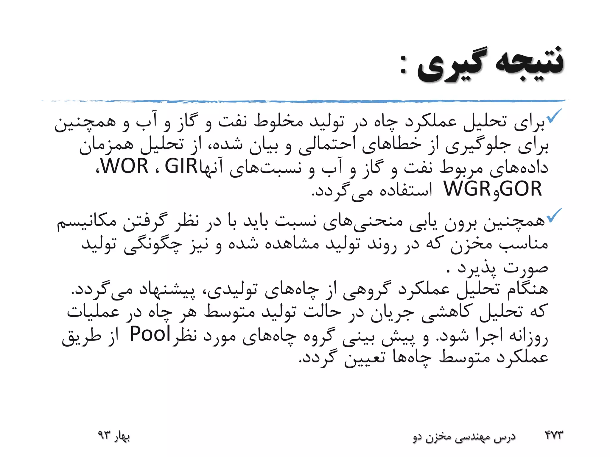 ‫گیری‬ ‫نتیجه‬:
‫همچ‬ ‫و‬ ‫آب‬ ‫و‬ ‫گاز‬ ‫و‬ ‫نفت‬ ‫مخلوط‬ ‫تولید‬ ‫در‬ ‫چاه‬ ‫عملکرد‬ ‫تحلیل‬ ‫برای‬‫نین‬
‫همزمان‬ ‫تحلیل‬ ‫از‬ ،‫شده‬ ‫بیان‬ ‫و‬ ‫احتمالی‬ ‫خطاهای‬ ‫از‬ ‫جلوگیری‬ ‫برای‬
‫داده‬‫نسبت‬ ‫و‬ ‫آب‬ ‫و‬ ‫گاز‬ ‫و‬ ‫نفت‬ ‫مربوط‬ ‫های‬‫آنها‬ ‫های‬GIR،WOR،
GOR‫و‬WGR‫می‬ ‫استفاده‬‫گردد‬.
‫منحنی‬ ‫یابی‬ ‫برون‬ ‫همچنین‬‫م‬ ‫گرفتن‬ ‫نظر‬ ‫در‬ ‫با‬ ‫باید‬ ‫نسبت‬ ‫های‬‫کانیسم‬
‫تول‬ ‫چگونگی‬ ‫نیز‬ ‫و‬ ‫شده‬ ‫مشاهده‬ ‫تولید‬ ‫روند‬ ‫در‬ ‫که‬ ‫مخزن‬ ‫مناسب‬‫ید‬
‫پذیرد‬ ‫صورت‬.
‫چاه‬ ‫از‬ ‫گروهی‬ ‫عملکرد‬ ‫تحلیل‬ ‫هنگام‬‫می‬ ‫پیشنهاد‬ ،‫تولیدی‬ ‫های‬‫گر‬‫دد‬.
‫عملی‬ ‫در‬ ‫چاه‬ ‫هر‬ ‫متوسط‬ ‫تولید‬ ‫حالت‬ ‫در‬ ‫جریان‬ ‫کاهشی‬ ‫تحلیل‬ ‫که‬‫ات‬
‫شود‬ ‫اجرا‬ ‫روزانه‬.‫چاه‬ ‫گروه‬ ‫بینی‬ ‫پیش‬ ‫و‬‫نظر‬ ‫مورد‬ ‫های‬Pool‫طریق‬ ‫از‬
‫چاه‬ ‫متوسط‬ ‫عملکرد‬‫گردد‬ ‫تعیین‬ ‫ها‬.
‫بهار‬93 ‫دو‬ ‫مخزن‬ ‫مهندسی‬ ‫درس‬ 473
 
