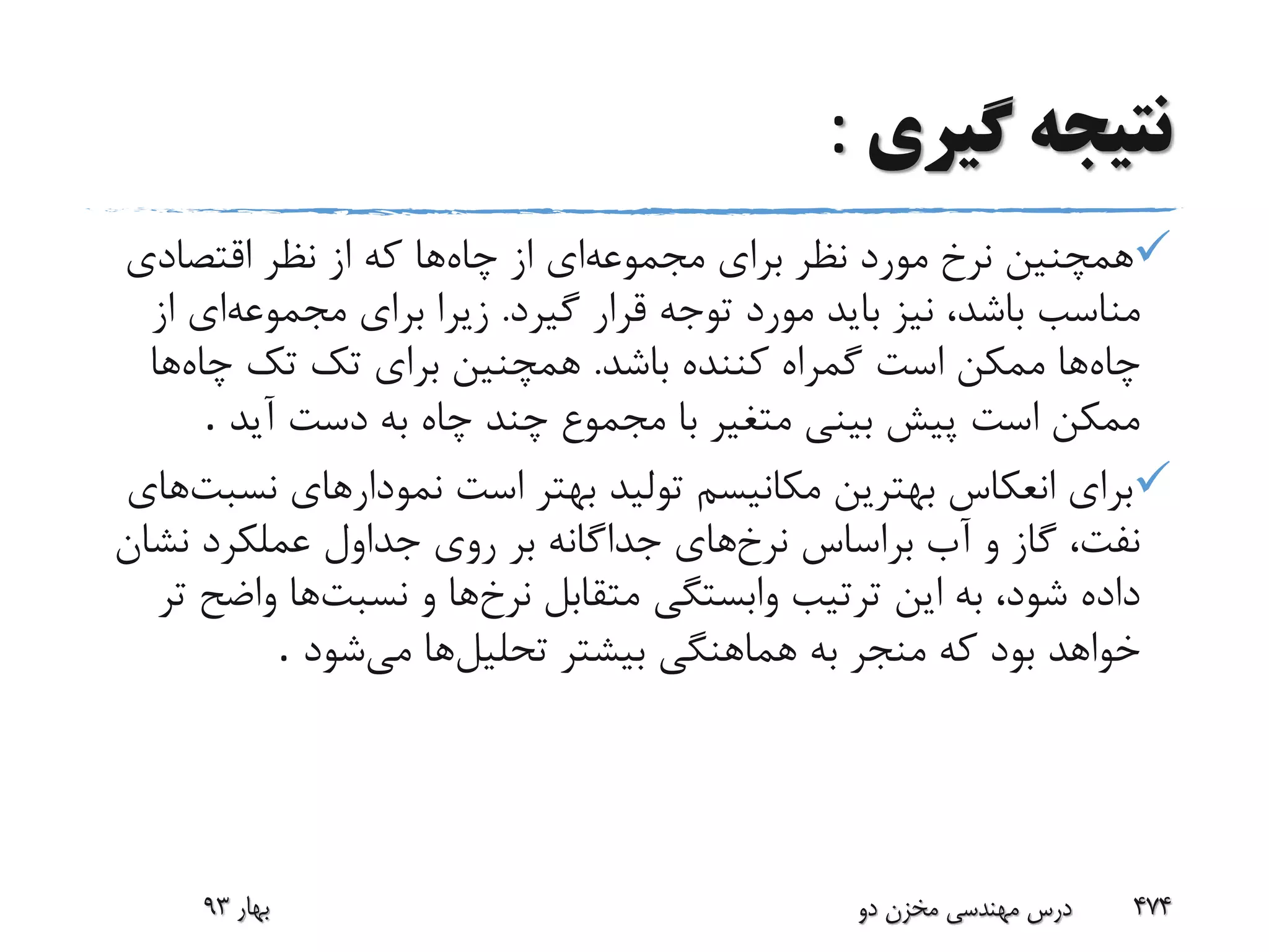 ‫گیری‬ ‫نتیجه‬:
‫مجموعه‬ ‫برای‬ ‫نظر‬ ‫مورد‬ ‫نرخ‬ ‫همچنین‬‫چاه‬ ‫از‬ ‫ای‬‫اقتصادی‬ ‫نظر‬ ‫از‬ ‫که‬ ‫ها‬
‫باشد‬ ‫مناسب‬،‫گیرد‬ ‫قرار‬ ‫توجه‬ ‫مورد‬ ‫باید‬ ‫نیز‬.‫مجموعه‬ ‫برای‬ ‫زیرا‬‫ای‬‫از‬
‫چاه‬‫باشد‬ ‫کننده‬ ‫گمراه‬ ‫است‬ ‫ممکن‬ ‫ها‬.‫چاه‬ ‫تک‬ ‫تک‬ ‫برای‬ ‫همچنین‬‫ها‬
‫آید‬ ‫دست‬ ‫به‬ ‫چاه‬ ‫چند‬ ‫مجموع‬ ‫با‬ ‫متغیر‬ ‫بینی‬ ‫پیش‬ ‫است‬ ‫ممکن‬.
‫ن‬ ‫نمودارهای‬ ‫است‬ ‫بهتر‬ ‫تولید‬ ‫مکانیسم‬ ‫بهترین‬ ‫انعکاس‬ ‫برای‬‫سبت‬‫های‬
‫نرخ‬ ‫براساس‬ ‫آب‬ ‫و‬ ‫گاز‬ ،‫نفت‬‫نش‬ ‫عملکرد‬ ‫جداول‬ ‫روی‬ ‫بر‬ ‫جداگانه‬ ‫های‬‫ان‬
‫نرخ‬ ‫متقابل‬ ‫وابستگی‬ ‫ترتیب‬ ‫این‬ ‫به‬ ،‫شود‬ ‫داده‬‫نسبت‬ ‫و‬ ‫ها‬‫واض‬ ‫ها‬‫تر‬ ‫ح‬
‫تحلیل‬ ‫بیشتر‬ ‫هماهنگی‬ ‫به‬ ‫منجر‬ ‫که‬ ‫بود‬ ‫خواهد‬‫می‬ ‫ها‬‫شود‬.
‫بهار‬93 ‫دو‬ ‫مخزن‬ ‫مهندسی‬ ‫درس‬ 474
 