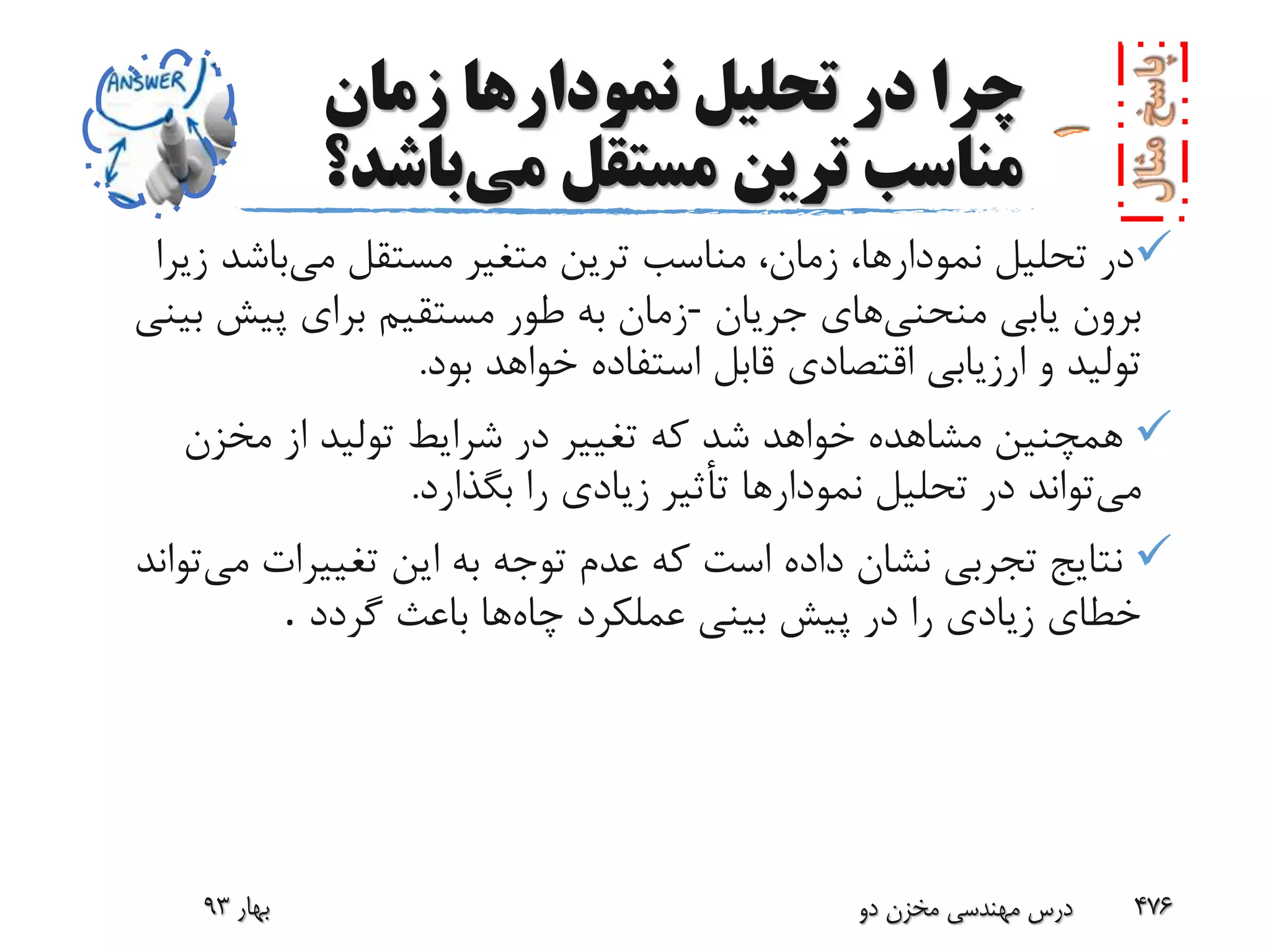 ‫زمان‬ ‫نمودارها‬ ‫تحلیل‬ ‫در‬ ‫چرا‬
‫می‬ ‫مستقل‬ ‫ترین‬ ‫مناسب‬‫باش‬‫د؟‬
‫می‬ ‫مستقل‬ ‫متغیر‬ ‫ترین‬ ‫مناسب‬ ،‫زمان‬ ،‫نمودارها‬ ‫تحلیل‬ ‫در‬‫ز‬ ‫باشد‬‫یرا‬
‫منحنی‬ ‫یابی‬ ‫برون‬‫جریان‬ ‫های‬-‫بینی‬ ‫پیش‬ ‫برای‬ ‫مستقیم‬ ‫طور‬ ‫به‬ ‫زمان‬
‫بود‬ ‫خواهد‬ ‫استفاده‬ ‫قابل‬ ‫اقتصادی‬ ‫ارزیابی‬ ‫و‬ ‫تولید‬.
‫مخزن‬ ‫از‬ ‫تولید‬ ‫شرایط‬ ‫در‬ ‫تغییر‬ ‫که‬ ‫شد‬ ‫خواهد‬ ‫مشاهده‬ ‫همچنین‬
‫می‬‫بگذارد‬ ‫را‬ ‫زیادی‬ ‫تأثیر‬ ‫نمودارها‬ ‫تحلیل‬ ‫در‬ ‫تواند‬.
‫م‬ ‫تغییرات‬ ‫این‬ ‫به‬ ‫توجه‬ ‫عدم‬ ‫که‬ ‫است‬ ‫داده‬ ‫نشان‬ ‫تجربی‬ ‫نتایج‬‫ی‬‫تواند‬
‫چاه‬ ‫عملکرد‬ ‫بینی‬ ‫پیش‬ ‫در‬ ‫را‬ ‫زیادی‬ ‫خطای‬‫گردد‬ ‫باعث‬ ‫ها‬.
‫بهار‬93 ‫دو‬ ‫مخزن‬ ‫مهندسی‬ ‫درس‬ 476
 