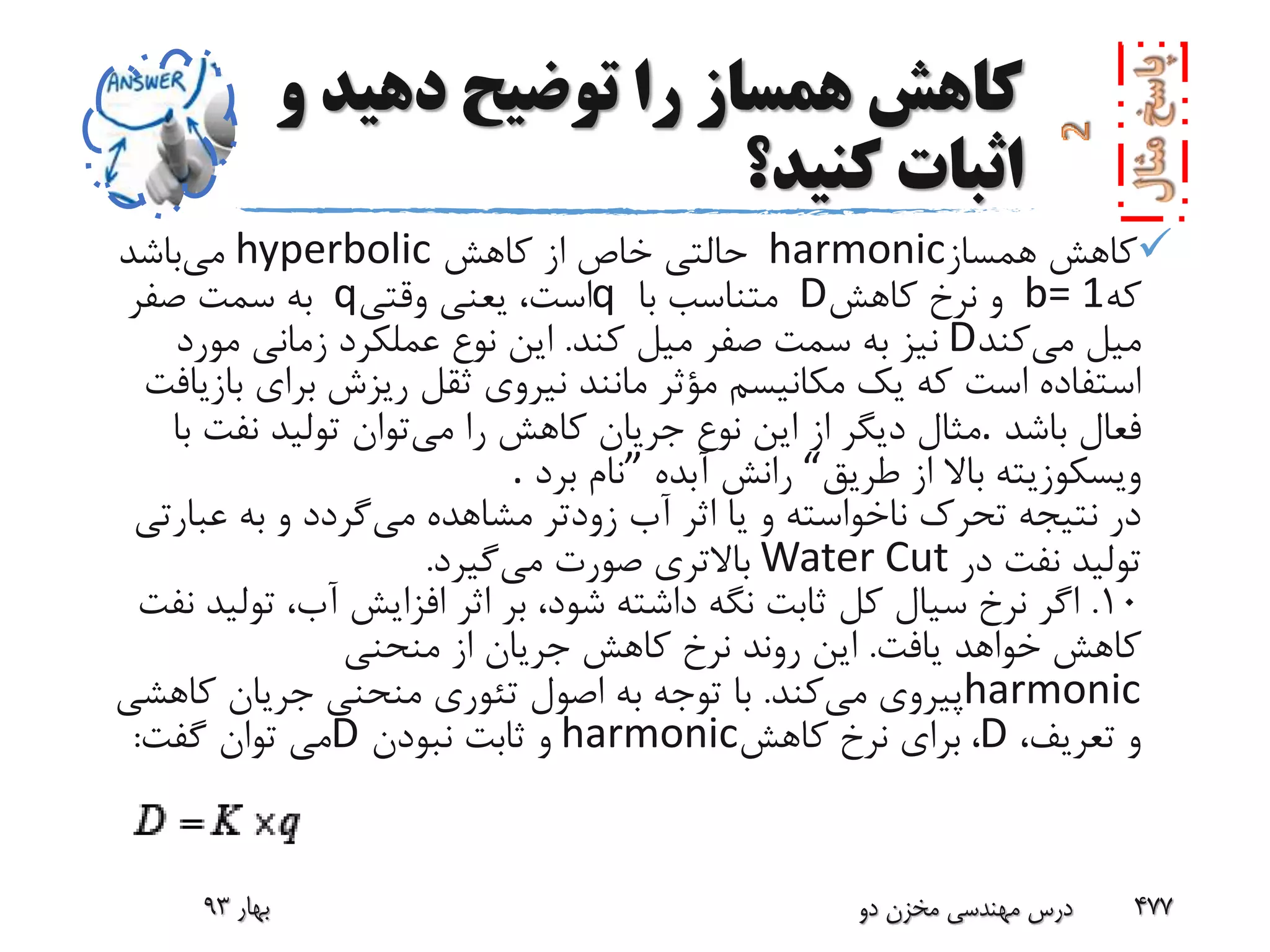 ‫و‬ ‫دهید‬ ‫توضیح‬ ‫را‬ ‫همساز‬ ‫کاهش‬
‫کنید؟‬ ‫اثبات‬
‫همساز‬ ‫کاهش‬harmonic‫کاهش‬ ‫از‬ ‫خاص‬ ‫حالتی‬hyperbolic‫می‬‫باشد‬
‫که‬b= 1‫کاهش‬ ‫نرخ‬ ‫و‬D‫با‬ ‫متناسب‬q‫وقتی‬ ‫یعنی‬ ،‫است‬q‫صفر‬ ‫سمت‬ ‫به‬
‫می‬ ‫میل‬‫کند‬D‫کند‬ ‫میل‬ ‫صفر‬ ‫سمت‬ ‫به‬ ‫نیز‬.‫مورد‬ ‫زمانی‬ ‫عملکرد‬ ‫نوع‬ ‫این‬
‫ب‬ ‫برای‬ ‫ریزش‬ ‫ثقل‬ ‫نیروی‬ ‫مانند‬ ‫مؤثر‬ ‫مکانیسم‬ ‫یک‬ ‫که‬ ‫است‬ ‫استفاده‬‫ازیافت‬
‫باشد‬ ‫فعال‬.‫می‬ ‫را‬ ‫کاهش‬ ‫جریان‬ ‫نوع‬ ‫این‬ ‫از‬ ‫دیگر‬ ‫مثال‬‫ب‬ ‫نفت‬ ‫تولید‬ ‫توان‬‫ا‬
‫طریق‬ ‫از‬ ‫باال‬ ‫ویسکوزیته‬“‫آبده‬ ‫رانش‬”‫برد‬ ‫نام‬.
‫می‬ ‫مشاهده‬ ‫زودتر‬ ‫آب‬ ‫اثر‬ ‫یا‬ ‫و‬ ‫ناخواسته‬ ‫تحرک‬ ‫نتیجه‬ ‫در‬‫عبار‬ ‫به‬ ‫و‬ ‫گردد‬‫تی‬
‫در‬ ‫نفت‬ ‫تولید‬Water Cut‫می‬ ‫صورت‬ ‫باالتری‬‫گیرد‬.
10.‫تول‬ ،‫آب‬ ‫افزایش‬ ‫اثر‬ ‫بر‬ ،‫شود‬ ‫داشته‬ ‫نگه‬ ‫ثابت‬ ‫کل‬ ‫سیال‬ ‫نرخ‬ ‫اگر‬‫نفت‬ ‫ید‬
‫یافت‬ ‫خواهد‬ ‫کاهش‬.‫منحنی‬ ‫از‬ ‫جریان‬ ‫کاهش‬ ‫نرخ‬ ‫روند‬ ‫این‬
harmonic‫می‬ ‫پیروی‬‫کند‬.‫کاه‬ ‫جریان‬ ‫منحنی‬ ‫تئوری‬ ‫اصول‬ ‫به‬ ‫توجه‬ ‫با‬‫شی‬
،‫تعریف‬ ‫و‬D،‫کاهش‬ ‫نرخ‬ ‫برای‬harmonic‫نبودن‬ ‫ثابت‬ ‫و‬D‫گفت‬ ‫توان‬ ‫می‬:
‫بهار‬93 ‫دو‬ ‫مخزن‬ ‫مهندسی‬ ‫درس‬ 477
 