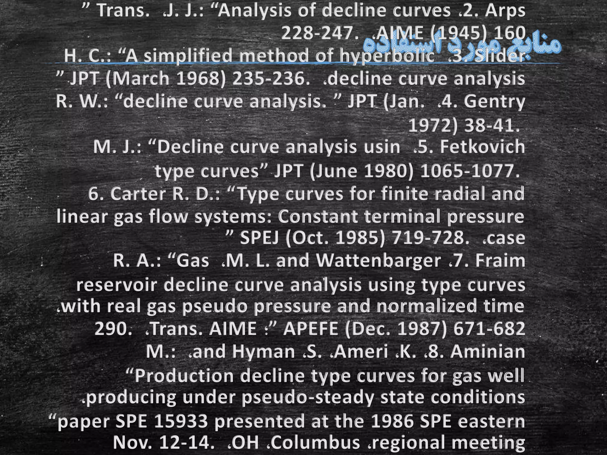 2. Arps،J. J.: “Analysis of decline curves،” Trans.
AIME (1945) 160،228-247.
3. Slider،H. C.: “A simplified method of hyperbolic
decline curve analysis،” JPT (March 1968) 235-236.
4. Gentry،R. W.: “decline curve analysis. ” JPT (Jan.
1972) 38-41.
5. Fetkovich،M. J.: “Decline curve analysis usin
type curves” JPT (June 1980) 1065-1077.
6. Carter R. D.: “Type curves for finite radial and
linear gas flow systems: Constant terminal pressure
case،” SPEJ (Oct. 1985) 719-728.
7. Fraim،M. L. and Wattenbarger،R. A.: “Gas
reservoir decline curve analysis using type curves
with real gas pseudo pressure and normalized time،
” APEFE (Dec. 1987) 671-682‫؛‬Trans. AIME،290.
8. Aminian،K.،Ameri،S.،and Hyman،M.:
“Production decline type curves for gas well
producing under pseudo-steady state conditions،
“paper SPE 15933 presented at the 1986 SPE eastern
regional meeting،Columbus،OH،Nov. 12-14.
 