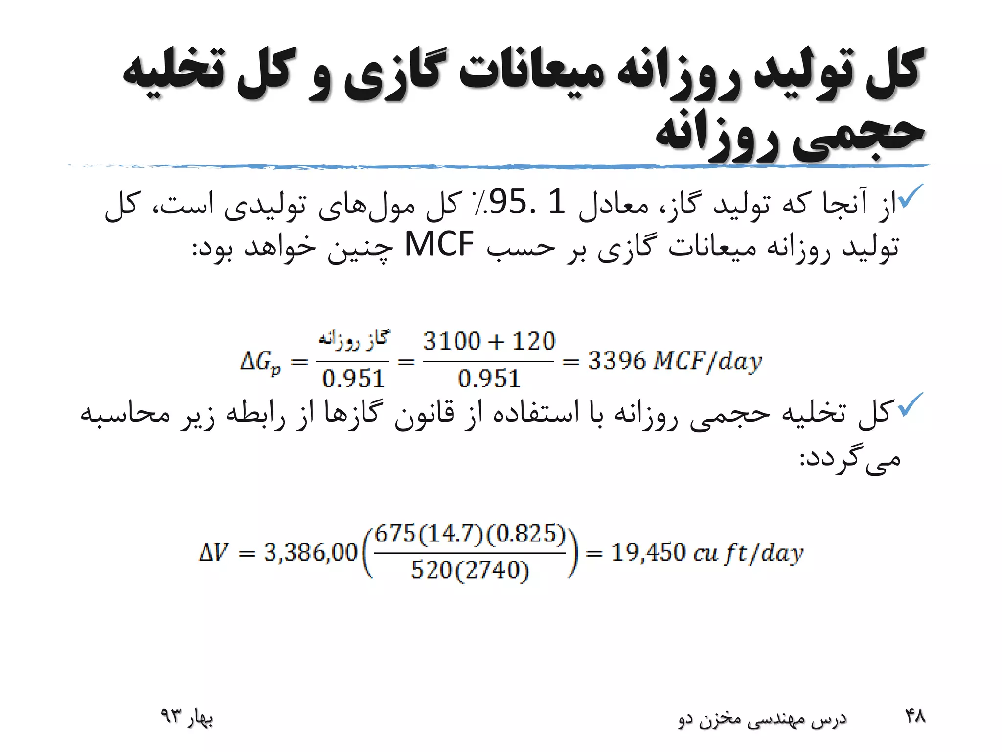 ‫ت‬ ‫کل‬ ‫و‬ ‫گازی‬ ‫میعانات‬ ‫روزانه‬ ‫تولید‬ ‫کل‬‫خلیه‬
‫روزانه‬ ‫حجمی‬
‫معادل‬ ،‫گاز‬ ‫تولید‬ ‫که‬ ‫آنجا‬ ‫از‬95. 1%‫کل‬‫مول‬‫های‬‫کل‬ ،‫است‬ ‫تولیدی‬
‫حسب‬ ‫بر‬ ‫گازی‬ ‫میعانات‬ ‫روزانه‬ ‫تولید‬MCF‫بود‬ ‫خواهد‬ ‫چنین‬:
‫مح‬ ‫زیر‬ ‫رابطه‬ ‫از‬ ‫گازها‬ ‫قانون‬ ‫از‬ ‫استفاده‬ ‫با‬ ‫روزانه‬ ‫حجمی‬ ‫تخلیه‬ ‫کل‬‫اسبه‬
‫می‬‫گردد‬:
‫بهار‬93 ‫دو‬ ‫مخزن‬ ‫مهندسی‬ ‫درس‬ 48
 