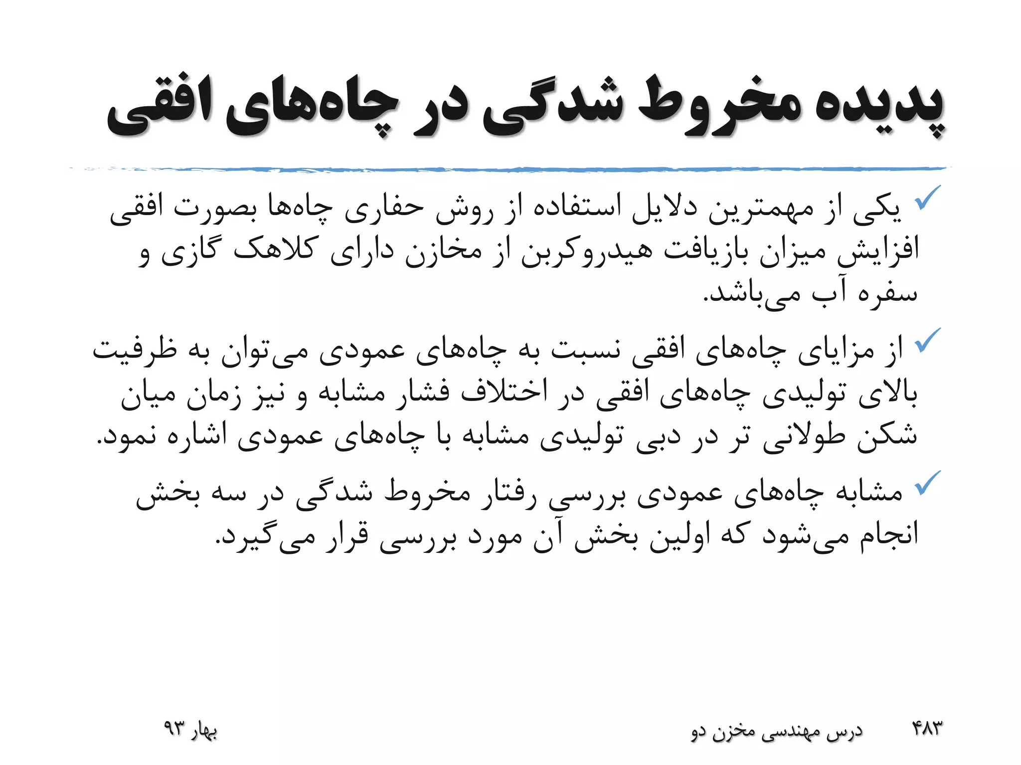 ‫چاه‬ ‫در‬ ‫شدگی‬ ‫مخروط‬ ‫پدیده‬‫افقی‬ ‫های‬
‫چاه‬ ‫حفاری‬ ‫روش‬ ‫از‬ ‫استفاده‬ ‫دالیل‬ ‫مهمترین‬ ‫از‬ ‫یکی‬‫افق‬ ‫بصورت‬ ‫ها‬‫ی‬
‫و‬ ‫گازی‬ ‫کالهک‬ ‫دارای‬ ‫مخازن‬ ‫از‬ ‫هیدروکربن‬ ‫بازیافت‬ ‫میزان‬ ‫افزایش‬
‫می‬ ‫آب‬ ‫سفره‬‫باشد‬.
‫چاه‬ ‫مزایای‬ ‫از‬‫چاه‬ ‫به‬ ‫نسبت‬ ‫افقی‬ ‫های‬‫می‬ ‫عمودی‬ ‫های‬‫ظرفیت‬ ‫به‬ ‫توان‬
‫چاه‬ ‫تولیدی‬ ‫باالی‬‫می‬ ‫زمان‬ ‫نیز‬ ‫و‬ ‫مشابه‬ ‫فشار‬ ‫اختالف‬ ‫در‬ ‫افقی‬ ‫های‬‫ان‬
‫چاه‬ ‫با‬ ‫مشابه‬ ‫تولیدی‬ ‫دبی‬ ‫در‬ ‫تر‬ ‫طوالنی‬ ‫شکن‬‫ن‬ ‫اشاره‬ ‫عمودی‬ ‫های‬‫مود‬.
‫چاه‬ ‫مشابه‬‫بخش‬ ‫سه‬ ‫در‬ ‫شدگی‬ ‫مخروط‬ ‫رفتار‬ ‫بررسی‬ ‫عمودی‬ ‫های‬
‫می‬ ‫انجام‬‫می‬ ‫قرار‬ ‫بررسی‬ ‫مورد‬ ‫آن‬ ‫بخش‬ ‫اولین‬ ‫که‬ ‫شود‬‫گیرد‬.
‫بهار‬93 ‫دو‬ ‫مخزن‬ ‫مهندسی‬ ‫درس‬ 483
 