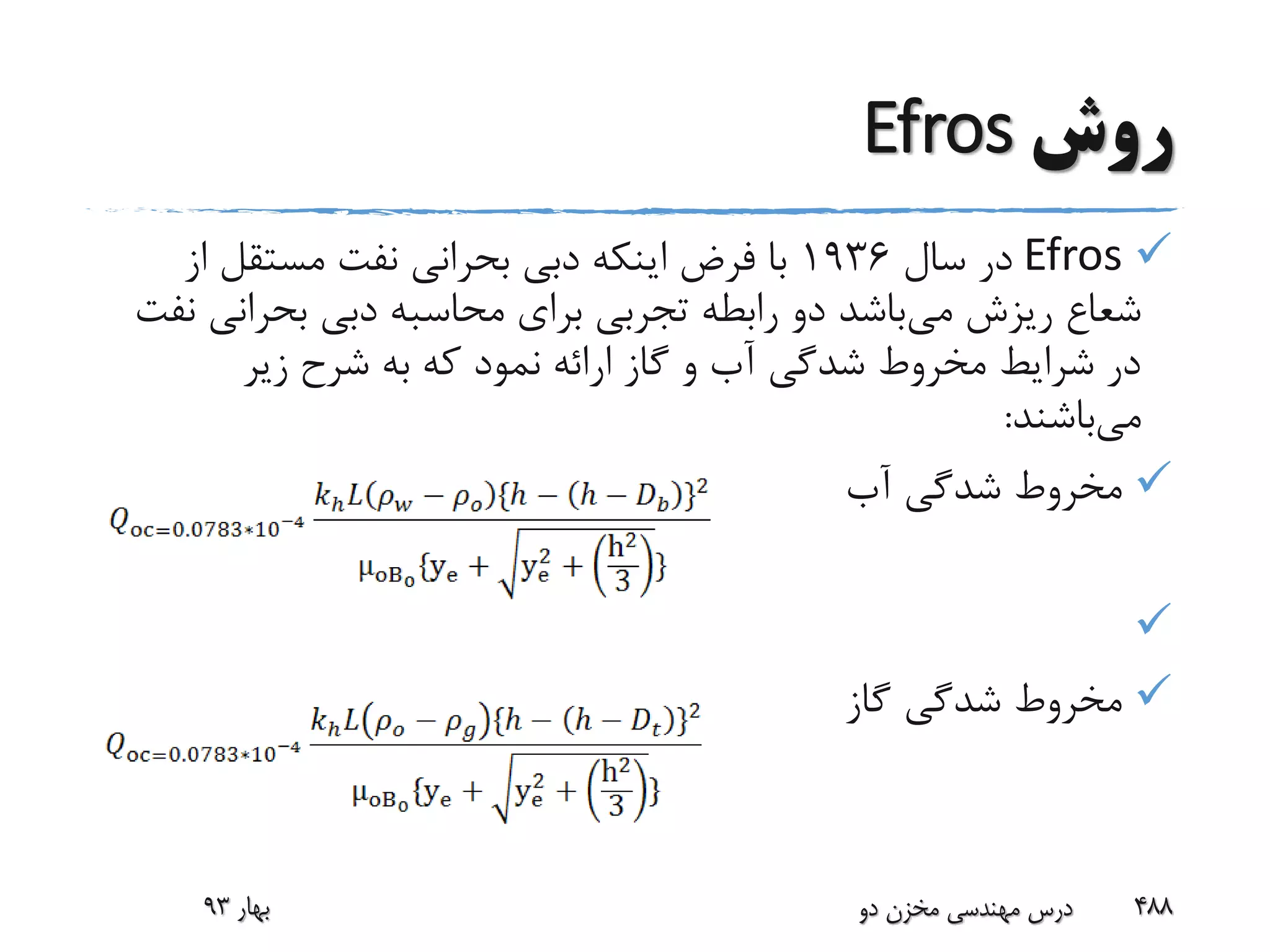 ‫روش‬Efros
Efros‫سال‬ ‫در‬1936‫از‬ ‫مستقل‬ ‫نفت‬ ‫بحرانی‬ ‫دبی‬ ‫اینکه‬ ‫فرض‬ ‫با‬
‫می‬ ‫ریزش‬ ‫شعاع‬‫بحرانی‬ ‫دبی‬ ‫محاسبه‬ ‫برای‬ ‫تجربی‬ ‫رابطه‬ ‫دو‬ ‫باشد‬‫نفت‬
‫زیر‬ ‫شرح‬ ‫به‬ ‫که‬ ‫نمود‬ ‫ارائه‬ ‫گاز‬ ‫و‬ ‫آب‬ ‫شدگی‬ ‫مخروط‬ ‫شرایط‬ ‫در‬
‫می‬‫باشند‬:
‫آب‬ ‫شدگی‬ ‫مخروط‬

‫گاز‬ ‫شدگی‬ ‫مخروط‬
‫بهار‬93 ‫دو‬ ‫مخزن‬ ‫مهندسی‬ ‫درس‬ 488
 