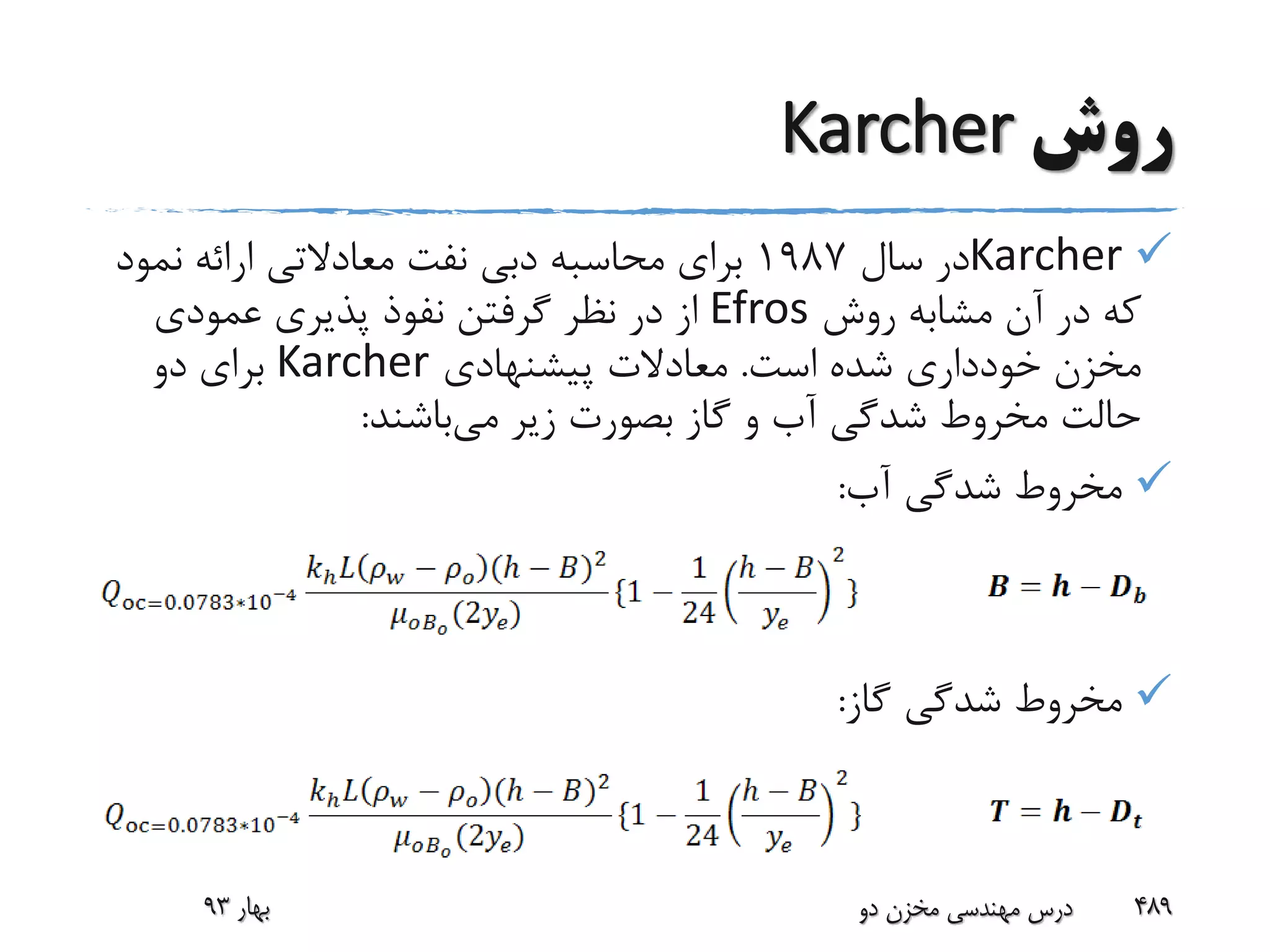 ‫روش‬Karcher
Karcher‫سال‬ ‫در‬1987‫نفت‬ ‫دبی‬ ‫محاسبه‬ ‫برای‬‫معادالتی‬‫نمو‬ ‫ارائه‬‫د‬
‫روش‬ ‫مشابه‬ ‫آن‬ ‫در‬ ‫که‬Efros‫عمودی‬ ‫پذیری‬ ‫نفوذ‬ ‫گرفتن‬ ‫نظر‬ ‫در‬ ‫از‬
‫است‬ ‫شده‬ ‫خودداری‬ ‫مخزن‬.‫پیشنهادی‬ ‫معادالت‬Karcher‫دو‬ ‫برای‬
‫می‬ ‫زیر‬ ‫بصورت‬ ‫گاز‬ ‫و‬ ‫آب‬ ‫شدگی‬ ‫مخروط‬ ‫حالت‬‫باشند‬:
‫آب‬ ‫شدگی‬ ‫مخروط‬:
‫گاز‬ ‫شدگی‬ ‫مخروط‬:
‫بهار‬93 ‫دو‬ ‫مخزن‬ ‫مهندسی‬ ‫درس‬ 489
 