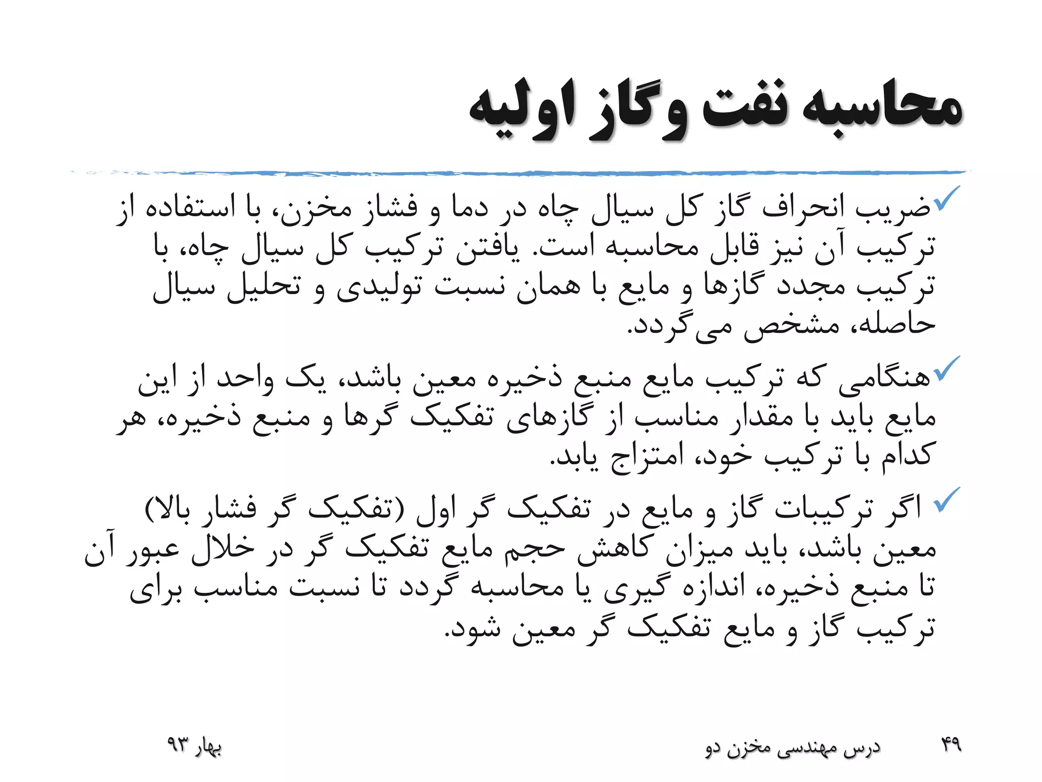 ‫اولیه‬ ‫وگاز‬ ‫نفت‬ ‫محاسبه‬
‫و‬ ‫دما‬ ‫در‬ ‫چاه‬ ‫سیال‬ ‫کل‬ ‫گاز‬ ‫انحراف‬ ‫ضریب‬‫فشاز‬‫ا‬ ‫استفاده‬ ‫با‬ ،‫مخزن‬‫ز‬
‫است‬ ‫محاسبه‬ ‫قابل‬ ‫نیز‬ ‫آن‬ ‫ترکیب‬.‫چ‬ ‫سیال‬ ‫کل‬ ‫ترکیب‬ ‫یافتن‬‫با‬ ،‫اه‬
‫سی‬ ‫تحلیل‬ ‫و‬ ‫تولیدی‬ ‫نسبت‬ ‫همان‬ ‫با‬ ‫مایع‬ ‫و‬ ‫گازها‬ ‫مجدد‬ ‫ترکیب‬‫ال‬
‫می‬ ‫مشخص‬ ،‫حاصله‬‫گردد‬.
‫ای‬ ‫از‬ ‫واحد‬ ‫یک‬ ،‫باشد‬ ‫معین‬ ‫ذخیره‬ ‫منبع‬ ‫مایع‬ ‫ترکیب‬ ‫که‬ ‫هنگامی‬‫ن‬
‫ذخیره‬ ‫منبع‬ ‫و‬ ‫گرها‬ ‫تفکیک‬ ‫گازهای‬ ‫از‬ ‫مناسب‬ ‫مقدار‬ ‫با‬ ‫باید‬ ‫مایع‬‫هر‬ ،
،‫خود‬ ‫ترکیب‬ ‫با‬ ‫کدام‬‫امتزاج‬‫یابد‬.
‫اول‬ ‫گر‬ ‫تفکیک‬ ‫در‬ ‫مایع‬ ‫و‬ ‫گاز‬ ‫ترکیبات‬ ‫اگر‬(‫فش‬ ‫گر‬ ‫تفکیک‬‫باال‬ ‫ار‬)
‫عب‬ ‫خالل‬ ‫در‬ ‫گر‬ ‫تفکیک‬ ‫مایع‬ ‫حجم‬ ‫کاهش‬ ‫میزان‬ ‫باید‬ ،‫باشد‬ ‫معین‬‫آن‬ ‫ور‬
‫ب‬ ‫مناسب‬ ‫نسبت‬ ‫تا‬ ‫گردد‬ ‫محاسبه‬ ‫یا‬ ‫گیری‬ ‫اندازه‬ ،‫ذخیره‬ ‫منبع‬ ‫تا‬‫رای‬
‫شود‬ ‫معین‬ ‫گر‬ ‫تفکیک‬ ‫مایع‬ ‫و‬ ‫گاز‬ ‫ترکیب‬.
‫بهار‬93 ‫دو‬ ‫مخزن‬ ‫مهندسی‬ ‫درس‬ 49
 