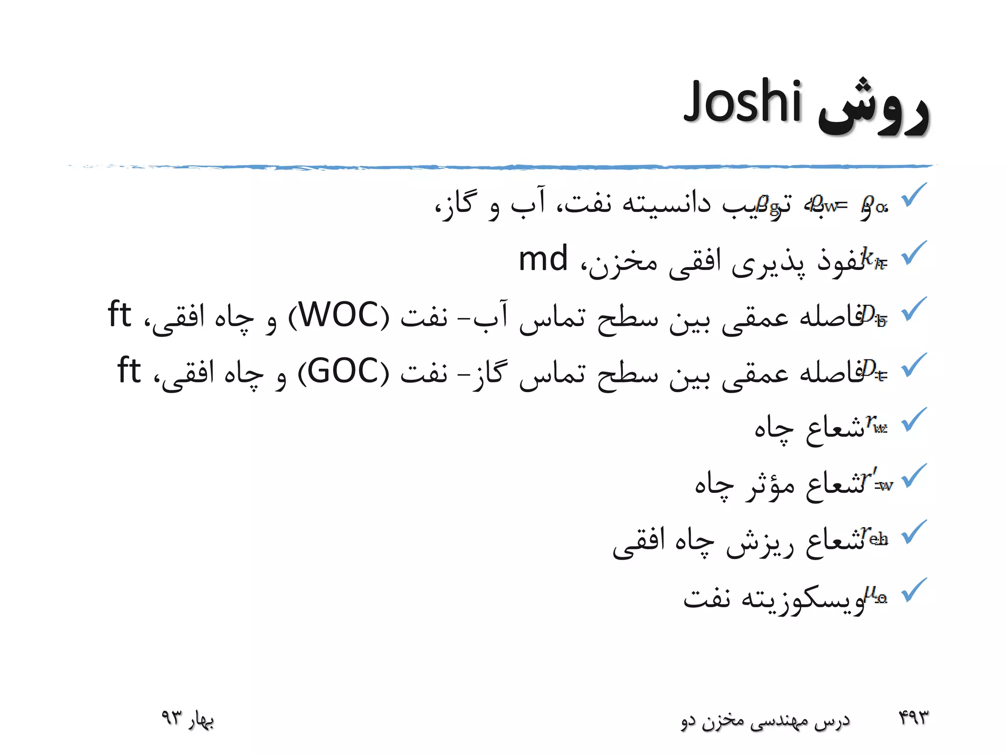 ‫روش‬Joshi
‫و‬ ،=،‫گاز‬ ‫و‬ ‫آب‬ ،‫نفت‬ ‫دانسیته‬ ‫ترتیب‬ ‫به‬
=،‫مخزن‬ ‫افقی‬ ‫پذیری‬ ‫نفوذ‬md
=‫آب‬ ‫تماس‬ ‫سطح‬ ‫بین‬ ‫عمقی‬ ‫فاصله‬-‫نفت‬(WOC)،‫افقی‬ ‫چاه‬ ‫و‬ft
=‫گاز‬ ‫تماس‬ ‫سطح‬ ‫بین‬ ‫عمقی‬ ‫فاصله‬-‫نفت‬(GOC)،‫افقی‬ ‫چاه‬ ‫و‬ft
=‫چاه‬ ‫شعاع‬
=‫چاه‬ ‫مؤثر‬ ‫شعاع‬
=‫افقی‬ ‫چاه‬ ‫ریزش‬ ‫شعاع‬
=‫ویسکوزیته‬‫نفت‬
‫بهار‬93 ‫دو‬ ‫مخزن‬ ‫مهندسی‬ ‫درس‬ 493
 