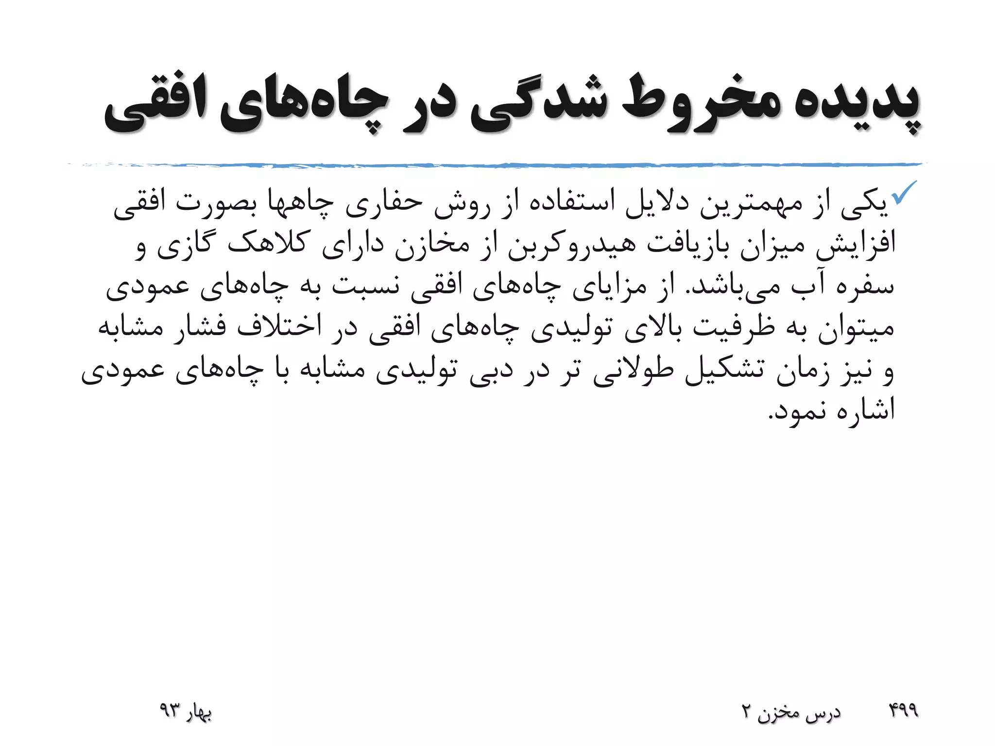 ‫چاه‬ ‫در‬ ‫شدگی‬ ‫مخروط‬ ‫پدیده‬‫افقی‬ ‫های‬
‫حفاری‬ ‫روش‬ ‫از‬ ‫استفاده‬ ‫دالیل‬ ‫مهمترین‬ ‫از‬ ‫یکی‬‫چاهها‬‫افق‬ ‫بصورت‬‫ی‬
‫و‬ ‫گازی‬ ‫کالهک‬ ‫دارای‬ ‫مخازن‬ ‫از‬ ‫هیدروکربن‬ ‫بازیافت‬ ‫میزان‬ ‫افزایش‬
‫می‬ ‫آب‬ ‫سفره‬‫باشد‬.‫چاه‬ ‫مزایای‬ ‫از‬‫چاه‬ ‫به‬ ‫نسبت‬ ‫افقی‬ ‫های‬‫عمودی‬ ‫های‬
‫چاه‬ ‫تولیدی‬ ‫باالی‬ ‫ظرفیت‬ ‫به‬ ‫میتوان‬‫م‬ ‫فشار‬ ‫اختالف‬ ‫در‬ ‫افقی‬ ‫های‬‫شابه‬
‫چاه‬ ‫با‬ ‫مشابه‬ ‫تولیدی‬ ‫دبی‬ ‫در‬ ‫تر‬ ‫طوالنی‬ ‫تشکیل‬ ‫زمان‬ ‫نیز‬ ‫و‬‫های‬‫عمودی‬
‫نمود‬ ‫اشاره‬.
‫بهار‬93 ‫مخزن‬ ‫درس‬2 499
 
