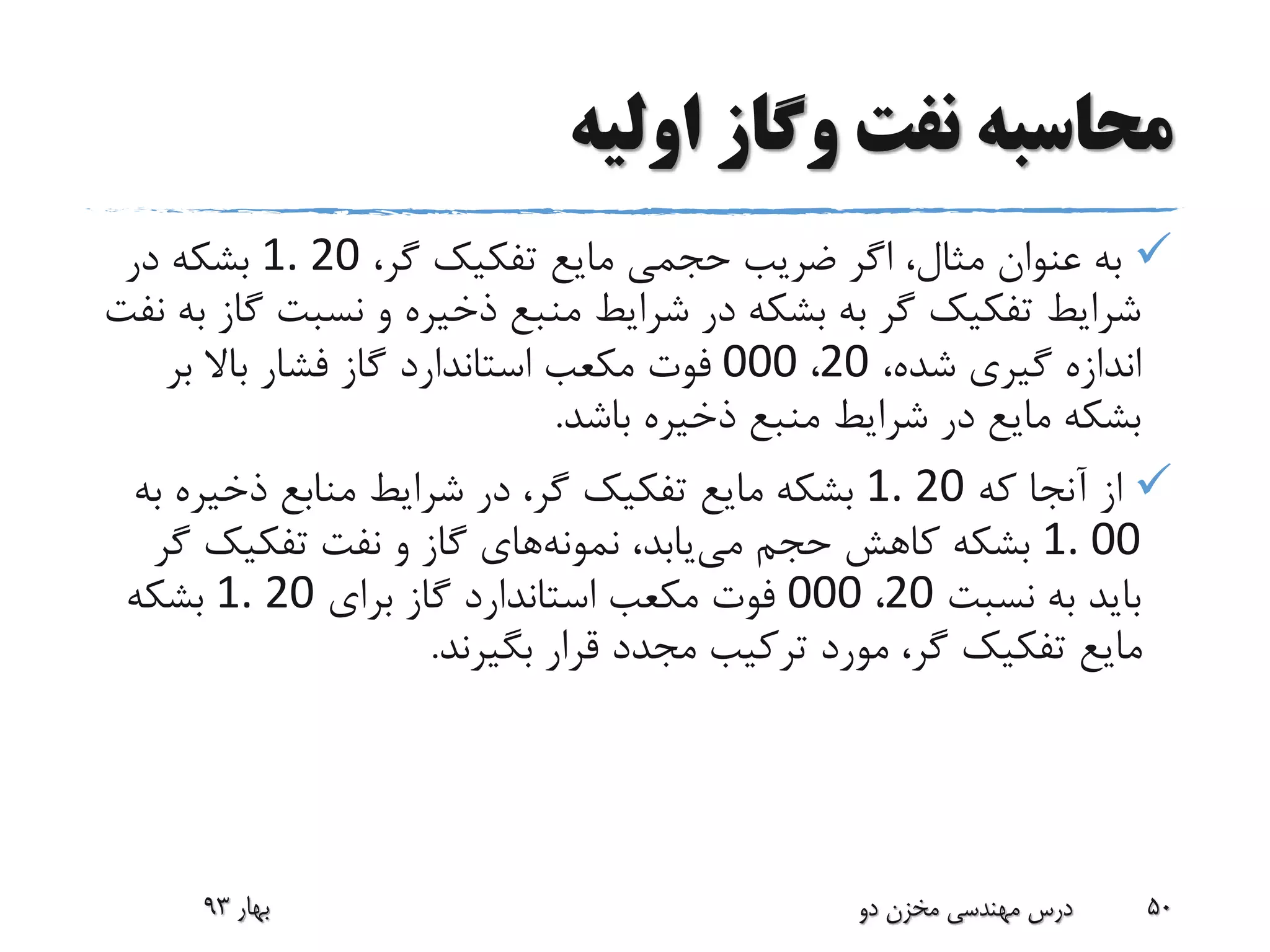 ‫اولیه‬ ‫وگاز‬ ‫نفت‬ ‫محاسبه‬
،‫گر‬ ‫تفکیک‬ ‫مایع‬ ‫حجمی‬ ‫ضریب‬ ‫اگر‬ ،‫مثال‬ ‫عنوان‬ ‫به‬1. 20‫در‬ ‫بشکه‬
‫نسبت‬ ‫و‬ ‫ذخیره‬ ‫منبع‬ ‫شرایط‬ ‫در‬ ‫بشکه‬ ‫به‬ ‫گر‬ ‫تفکیک‬ ‫شرایط‬‫نفت‬ ‫به‬ ‫گاز‬
،‫شده‬ ‫گیری‬ ‫اندازه‬20،000‫بر‬ ‫باال‬ ‫فشار‬ ‫گاز‬ ‫استاندارد‬ ‫مکعب‬ ‫فوت‬
‫باشد‬ ‫ذخیره‬ ‫منبع‬ ‫شرایط‬ ‫در‬ ‫مایع‬ ‫بشکه‬.
‫که‬ ‫آنجا‬ ‫از‬1. 20‫ذخیر‬ ‫منابع‬ ‫شرایط‬ ‫در‬ ،‫گر‬ ‫تفکیک‬ ‫مایع‬ ‫بشکه‬‫به‬ ‫ه‬
1. 00‫می‬ ‫حجم‬ ‫کاهش‬ ‫بشکه‬،‫یابد‬‫نمونه‬‫های‬‫گ‬ ‫تفکیک‬ ‫نفت‬ ‫و‬ ‫گاز‬‫ر‬
‫نسبت‬ ‫به‬ ‫باید‬20،000‫برای‬ ‫گاز‬ ‫استاندارد‬ ‫مکعب‬ ‫فوت‬1. 20‫بشکه‬
‫بگیرند‬ ‫قرار‬ ‫مجدد‬ ‫ترکیب‬ ‫مورد‬ ،‫گر‬ ‫تفکیک‬ ‫مایع‬.
‫بهار‬93 ‫دو‬ ‫مخزن‬ ‫مهندسی‬ ‫درس‬ 50
 