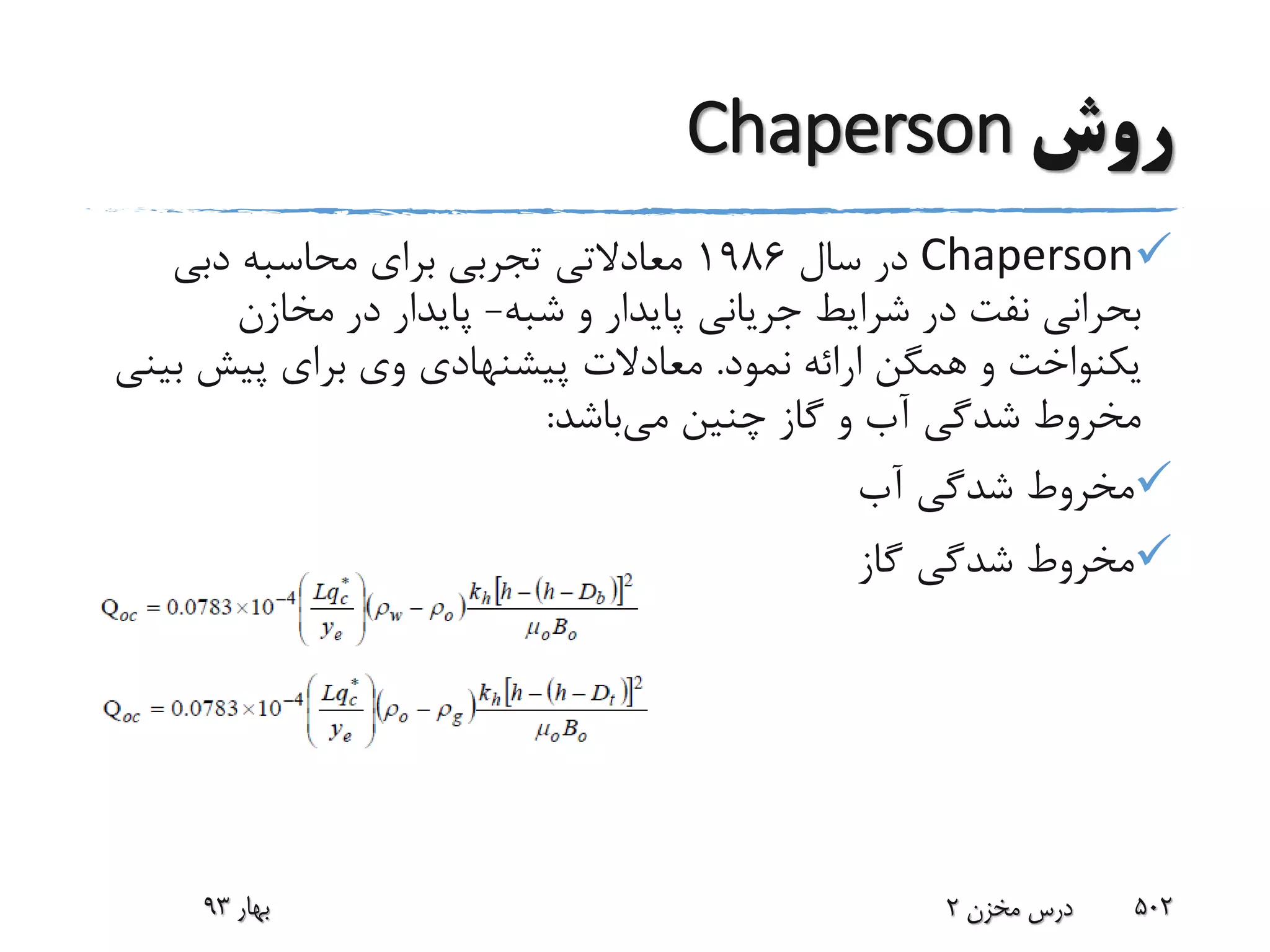 ‫روش‬Chaperson
Chaperson‫سال‬ ‫در‬1986‫معادالتی‬‫دبی‬ ‫محاسبه‬ ‫برای‬ ‫تجربی‬
‫شبه‬ ‫و‬ ‫پایدار‬ ‫جریانی‬ ‫شرایط‬ ‫در‬ ‫نفت‬ ‫بحرانی‬-‫مخازن‬ ‫در‬ ‫پایدار‬
‫نمود‬ ‫ارائه‬ ‫همگن‬ ‫و‬ ‫یکنواخت‬.‫ب‬ ‫پیش‬ ‫برای‬ ‫وی‬ ‫پیشنهادی‬ ‫معادالت‬‫ینی‬
‫می‬ ‫چنین‬ ‫گاز‬ ‫و‬ ‫آب‬ ‫شدگی‬ ‫مخروط‬‫باشد‬:
‫آب‬ ‫شدگی‬ ‫مخروط‬
‫گاز‬ ‫شدگی‬ ‫مخروط‬
‫بهار‬93 ‫مخزن‬ ‫درس‬2 502
 