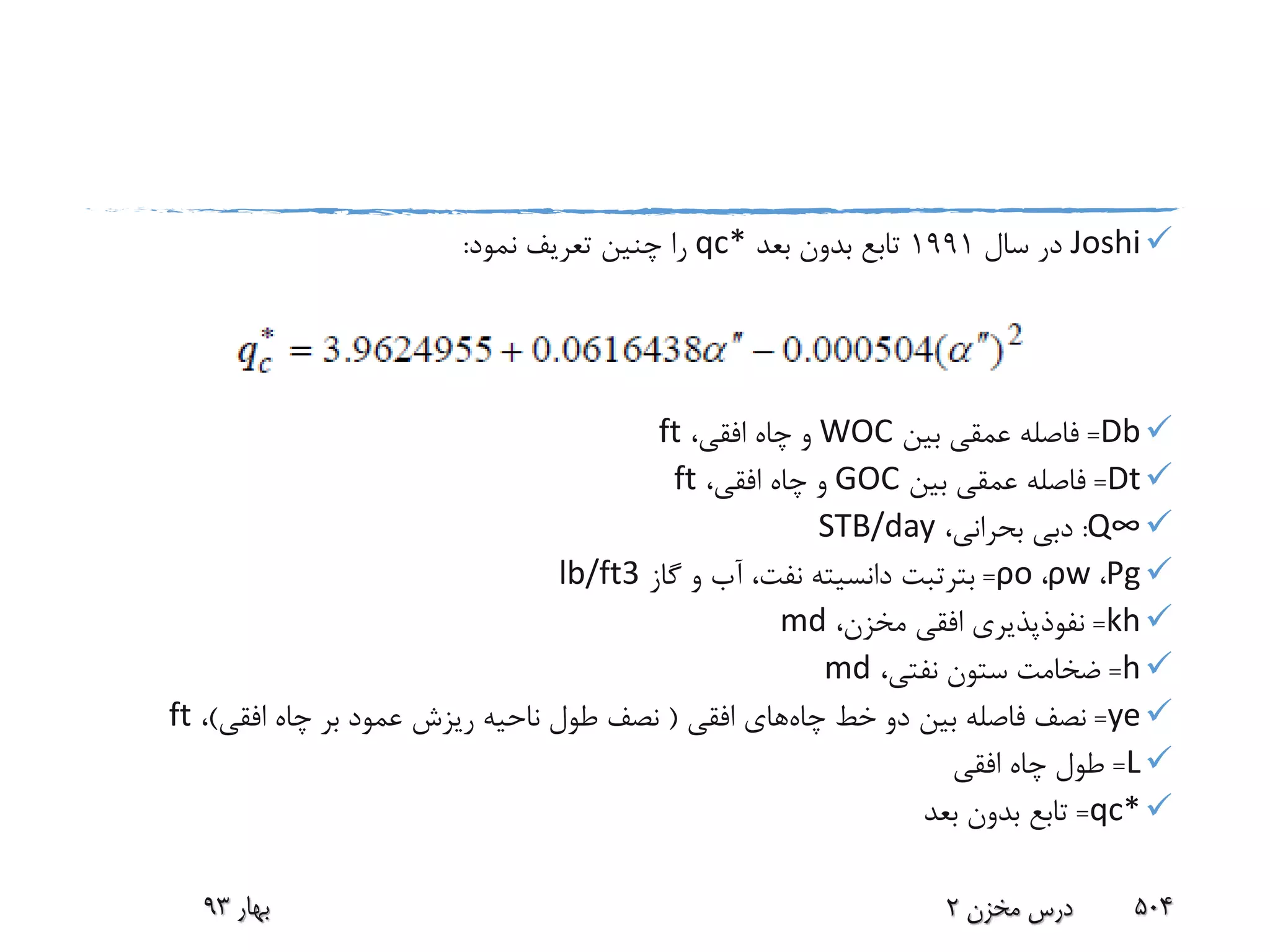 Joshi‫سال‬ ‫در‬1991‫بعد‬ ‫بدون‬ ‫تابع‬qc*‫نمود‬ ‫تعریف‬ ‫چنین‬ ‫را‬:
Db=‫بین‬ ‫عمقی‬ ‫فاصله‬WOC،‫افقی‬ ‫چاه‬ ‫و‬ft
Dt=‫بین‬ ‫عمقی‬ ‫فاصله‬GOC،‫افقی‬ ‫چاه‬ ‫و‬ft
Q∞:،‫بحرانی‬ ‫دبی‬STB/day
Ρg،ρw،ρo=‫بترتبت‬‫گاز‬ ‫و‬ ‫آب‬ ،‫نفت‬ ‫دانسیته‬lb/ft3
kh=،‫مخزن‬ ‫افقی‬ ‫نفوذپذیری‬md
h=،‫نفتی‬ ‫ستون‬ ‫ضخامت‬md
ye=‫چاه‬ ‫خط‬ ‫دو‬ ‫بین‬ ‫فاصله‬ ‫نصف‬‫افقی‬ ‫های‬(‫افقی‬ ‫چاه‬ ‫بر‬ ‫عمود‬ ‫ریزش‬ ‫ناحیه‬ ‫طول‬ ‫نصف‬)،ft
L=‫افقی‬ ‫چاه‬ ‫طول‬
qc*=‫بعد‬ ‫بدون‬ ‫تابع‬
‫بهار‬93 ‫مخزن‬ ‫درس‬2 504
 