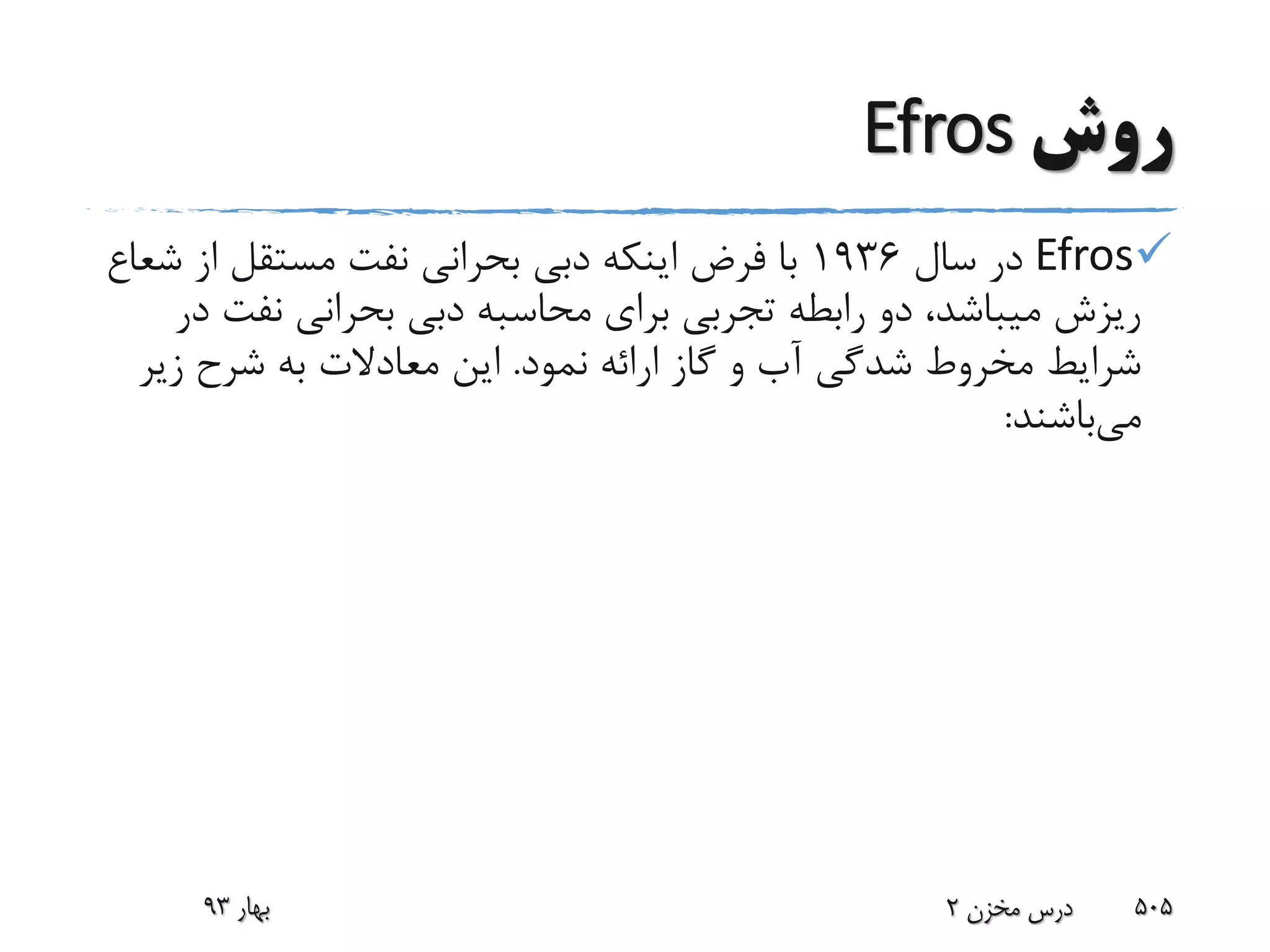 ‫روش‬Efros
Efros‫سال‬ ‫در‬1936‫از‬ ‫مستقل‬ ‫نفت‬ ‫بحرانی‬ ‫دبی‬ ‫اینکه‬ ‫فرض‬ ‫با‬‫شعاع‬
‫نفت‬ ‫بحرانی‬ ‫دبی‬ ‫محاسبه‬ ‫برای‬ ‫تجربی‬ ‫رابطه‬ ‫دو‬ ،‫میباشد‬ ‫ریزش‬‫در‬
‫نمود‬ ‫ارائه‬ ‫گاز‬ ‫و‬ ‫آب‬ ‫شدگی‬ ‫مخروط‬ ‫شرایط‬.‫زی‬ ‫شرح‬ ‫به‬ ‫معادالت‬ ‫این‬‫ر‬
‫می‬‫باشند‬:
‫بهار‬93 ‫مخزن‬ ‫درس‬2 505
 
