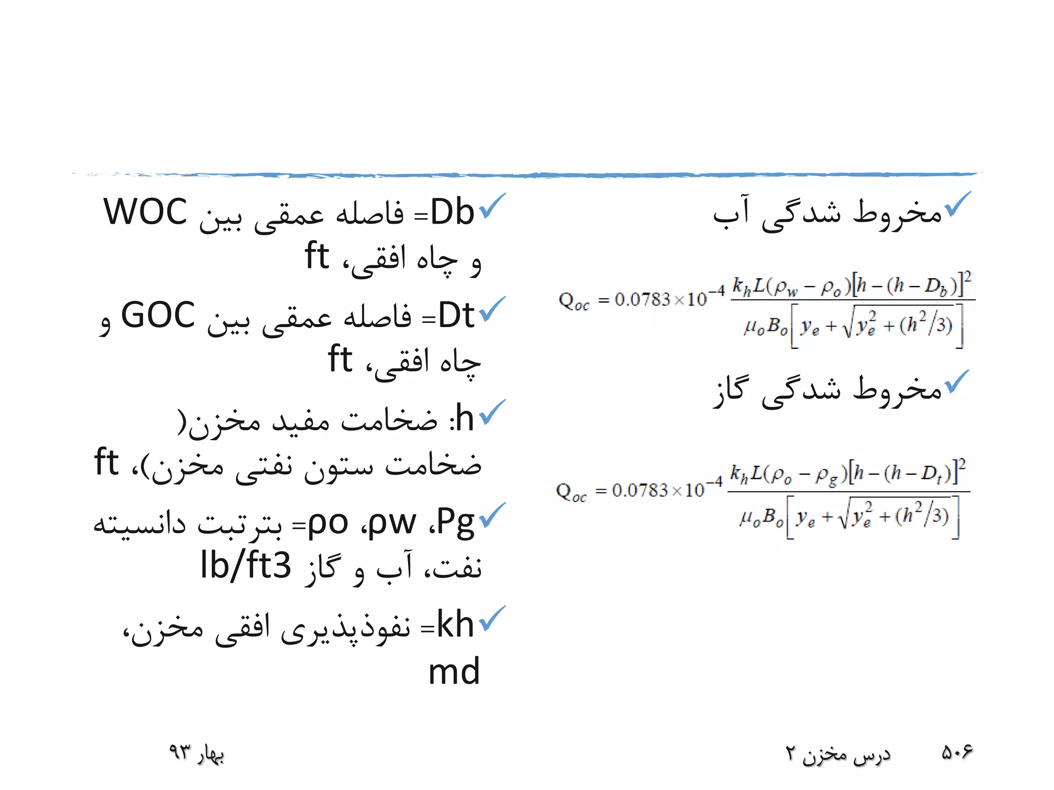 Db=‫بین‬ ‫عمقی‬ ‫فاصله‬WOC
،‫افقی‬ ‫چاه‬ ‫و‬ft
Dt=‫بین‬ ‫عمقی‬ ‫فاصله‬GOC‫و‬
،‫افقی‬ ‫چاه‬ft
h:‫مخزن‬ ‫مفید‬ ‫ضخامت‬(
‫مخزن‬ ‫نفتی‬ ‫ستون‬ ‫ضخامت‬)،ft
Ρg،ρw،ρo=‫بترتبت‬‫دانسی‬‫ته‬
‫گاز‬ ‫و‬ ‫آب‬ ،‫نفت‬lb/ft3
kh=،‫مخزن‬ ‫افقی‬ ‫نفوذپذیری‬
md
‫آب‬ ‫شدگی‬ ‫مخروط‬
‫گاز‬ ‫شدگی‬ ‫مخروط‬
‫بهار‬93 ‫مخزن‬ ‫درس‬2 506
 