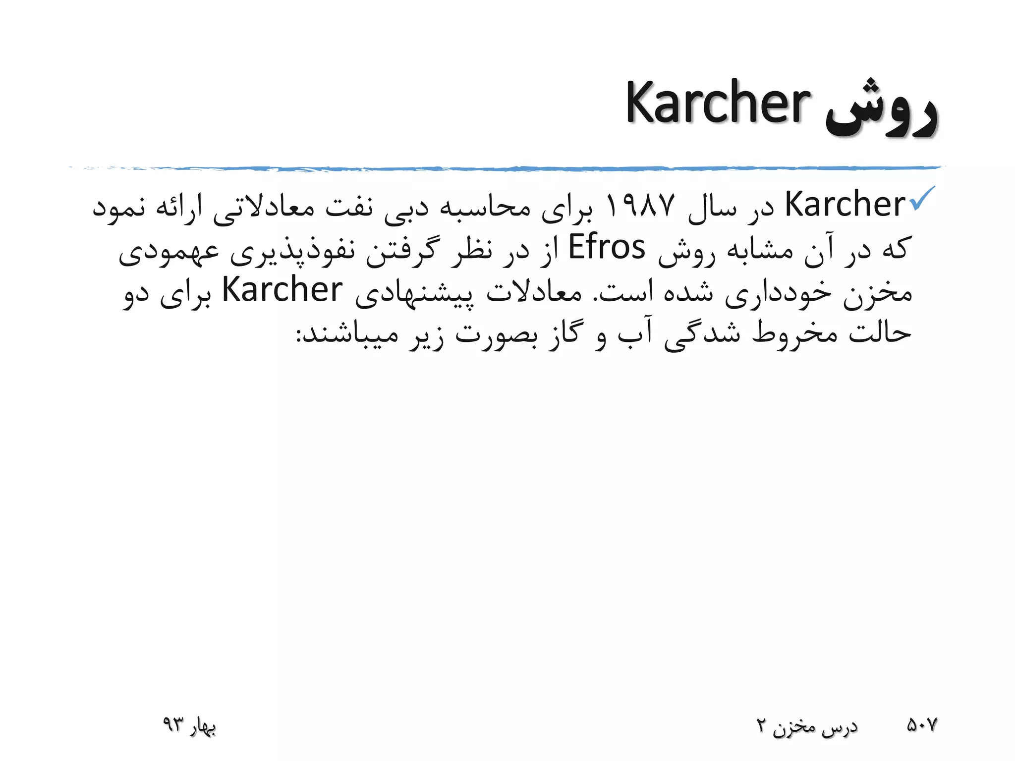 ‫روش‬Karcher
Karcher‫سال‬ ‫در‬1987‫نفت‬ ‫دبی‬ ‫محاسبه‬ ‫برای‬‫معادالتی‬‫نمو‬ ‫ارائه‬‫د‬
‫روش‬ ‫مشابه‬ ‫آن‬ ‫در‬ ‫که‬Efros‫نفوذپذیری‬ ‫گرفتن‬ ‫نظر‬ ‫در‬ ‫از‬‫عهمودی‬
‫است‬ ‫شده‬ ‫خودداری‬ ‫مخزن‬.‫پیشنهادی‬ ‫معادالت‬Karcher‫دو‬ ‫برای‬
‫میباشند‬ ‫زیر‬ ‫بصورت‬ ‫گاز‬ ‫و‬ ‫آب‬ ‫شدگی‬ ‫مخروط‬ ‫حالت‬:
‫بهار‬93 ‫مخزن‬ ‫درس‬2 507
 