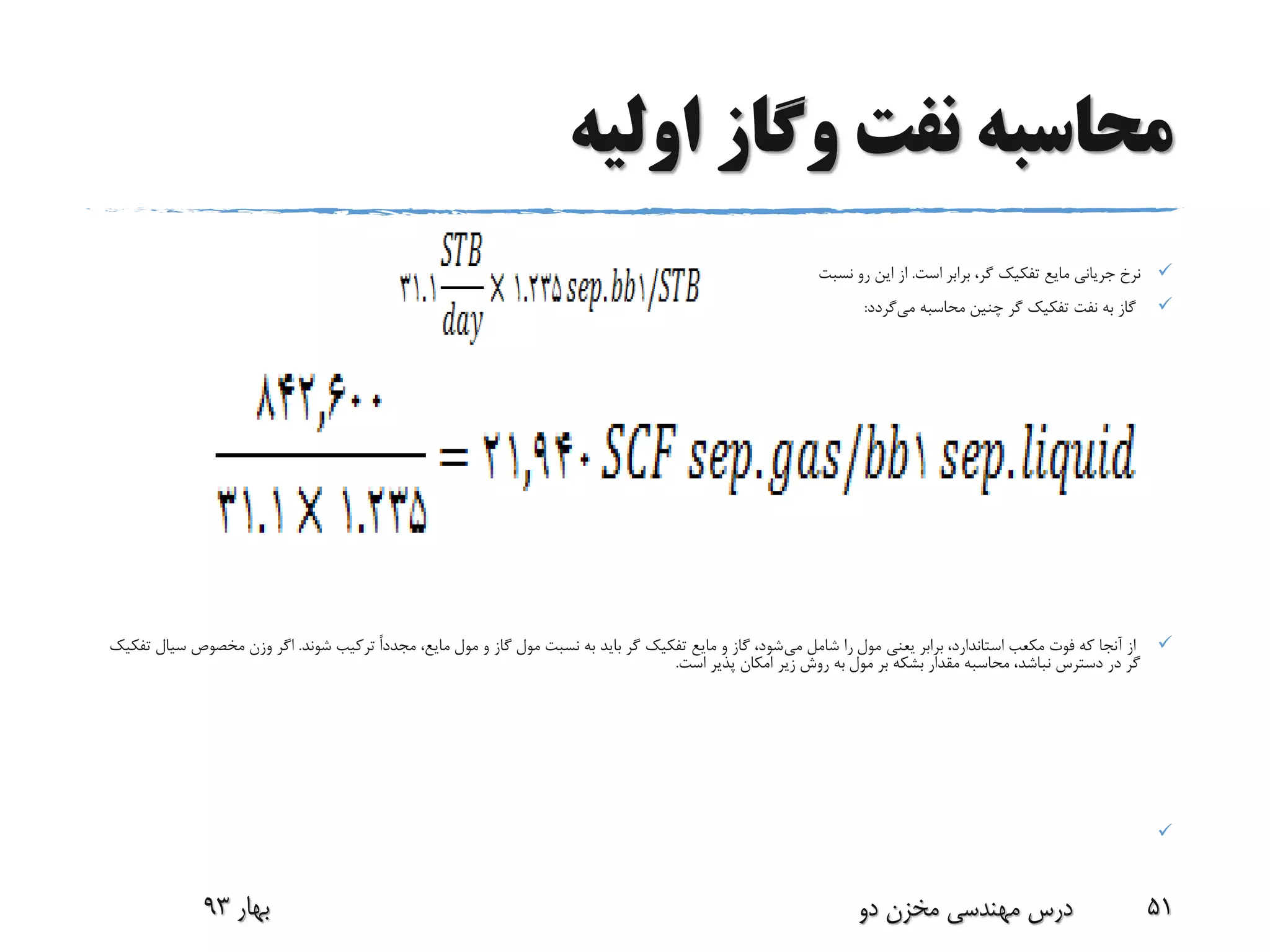 ‫اولیه‬ ‫وگاز‬ ‫نفت‬ ‫محاسبه‬
‫برابر‬ ،‫گر‬ ‫تفکیک‬ ‫مایع‬ ‫جریانی‬ ‫نرخ‬‫است‬.‫نسبت‬ ‫رو‬ ‫این‬ ‫از‬
‫می‬ ‫محاسبه‬ ‫چنین‬ ‫گر‬ ‫تفکیک‬ ‫نفت‬ ‫به‬ ‫گاز‬‫گردد‬:
‫می‬ ‫شامل‬ ‫را‬ ‫مول‬ ‫یعنی‬ ‫برابر‬ ،‫استاندارد‬ ‫مکعب‬ ‫فوت‬ ‫که‬ ‫آنجا‬ ‫از‬،‫مایع‬ ‫مول‬ ‫و‬ ‫گاز‬ ‫مول‬ ‫نسبت‬ ‫به‬ ‫باید‬ ‫گر‬ ‫تفکیک‬ ‫مایع‬ ‫و‬ ‫گاز‬ ،‫شود‬ً‫ا‬‫مجدد‬‫شوند‬ ‫ترکیب‬.‫مخصوص‬ ‫وزن‬ ‫اگر‬‫تفکیک‬ ‫سیال‬
‫است‬ ‫پذیر‬ ‫امکان‬ ‫زیر‬ ‫روش‬ ‫به‬ ‫مول‬ ‫بر‬ ‫بشکه‬ ‫مقدار‬ ‫محاسبه‬ ،‫نباشد‬ ‫دسترس‬ ‫در‬ ‫گر‬.

‫بهار‬93 ‫دو‬ ‫مخزن‬ ‫مهندسی‬ ‫درس‬ 51
 