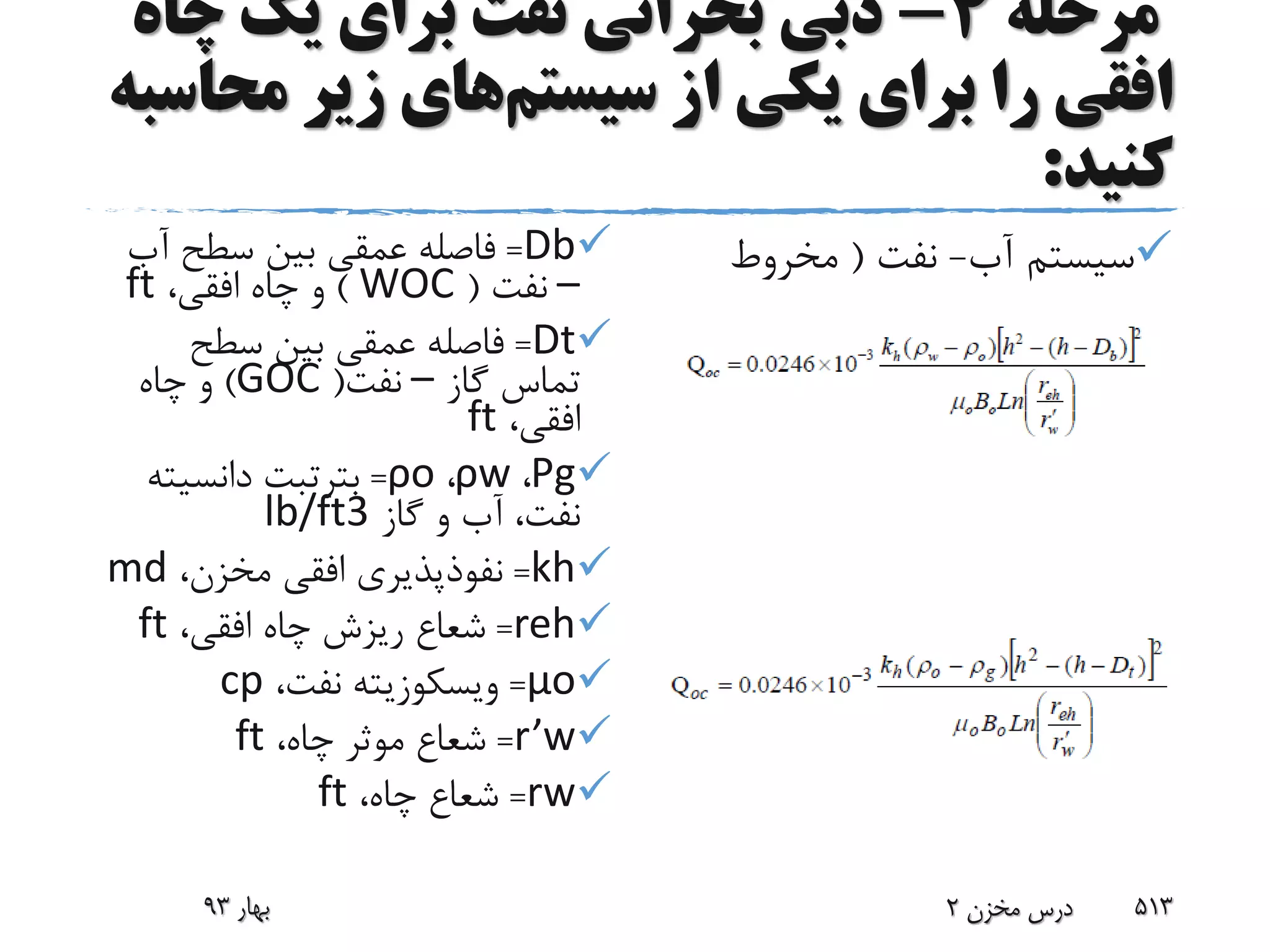 ‫مرحله‬4-‫چا‬ ‫یک‬ ‫برای‬ ‫نفت‬ ‫بحرانی‬ ‫دبی‬‫ه‬
‫سیستم‬ ‫از‬ ‫یکی‬ ‫برای‬ ‫را‬ ‫افقی‬‫مح‬ ‫زیر‬ ‫های‬‫اسبه‬
‫کنید‬:
Db=‫آب‬ ‫سطح‬ ‫بین‬ ‫عمقی‬ ‫فاصله‬
–‫نفت‬(WOC)،‫افقی‬ ‫چاه‬ ‫و‬ft
Dt=‫سطح‬ ‫بین‬ ‫عمقی‬ ‫فاصله‬
‫گاز‬ ‫تماس‬–‫نفت‬(GOC)‫چاه‬ ‫و‬
،‫افقی‬ft
Ρg،ρw،ρo=‫بترتبت‬‫دانسیت‬‫ه‬
‫گاز‬ ‫و‬ ‫آب‬ ،‫نفت‬lb/ft3
kh=،‫مخزن‬ ‫افقی‬ ‫نفوذپذیری‬md
reh=،‫افقی‬ ‫چاه‬ ‫ریزش‬ ‫شعاع‬ft
μo=‫ویسکوزیته‬،‫نفت‬cp
r’w=،‫چاه‬ ‫موثر‬ ‫شعاع‬ft
rw=،‫چاه‬ ‫شعاع‬ft
‫آب‬ ‫سیستم‬-‫نفت‬(‫مخروط‬
‫آب‬ ‫شدگی‬)
‫نفت‬ ‫سیستم‬-‫گاز‬(‫مخروط‬
‫گاز‬ ‫شدگی‬)
‫بهار‬93 ‫مخزن‬ ‫درس‬2 513
 