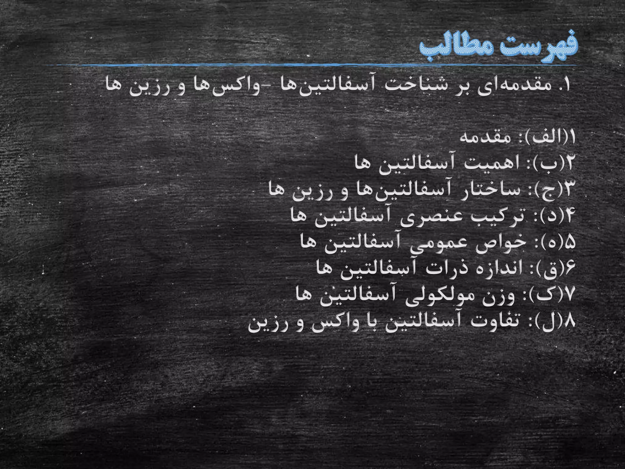 1.‫مقدمه‬‫شناخت‬ ‫بر‬ ‫ای‬‫آسفالتین‬‫ها‬-‫واکس‬‫ها‬‫ها‬ ‫رزین‬ ‫و‬
1(‫الف‬:)‫مقدمه‬
2(‫ب‬:)‫اهمیت‬‫آسفالتین‬‫ها‬
3(‫ج‬:)‫ساختار‬‫آسفالتین‬‫ها‬‫ها‬ ‫رزین‬ ‫و‬
4(‫د‬:)‫عنصری‬ ‫ترکیب‬‫آسفالتین‬‫ها‬
5(‫ه‬:)‫عمومی‬ ‫خواص‬‫آسفالتین‬‫ها‬
6(‫ق‬:)‫ذرات‬ ‫اندازه‬‫آسفالتین‬‫ها‬
7(‫ک‬:)‫مولکولی‬ ‫وزن‬‫آسفالتین‬‫ها‬
8(‫ل‬:)‫تفاوت‬‫آسفالتین‬‫رزین‬ ‫و‬ ‫واکس‬ ‫با‬
 