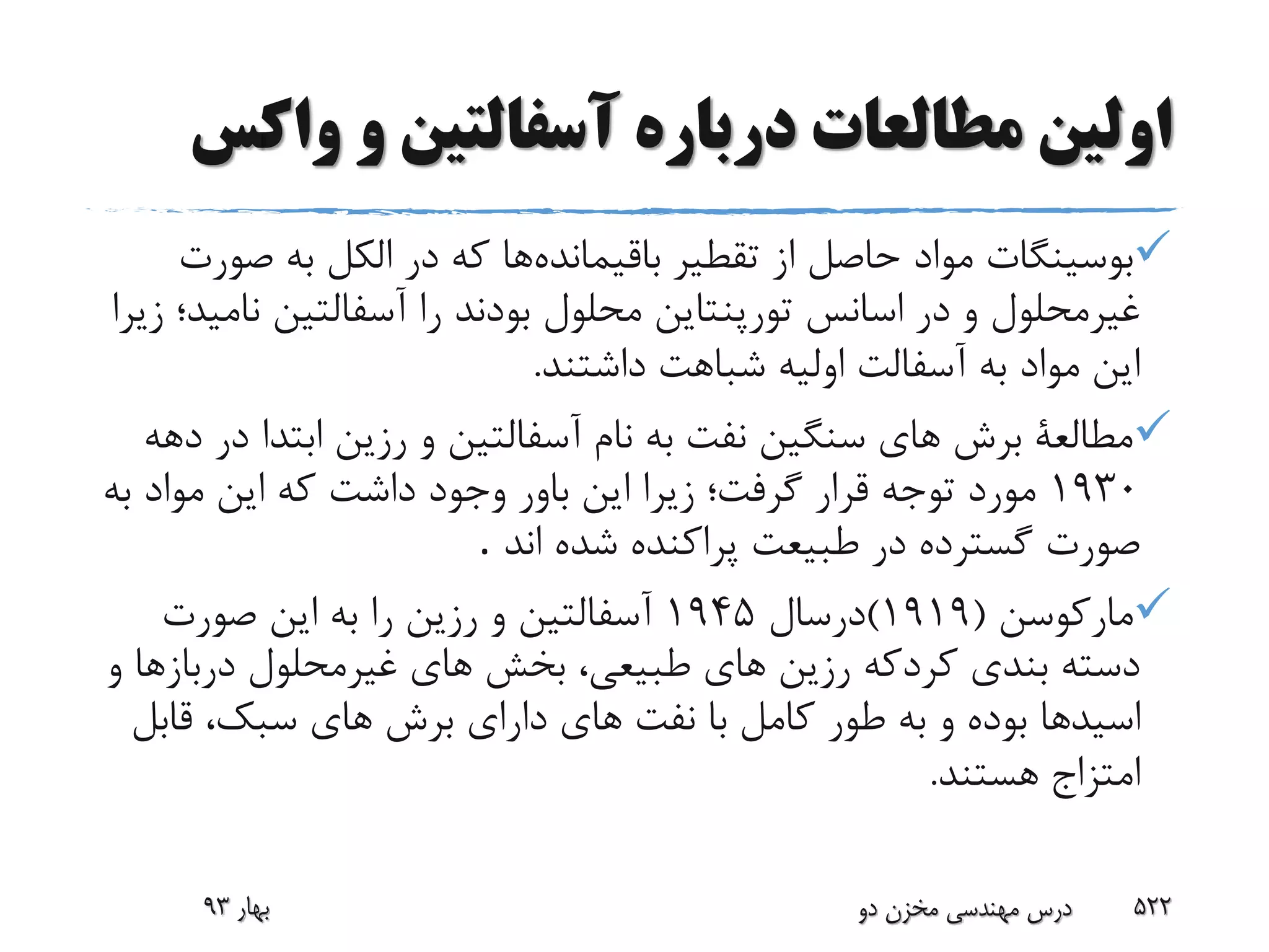‫واک‬ ‫و‬ ‫آسفالتین‬ ‫درباره‬ ‫مطالعات‬ ‫اولین‬‫س‬
‫باقیمانده‬ ‫تقطیر‬ ‫از‬ ‫حاصل‬ ‫مواد‬ ‫بوسینگات‬‫ص‬ ‫به‬ ‫الکل‬ ‫در‬ ‫که‬ ‫ها‬‫ورت‬
‫ن‬ ‫آسفالتین‬ ‫را‬ ‫بودند‬ ‫محلول‬ ‫تورپنتاین‬ ‫اسانس‬ ‫در‬ ‫و‬ ‫غیرمحلول‬‫زیرا‬ ‫امید؛‬
‫داشتند‬ ‫شباهت‬ ‫اولیه‬ ‫آسفالت‬ ‫به‬ ‫مواد‬ ‫این‬.
‫ابتدا‬ ‫رزین‬ ‫و‬ ‫آسفالتین‬ ‫نام‬ ‫به‬ ‫نفت‬ ‫سنگین‬ ‫هاى‬ ‫برش‬ ‫مطالعة‬‫دهه‬ ‫در‬
1930‫ب‬ ‫مواد‬ ‫این‬ ‫که‬ ‫داشت‬ ‫وجود‬ ‫باور‬ ‫این‬ ‫زیرا‬ ‫گرفت؛‬ ‫قرار‬ ‫توجه‬ ‫مورد‬‫ه‬
‫ان‬ ‫شده‬ ‫پراکنده‬ ‫طبیعت‬ ‫در‬ ‫گسترده‬ ‫صورت‬‫د‬.
‫مارکوسن‬(1919)‫درسال‬1945‫صورت‬ ‫این‬ ‫به‬ ‫را‬ ‫رزین‬ ‫و‬ ‫آسفالتین‬
‫دربا‬ ‫غیرمحلول‬ ‫هاى‬ ‫بخش‬ ،‫طبیعى‬ ‫هاى‬ ‫رزین‬ ‫کردکه‬ ‫بندى‬ ‫دسته‬‫زها‬‫و‬
‫اسید‬‫قاب‬ ،‫سبک‬ ‫هاى‬ ‫برش‬ ‫دارای‬ ‫هاى‬ ‫نفت‬ ‫با‬ ‫کامل‬ ‫طور‬ ‫به‬ ‫و‬ ‫بوده‬ ‫ها‬‫ل‬
‫هستن‬ ‫امتزاج‬‫د‬.
‫بهار‬93 ‫دو‬ ‫مخزن‬ ‫مهندسی‬ ‫درس‬ 522
 