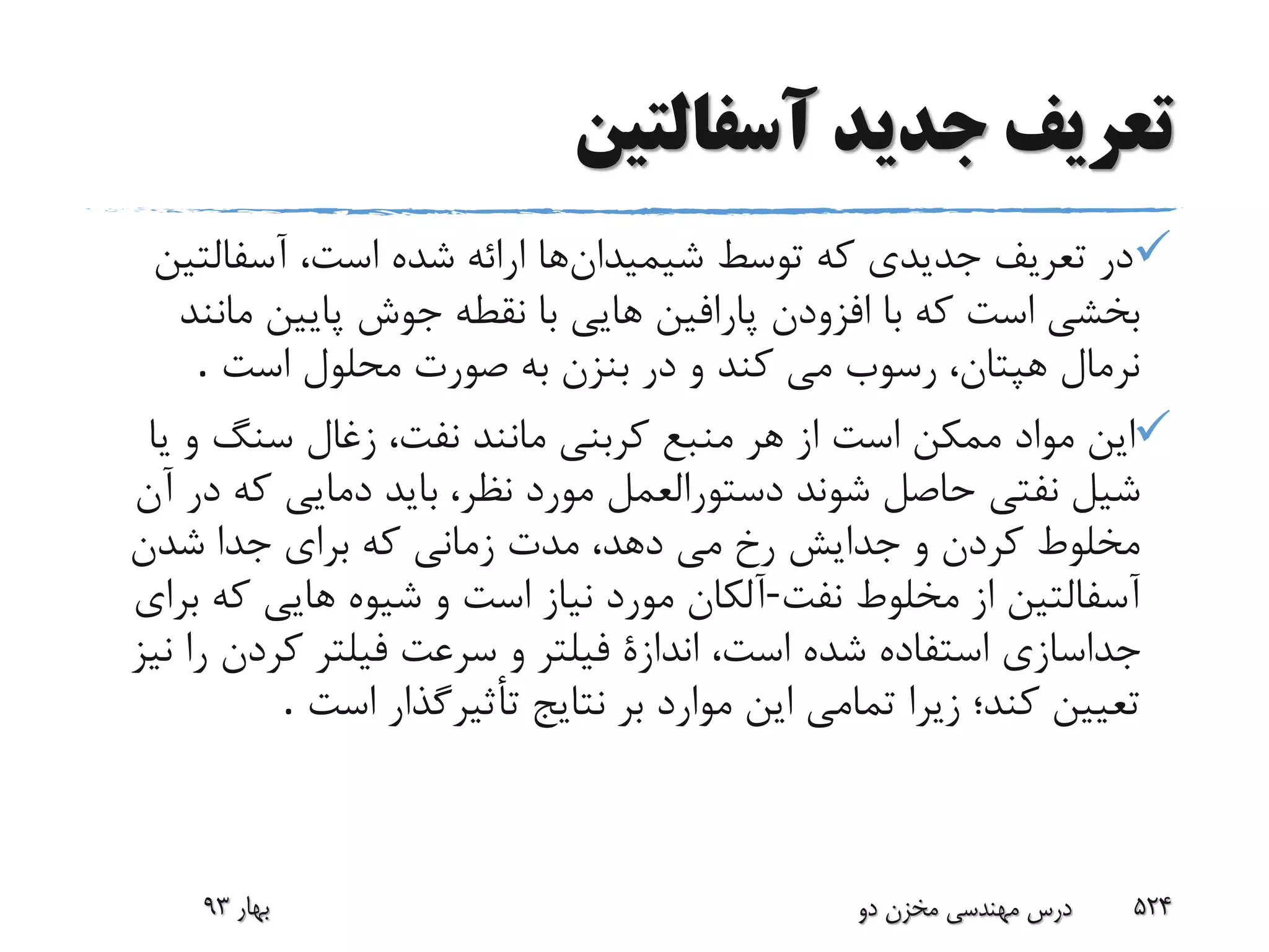 ‫آسفالتین‬ ‫جدید‬ ‫تعریف‬
‫شیمیدان‬ ‫توسط‬ ‫که‬ ‫جدیدى‬ ‫تعریف‬ ‫در‬‫آسفالت‬ ،‫است‬ ‫شده‬ ‫ارائه‬ ‫ها‬‫ین‬
‫م‬ ‫پایین‬ ‫جوش‬ ‫نقطه‬ ‫با‬ ‫هایى‬ ‫پارافین‬ ‫افزودن‬ ‫با‬ ‫که‬ ‫است‬ ‫بخشى‬‫انند‬
‫است‬ ‫محلول‬ ‫صورت‬ ‫به‬ ‫بنزن‬ ‫در‬ ‫و‬ ‫کند‬ ‫مى‬ ‫رسوب‬ ،‫هپتان‬ ‫نرمال‬.
‫ی‬ ‫و‬ ‫سنگ‬ ‫زغال‬ ،‫نفت‬ ‫مانند‬ ‫کربنى‬ ‫منبع‬ ‫هر‬ ‫از‬ ‫است‬ ‫ممکن‬ ‫مواد‬ ‫این‬‫ا‬
‫شوند‬ ‫حاصل‬ ‫نفتى‬ ‫شیل‬‫آن‬ ‫در‬ ‫که‬ ‫دمایى‬ ‫باید‬ ،‫نظر‬ ‫مورد‬ ‫دستورالعمل‬
‫جدا‬ ‫براى‬ ‫که‬ ‫زمانى‬ ‫مدت‬ ،‫دهد‬ ‫مى‬ ‫رخ‬ ‫جدایش‬ ‫و‬ ‫کردن‬ ‫مخلوط‬‫شدن‬
‫نفت‬ ‫مخلوط‬ ‫از‬ ‫آسفالتین‬-‫براى‬ ‫که‬ ‫هایى‬ ‫شیوه‬ ‫و‬ ‫است‬ ‫نیاز‬ ‫مورد‬ ‫آلکان‬
‫است‬ ‫شده‬ ‫استفاده‬ ‫جداسازى‬،‫کردن‬ ‫فیلتر‬ ‫سرعت‬ ‫و‬ ‫فیلتر‬ ‫اندازة‬‫نیز‬ ‫را‬
‫است‬ ‫تأثیرگذار‬ ‫نتایج‬ ‫بر‬ ‫موارد‬ ‫این‬ ‫تمامى‬ ‫زیرا‬ ‫کند؛‬ ‫تعیین‬.
‫بهار‬93 ‫دو‬ ‫مخزن‬ ‫مهندسی‬ ‫درس‬ 524
 