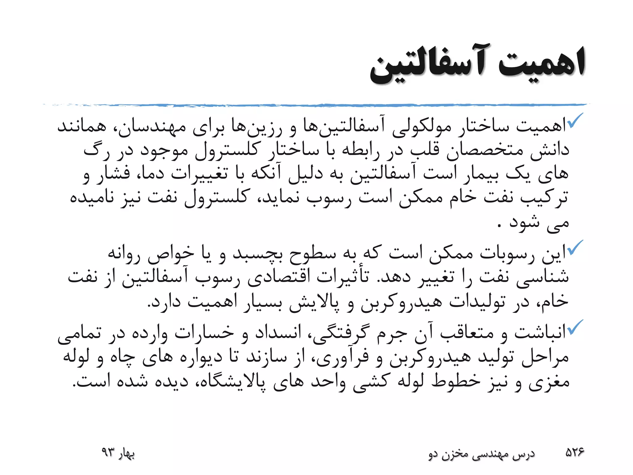 ‫آسفالتین‬ ‫اهمیت‬
‫آسفالتین‬ ‫مولکولى‬ ‫ساختار‬ ‫اهمیت‬‫و‬ ‫ها‬‫رزین‬‫هم‬ ،‫مهندسان‬ ‫براى‬ ‫ها‬‫انند‬
‫رگ‬ ‫در‬ ‫موجود‬ ‫کلسترول‬ ‫ساختار‬ ‫با‬ ‫رابطه‬ ‫در‬ ‫قلب‬ ‫متخصصان‬ ‫دانش‬
‫ف‬ ،‫دما‬ ‫تغییرات‬ ‫با‬ ‫آنکه‬ ‫دلیل‬ ‫به‬ ‫آسفالتین‬ ‫است‬ ‫بیمار‬ ‫یک‬ ‫هاى‬‫و‬ ‫شار‬
‫نیز‬ ‫نفت‬ ‫کلسترول‬ ،‫نماید‬ ‫رسوب‬ ‫است‬ ‫ممکن‬ ‫خام‬ ‫نفت‬ ‫ترکیب‬‫نامیده‬
‫شود‬ ‫مى‬.
‫روانه‬ ‫خواص‬ ‫یا‬ ‫و‬ ‫بچسبد‬ ‫سطوح‬ ‫به‬ ‫که‬ ‫است‬ ‫ممکن‬ ‫رسوبات‬ ‫این‬
‫ده‬ ‫تغییر‬ ‫را‬ ‫نفت‬ ‫شناسى‬‫د‬.‫آسفالتی‬ ‫رسوب‬ ‫اقتصادى‬ ‫تأثیرات‬‫نفت‬ ‫از‬ ‫ن‬
‫دارد‬ ‫اهمیت‬ ‫بسیار‬ ‫پاالیش‬ ‫و‬ ‫هیدروکربن‬ ‫تولیدات‬ ‫در‬ ،‫خام‬.
‫تم‬ ‫در‬ ‫وارده‬ ‫خسارات‬ ‫و‬ ‫انسداد‬ ،‫گرفتگى‬ ‫جرم‬ ‫آن‬ ‫متعاقب‬ ‫و‬ ‫انباشت‬‫امى‬
‫لول‬ ‫و‬ ‫چاه‬ ‫هاى‬ ‫دیواره‬ ‫تا‬ ‫سازند‬ ‫از‬ ،‫فرآورى‬ ‫و‬ ‫هیدروکربن‬ ‫تولید‬ ‫مراحل‬‫ه‬
‫است‬ ‫شده‬ ‫دیده‬ ،‫پاالیشگاه‬ ‫هاى‬ ‫واحد‬ ‫کشى‬ ‫لوله‬ ‫خطوط‬ ‫نیز‬ ‫و‬ ‫مغزى‬.
‫بهار‬93 ‫دو‬ ‫مخزن‬ ‫مهندسی‬ ‫درس‬ 526
 