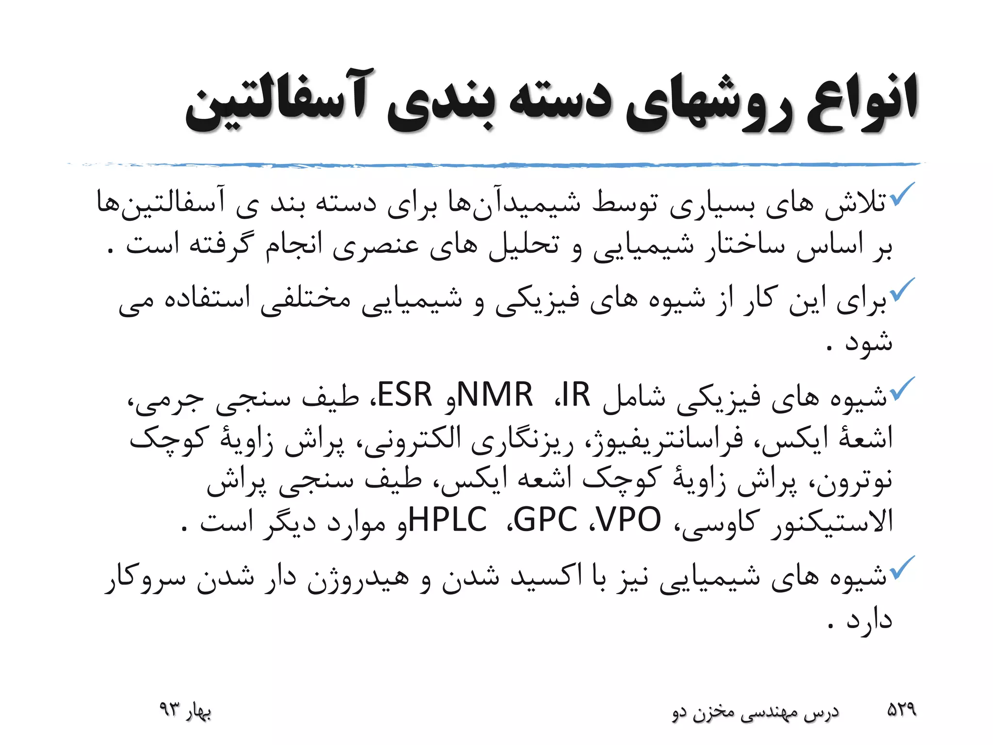 ‫آسفالتی‬ ‫بندی‬ ‫دسته‬ ‫روشهای‬ ‫انواع‬‫ن‬
‫شیمیدآن‬ ‫توسط‬ ‫بسیارى‬ ‫هاى‬ ‫تالش‬‫ها‬‫دسته‬ ‫براى‬‫آسفالتین‬ ‫ى‬ ‫بند‬‫ها‬
‫بر‬‫اس‬ ‫گرفته‬ ‫انجام‬ ‫عنصرى‬ ‫هاى‬ ‫تحلیل‬ ‫و‬ ‫شیمیایى‬ ‫ساختار‬ ‫اساس‬‫ت‬.
‫است‬ ‫مختلفى‬ ‫شیمیایى‬ ‫و‬ ‫فیزیکى‬ ‫هاى‬ ‫شیوه‬ ‫از‬ ‫کار‬ ‫این‬ ‫براى‬‫مى‬ ‫فاده‬
‫شود‬.
‫شامل‬ ‫فیزیکى‬ ‫هاى‬ ‫شیوه‬IR،NMR‫و‬ESR،‫جرمى‬ ‫سنجى‬ ‫طیف‬ ،
‫زاویة‬ ‫پراش‬ ،‫الکترونى‬ ‫ریزنگارى‬ ،‫فراسانتریفیوژ‬ ،‫ایکس‬ ‫اشعة‬‫کوچک‬
‫پراش‬ ‫سنجى‬ ‫طیف‬ ،‫ایکس‬ ‫اشعه‬ ‫کوچک‬ ‫زاویة‬ ‫پراش‬ ،‫نوترون‬
،‫کاوسى‬ ‫االستیکنور‬VPO،GPC،HPLC‫است‬ ‫دیگر‬ ‫موارد‬ ‫و‬.
‫سر‬ ‫شدن‬ ‫دار‬ ‫هیدروژن‬ ‫و‬ ‫شدن‬ ‫اکسید‬ ‫با‬ ‫نیز‬ ‫شیمیایى‬ ‫هاى‬ ‫شیوه‬‫وکار‬
‫دارد‬.
‫بهار‬93 ‫دو‬ ‫مخزن‬ ‫مهندسی‬ ‫درس‬ 529
 