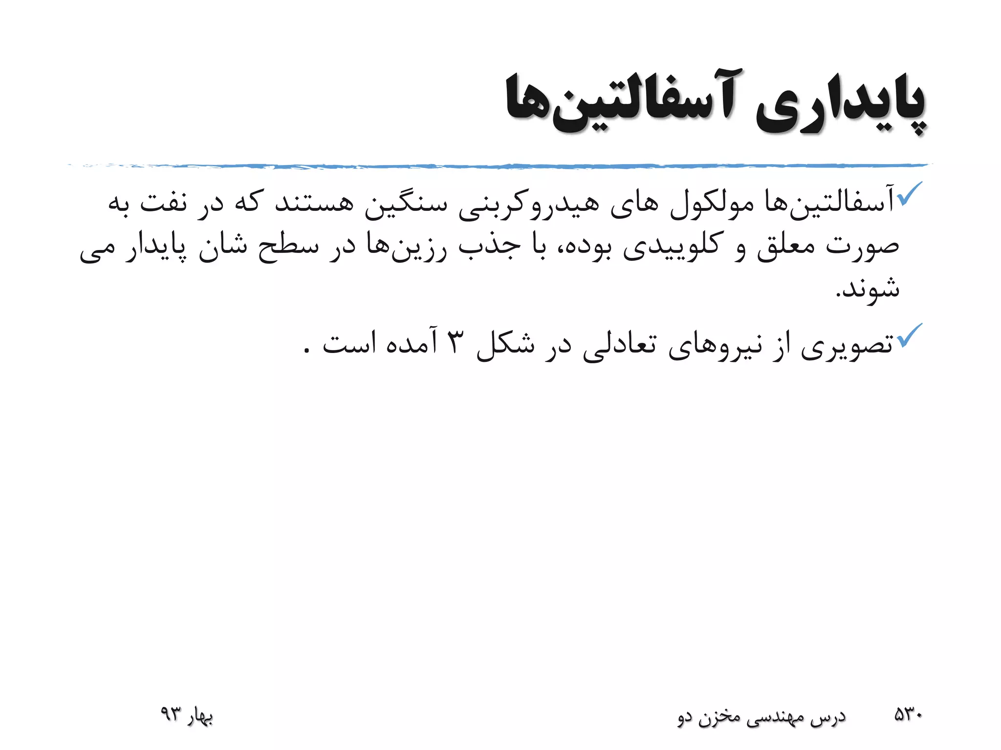 ‫پایداری‬‫آسفالتین‬‫ها‬
‫آسفالتین‬‫ن‬ ‫در‬ ‫که‬ ‫هستند‬ ‫سنگین‬ ‫هیدروکربنى‬ ‫هاى‬ ‫مولکول‬ ‫ها‬‫به‬ ‫فت‬
‫رزین‬ ‫جذب‬ ‫با‬ ،‫بوده‬ ‫کلوییدى‬ ‫و‬ ‫معلق‬ ‫صورت‬‫پاید‬ ‫شان‬ ‫سطح‬ ‫در‬ ‫ها‬‫ار‬‫مى‬
‫شوند‬.
‫شکل‬ ‫در‬ ‫تعادلى‬ ‫نیروهاى‬ ‫از‬ ‫تصویرى‬3‫است‬ ‫آمده‬.
‫بهار‬93 ‫دو‬ ‫مخزن‬ ‫مهندسی‬ ‫درس‬ 530
 