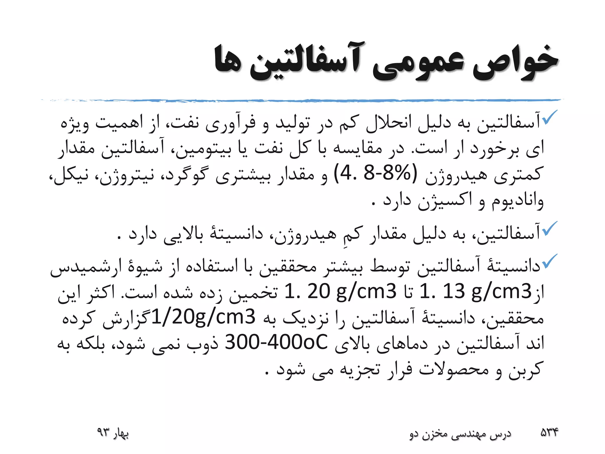 ‫ها‬ ‫آسفالتین‬ ‫عمومی‬ ‫خواص‬
‫اهمی‬ ‫از‬ ،‫نفت‬ ‫فرآورى‬ ‫و‬ ‫تولید‬ ‫در‬ ‫کم‬ ‫انحالل‬ ‫دلیل‬ ‫به‬ ‫آسفالتین‬‫ویژه‬ ‫ت‬
‫است‬ ‫ار‬ ‫برخورد‬ ‫اى‬.‫آسفالت‬ ،‫بیتومین‬ ‫یا‬ ‫نفت‬ ‫کل‬ ‫با‬ ‫مقایسه‬ ‫در‬‫مقدار‬ ‫ین‬
‫هیدروژن‬ ‫کمترى‬(4. 8-8%)‫نی‬ ،‫نیتروژن‬ ،‫گوگرد‬ ‫بیشترى‬ ‫مقدار‬ ‫و‬،‫کل‬
‫دارد‬ ‫اکسیژن‬ ‫و‬ ‫وانادیوم‬.
‫دارد‬ ‫باالیى‬ ‫دانسیتة‬ ،‫هیدروژن‬ ِ‫م‬‫ک‬ ‫مقدار‬ ‫دلیل‬ ‫به‬ ،‫آسفالتین‬.
‫ش‬ ‫از‬ ‫استفاده‬ ‫با‬ ‫محققین‬ ‫بیشتر‬ ‫توسط‬ ‫آسفالتین‬ ‫دانسیتة‬‫ارشمید‬ ‫یوة‬‫س‬
‫از‬1. 13 g/cm3‫تا‬1. 20 g/cm3‫است‬ ‫شده‬ ‫زده‬ ‫تخمین‬.‫این‬ ‫اکثر‬
‫به‬ ‫نزدیک‬ ‫را‬ ‫آسفالتین‬ ‫دانسیتة‬ ،‫محققین‬1/20g/cm3‫کرده‬ ‫گزارش‬
‫اند‬‫باالى‬ ‫دماهاى‬ ‫در‬ ‫آسفالتین‬300-400oC‫به‬ ‫بلکه‬ ،‫شود‬ ‫نمى‬ ‫ذوب‬
‫شود‬ ‫مى‬ ‫تجزیه‬ ‫فرار‬ ‫محصوالت‬ ‫و‬ ‫کربن‬.
‫بهار‬93 ‫دو‬ ‫مخزن‬ ‫مهندسی‬ ‫درس‬ 534
 