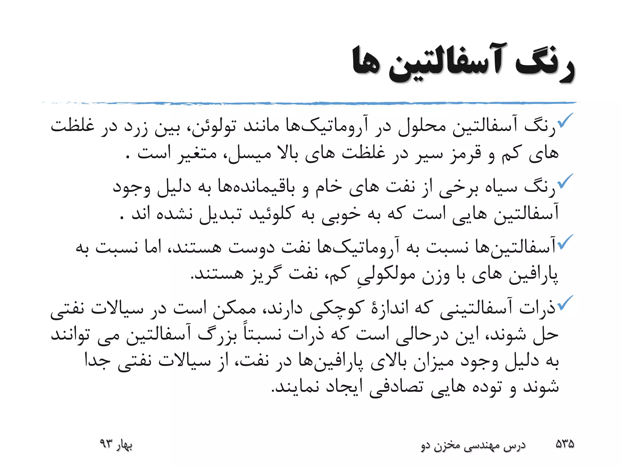 ‫ها‬ ‫آسفالتین‬ ‫رنگ‬
‫آروماتیک‬ ‫در‬ ‫محلول‬ ‫آسفالتین‬ ‫رنگ‬‫د‬ ‫زرد‬ ‫بین‬ ،‫تولوئن‬ ‫مانند‬ ‫ها‬‫غلظت‬ ‫ر‬
‫است‬ ‫متغیر‬ ،‫میسل‬ ‫باال‬ ‫هاى‬ ‫غلظت‬ ‫در‬ ‫سیر‬ ‫قرمز‬ ‫و‬ ‫کم‬ ‫هاى‬.
‫باقیمانده‬ ‫و‬ ‫خام‬ ‫هاى‬ ‫نفت‬ ‫از‬ ‫برخى‬ ‫سیاه‬ ‫رنگ‬‫وجود‬ ‫دلیل‬ ‫به‬ ‫ها‬
‫ا‬ ‫نشده‬ ‫تبدیل‬ ‫کلوئید‬ ‫به‬ ‫خوبى‬ ‫به‬ ‫که‬ ‫است‬ ‫هایى‬ ‫آسفالتین‬‫ند‬.
‫آسفالتین‬‫آروماتیک‬ ‫به‬ ‫نسبت‬ ‫ها‬،‫هستند‬ ‫دوست‬ ‫نفت‬ ‫ها‬‫اما‬‫نس‬‫به‬ ‫بت‬
‫هستند‬ ‫گریز‬ ‫نفت‬ ،‫کم‬ ِ‫ى‬‫مولکول‬ ‫وزن‬ ‫با‬ ‫هاى‬ ‫پارافین‬.
‫سیاالت‬ ‫در‬ ‫است‬ ‫ممکن‬ ،‫دارند‬ ‫کوچکى‬ ‫اندازة‬ ‫که‬ ‫آسفالتینى‬ ‫ذرات‬‫نفتى‬
‫مى‬ ‫آسفالتین‬ ‫بزرگ‬ ً‫ا‬‫نسبت‬ ‫ذرات‬ ‫که‬ ‫است‬ ‫درحالى‬ ‫این‬ ،‫شوند‬ ‫حل‬‫توانند‬
‫پارافین‬ ‫باالى‬ ‫میزان‬ ‫وجود‬ ‫دلیل‬ ‫به‬‫ج‬ ‫نفتى‬ ‫سیاالت‬ ‫از‬ ،‫نفت‬ ‫در‬ ‫ها‬‫دا‬
‫نمایند‬ ‫ایجاد‬ ‫تصادفى‬ ‫هایى‬ ‫توده‬ ‫و‬ ‫شوند‬.
‫بهار‬93 ‫دو‬ ‫مخزن‬ ‫مهندسی‬ ‫درس‬ 535
 