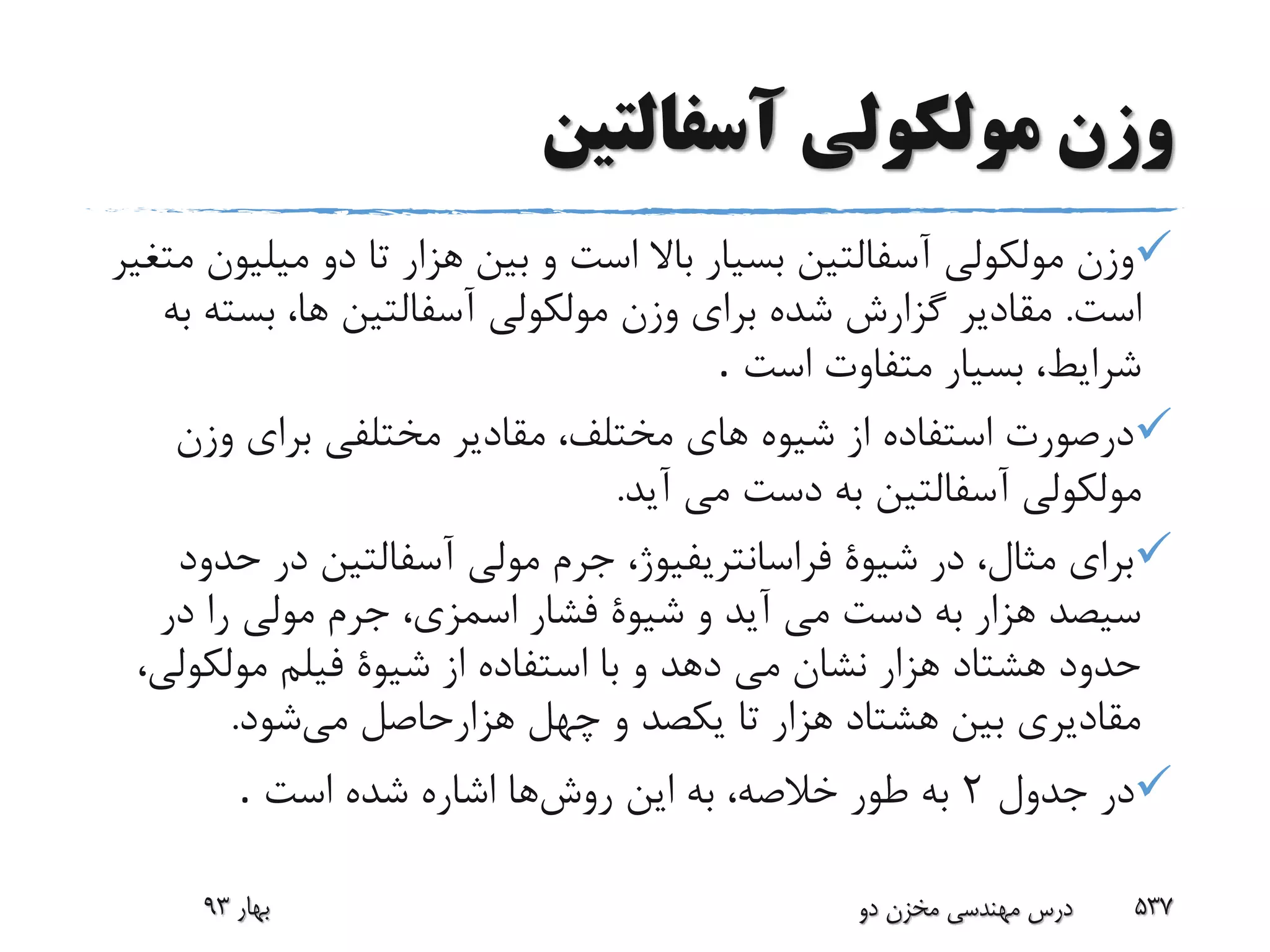 ‫آسفالتین‬ ‫مولکولى‬ ‫وزن‬
‫میل‬ ‫دو‬ ‫تا‬ ‫هزار‬ ‫بین‬ ‫و‬ ‫است‬ ‫باال‬ ‫بسیار‬ ‫آسفالتین‬ ‫مولکولى‬ ‫وزن‬‫متغیر‬ ‫یون‬
‫است‬.‫بست‬ ،‫ها‬ ‫آسفالتین‬ ‫مولکولى‬ ‫وزن‬ ‫براى‬ ‫شده‬ ‫گزارش‬ ‫مقادیر‬‫به‬ ‫ه‬
‫بسیار‬ ،‫شرایط‬‫است‬ ‫متفاوت‬.
‫وزن‬ ‫براى‬ ‫مختلفى‬ ‫مقادیر‬ ،‫مختلف‬ ‫هاى‬ ‫شیوه‬ ‫از‬ ‫استفاده‬ ‫درصورت‬
‫مولکولى‬‫آید‬ ‫مى‬ ‫دست‬ ‫به‬ ‫آسفالتین‬.
‫ح‬ ‫در‬ ‫آسفالتین‬ ‫مولى‬ ‫جرم‬ ،‫فراسانتریفیوژ‬ ‫شیوة‬ ‫در‬ ،‫مثال‬ ‫براى‬‫دود‬
‫در‬ ‫را‬ ‫مولى‬ ‫جرم‬ ،‫اسمزى‬ ‫فشار‬ ‫شیوة‬ ‫و‬ ‫آید‬ ‫مى‬ ‫دست‬ ‫به‬ ‫هزار‬ ‫سیصد‬
‫مولکو‬ ‫فیلم‬ ‫شیوة‬ ‫از‬ ‫استفاده‬ ‫با‬ ‫و‬ ‫دهد‬ ‫مى‬ ‫نشان‬ ‫هزار‬ ‫هشتاد‬ ‫حدود‬،‫لى‬
‫می‬ ‫هزارحاصل‬ ‫چهل‬ ‫و‬ ‫یکصد‬ ‫تا‬ ‫هزار‬ ‫هشتاد‬ ‫بین‬ ‫مقادیرى‬‫شود‬.
‫جدول‬ ‫در‬2‫روش‬ ‫این‬ ‫به‬ ،‫خالصه‬ ‫طور‬ ‫به‬‫است‬ ‫شده‬ ‫اشاره‬ ‫ها‬.
‫بهار‬93 ‫دو‬ ‫مخزن‬ ‫مهندسی‬ ‫درس‬ 537
 