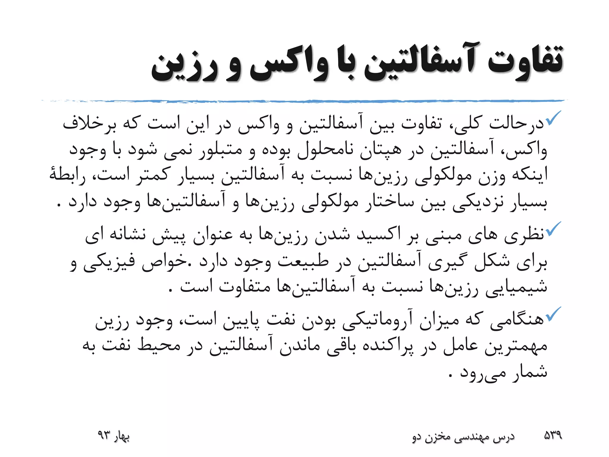 ‫رزین‬ ‫و‬ ‫واکس‬ ‫با‬ ‫آسفالتین‬ ‫تفاوت‬
‫ب‬ ‫که‬ ‫است‬ ‫این‬ ‫در‬ ‫واکس‬ ‫و‬ ‫آسفالتین‬ ‫بین‬ ‫تفاوت‬ ،‫کلى‬ ‫درحالت‬‫رخالف‬
‫ب‬ ‫شود‬ ‫نمى‬ ‫متبلور‬ ‫و‬ ‫بوده‬ ‫نامحلول‬ ‫هپتان‬ ‫در‬ ‫آسفالتین‬ ،‫واکس‬‫وجود‬ ‫ا‬
‫رزین‬ ‫مولکولى‬ ‫وزن‬ ‫اینکه‬‫کمت‬ ‫بسیار‬ ‫آسفالتین‬ ‫به‬ ‫نسبت‬ ‫ها‬‫رابطة‬ ،‫است‬ ‫ر‬
‫رزین‬ ‫مولکولى‬ ‫ساختار‬ ‫بین‬ ‫نزدیکى‬ ‫بسیار‬‫آسفالتین‬ ‫و‬ ‫ها‬‫وج‬ ‫ها‬‫دارد‬ ‫ود‬.
‫رزین‬ ‫شدن‬ ‫اکسید‬ ‫بر‬ ‫مبنى‬ ‫هاى‬ ‫نظری‬‫ا‬ ‫نشانه‬ ‫پیش‬ ‫عنوان‬ ‫به‬ ‫ها‬‫ى‬
‫دارد‬ ‫وجود‬ ‫طبیعت‬ ‫در‬ ‫آسفالتین‬ ‫گیرى‬ ‫شکل‬ ‫براى‬.‫و‬ ‫فیزیکى‬ ‫خواص‬
‫رزین‬ ‫شیمیایى‬‫آسفالتین‬ ‫به‬ ‫نسبت‬ ‫ها‬‫است‬ ‫متفاوت‬ ‫ها‬.
‫رزین‬ ‫وجود‬ ،‫است‬ ‫پایین‬ ‫نفت‬ ‫بودن‬ ‫آروماتیکى‬ ‫میزان‬ ‫که‬ ‫هنگامى‬
‫نفت‬ ‫محیط‬ ‫در‬ ‫آسفالتین‬ ‫ماندن‬ ‫باقى‬ ‫پراکنده‬ ‫در‬ ‫عامل‬ ‫مهمترین‬‫به‬
‫می‬ ‫شمار‬‫رود‬.
‫بهار‬93 ‫دو‬ ‫مخزن‬ ‫مهندسی‬ ‫درس‬ 539
 